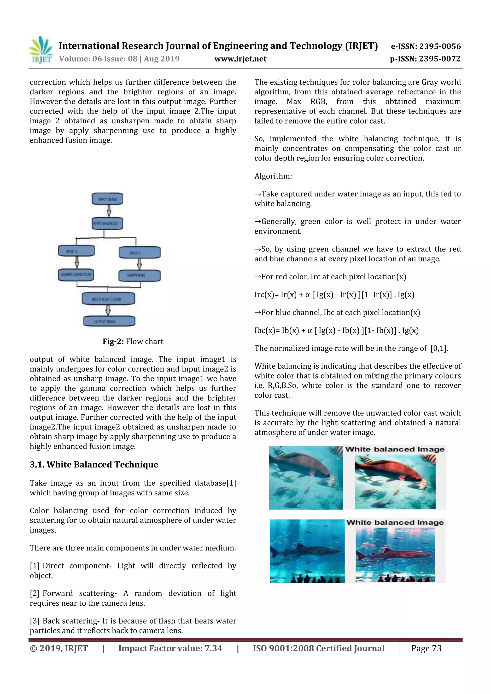 International Research Journal of Engineering and Technology (IRJET) e-ISSN: 2395-0056
Volume: 06 Issue: 08 | Aug 2019 www.irjet.net p-ISSN: 2395-0072
© 2019, IRJET | Impact Factor value: 7.34 | ISO 9001:2008 Certified Journal | Page 73
correction which helps us further difference between the
darker regions and the brighter regions of an image.
However the details are lost in this output image. Further
corrected with the help of the input image 2.The input
image 2 obtained as unsharpen made to obtain sharp
image by apply sharpenning use to produce a highly
enhanced fusion image.
Fig-2: Flow chart
output of white balanced image. The input image1 is
mainly undergoes for color correction and input image2 is
obtained as unsharp image. To the input image1 we have
to apply the gamma correction which helps us further
difference between the darker regions and the brighter
regions of an image. However the details are lost in this
output image. Further corrected with the help of the input
image2.The input image2 obtained as unsharpen made to
obtain sharp image by apply sharpenning use to produce a
highly enhanced fusion image.
3.1. White Balanced Technique
Take image as an input from the specified database[1]
which having group of images with same size.
Color balancing used for color correction induced by
scattering for to obtain natural atmosphere of under water
images.
There are three main components in under water medium.
[1] Direct component- Light will directly reflected by
object.
[2] Forward scattering- A random deviation of light
requires near to the camera lens.
[3] Back scattering- It is because of flash that beats water
particles and it reflects back to camera lens.
The existing techniques for color balancing are Gray world
algorithm, from this obtained average reflectance in the
image. Max RGB, from this obtained maximum
representative of each channel. But these techniques are
failed to remove the entire color cast.
So, implemented the white balancing technique, it is
mainly concentrates on compensating the color cast or
color depth region for ensuring color correction.
Algorithm:
→Take captured under water image as an input, this fed to
white balancing.
→Generally, green color is well protect in under water
environment.
→So, by using green channel we have to extract the red
and blue channels at every pixel location of an image.
→For red color, Irc at each pixel location(x)
Irc(x)= Ir(x) + α [ Ig(x) - Ir(x) ][1- Ir(x)] . Ig(x)
→For blue channel, Ibc at each pixel location(x)
Ibc(x)= Ib(x) + α [ Ig(x) - Ib(x) ][1- Ib(x)] . Ig(x)
The normalized image rate will be in the range of [0,1].
White balancing is indicating that describes the effective of
white color that is obtained on mixing the primary colours
i.e, R,G,B.So, white color is the standard one to recover
color cast.
This technique will remove the unwanted color cast which
is accurate by the light scattering and obtained a natural
atmosphere of under water image.
 