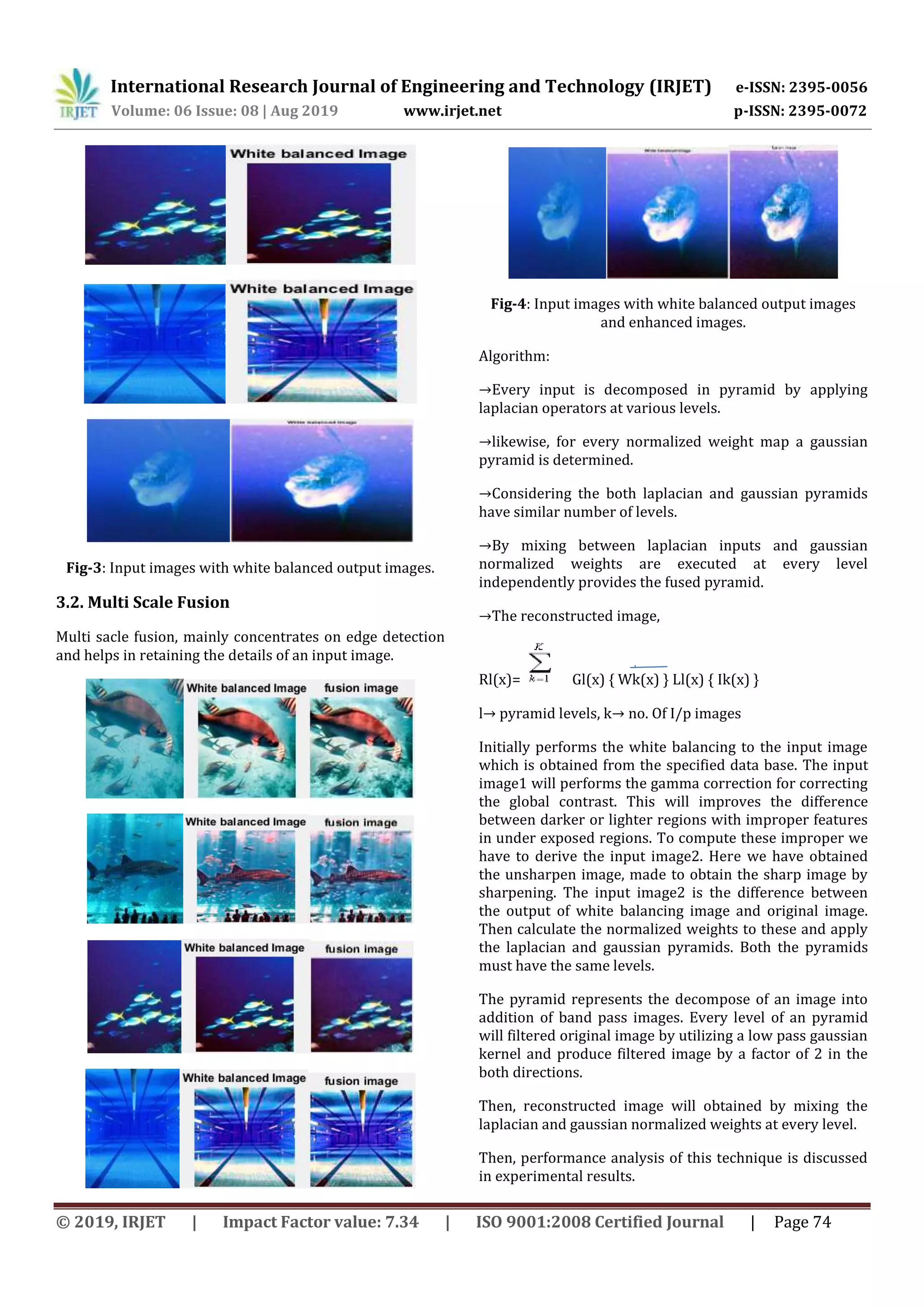 International Research Journal of Engineering and Technology (IRJET) e-ISSN: 2395-0056
Volume: 06 Issue: 08 | Aug 2019 www.irjet.net p-ISSN: 2395-0072
© 2019, IRJET | Impact Factor value: 7.34 | ISO 9001:2008 Certified Journal | Page 74
Fig-3: Input images with white balanced output images.
3.2. Multi Scale Fusion
Multi sacle fusion, mainly concentrates on edge detection
and helps in retaining the details of an input image.
Fig-4: Input images with white balanced output images
and enhanced images.
Algorithm:
→Every input is decomposed in pyramid by applying
laplacian operators at various levels.
→likewise, for every normalized weight map a gaussian
pyramid is determined.
→Considering the both laplacian and gaussian pyramids
have similar number of levels.
→By mixing between laplacian inputs and gaussian
normalized weights are executed at every level
independently provides the fused pyramid.
→The reconstructed image,
Rl(x)= Gl(x) { Wk(x) } Ll(x) { Ik(x) }
l→ pyramid levels, k→ no. Of I/p images
Initially performs the white balancing to the input image
which is obtained from the specified data base. The input
image1 will performs the gamma correction for correcting
the global contrast. This will improves the difference
between darker or lighter regions with improper features
in under exposed regions. To compute these improper we
have to derive the input image2. Here we have obtained
the unsharpen image, made to obtain the sharp image by
sharpening. The input image2 is the difference between
the output of white balancing image and original image.
Then calculate the normalized weights to these and apply
the laplacian and gaussian pyramids. Both the pyramids
must have the same levels.
The pyramid represents the decompose of an image into
addition of band pass images. Every level of an pyramid
will filtered original image by utilizing a low pass gaussian
kernel and produce filtered image by a factor of 2 in the
both directions.
Then, reconstructed image will obtained by mixing the
laplacian and gaussian normalized weights at every level.
Then, performance analysis of this technique is discussed
in experimental results.
 