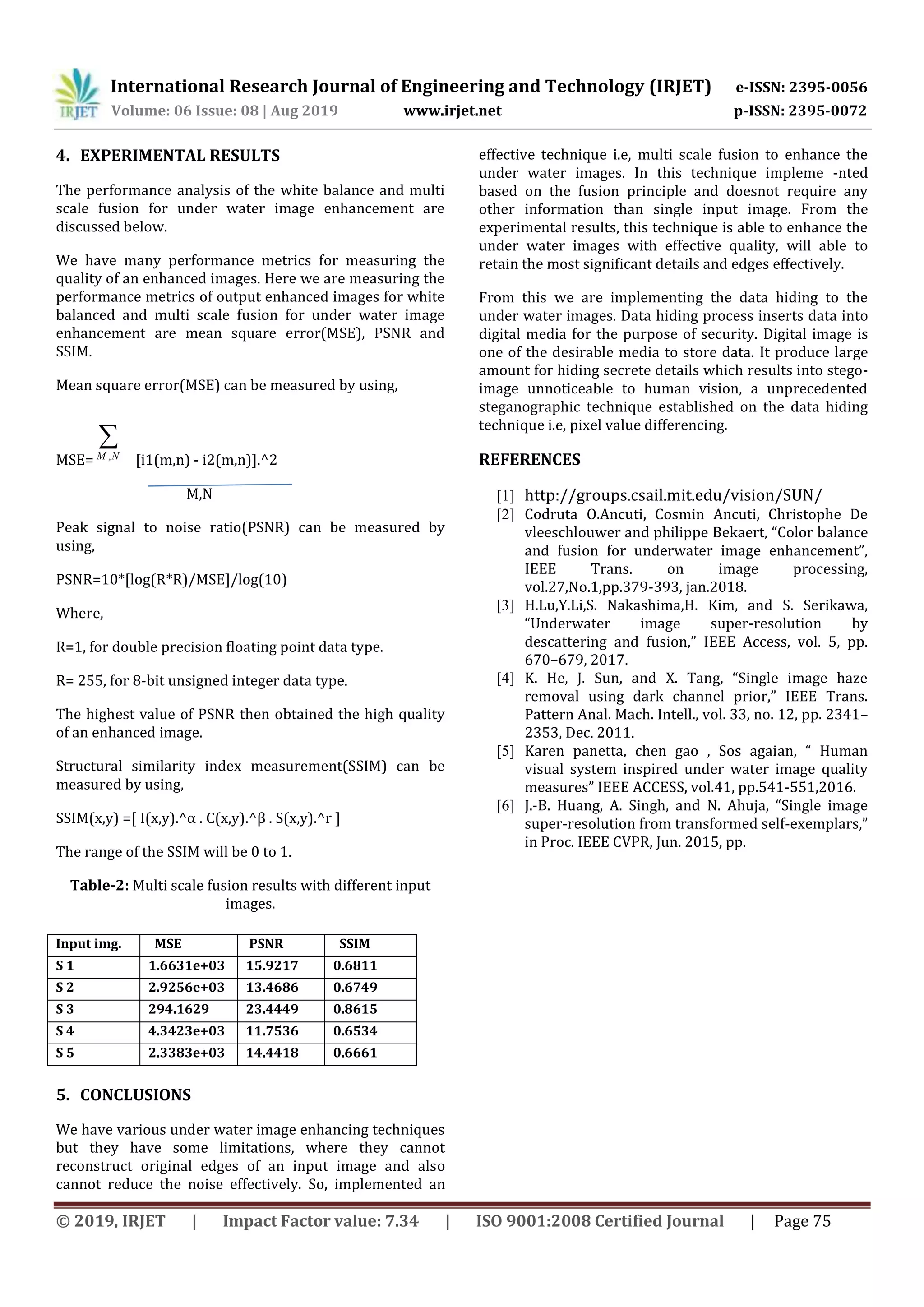 International Research Journal of Engineering and Technology (IRJET) e-ISSN: 2395-0056
Volume: 06 Issue: 08 | Aug 2019 www.irjet.net p-ISSN: 2395-0072
© 2019, IRJET | Impact Factor value: 7.34 | ISO 9001:2008 Certified Journal | Page 75
4. EXPERIMENTAL RESULTS
The performance analysis of the white balance and multi
scale fusion for under water image enhancement are
discussed below.
We have many performance metrics for measuring the
quality of an enhanced images. Here we are measuring the
performance metrics of output enhanced images for white
balanced and multi scale fusion for under water image
enhancement are mean square error(MSE), PSNR and
SSIM.
Mean square error(MSE) can be measured by using,
MSE=
NM ,
[i1(m,n) - i2(m,n)].^2
M,N
Peak signal to noise ratio(PSNR) can be measured by
using,
PSNR=10*[log(R*R)/MSE]/log(10)
Where,
R=1, for double precision floating point data type.
R= 255, for 8-bit unsigned integer data type.
The highest value of PSNR then obtained the high quality
of an enhanced image.
Structural similarity index measurement(SSIM) can be
measured by using,
SSIM(x,y) =[ I(x,y).^α . C(x,y).^β . S(x,y).^r ]
The range of the SSIM will be 0 to 1.
Table-2: Multi scale fusion results with different input
images.
5. CONCLUSIONS
We have various under water image enhancing techniques
but they have some limitations, where they cannot
reconstruct original edges of an input image and also
cannot reduce the noise effectively. So, implemented an
effective technique i.e, multi scale fusion to enhance the
under water images. In this technique impleme -nted
based on the fusion principle and doesnot require any
other information than single input image. From the
experimental results, this technique is able to enhance the
under water images with effective quality, will able to
retain the most significant details and edges effectively.
From this we are implementing the data hiding to the
under water images. Data hiding process inserts data into
digital media for the purpose of security. Digital image is
one of the desirable media to store data. It produce large
amount for hiding secrete details which results into stego-
image unnoticeable to human vision, a unprecedented
steganographic technique established on the data hiding
technique i.e, pixel value differencing.
REFERENCES
[1] http://groups.csail.mit.edu/vision/SUN/
[2] Codruta O.Ancuti, Cosmin Ancuti, Christophe De
vleeschlouwer and philippe Bekaert, “Color balance
and fusion for underwater image enhancement”,
IEEE Trans. on image processing,
vol.27,No.1,pp.379-393, jan.2018.
[3] H.Lu,Y.Li,S. Nakashima,H. Kim, and S. Serikawa,
“Underwater image super-resolution by
descattering and fusion,” IEEE Access, vol. 5, pp.
670–679, 2017.
[4] K. He, J. Sun, and X. Tang, “Single image haze
removal using dark channel prior,” IEEE Trans.
Pattern Anal. Mach. Intell., vol. 33, no. 12, pp. 2341–
2353, Dec. 2011.
[5] Karen panetta, chen gao , Sos agaian, “ Human
visual system inspired under water image quality
measures” IEEE ACCESS, vol.41, pp.541-551,2016.
[6] J.-B. Huang, A. Singh, and N. Ahuja, “Single image
super-resolution from transformed self-exemplars,”
in Proc. IEEE CVPR, Jun. 2015, pp.
Input img. MSE PSNR SSIM
S 1 1.6631e+03 15.9217 0.6811
S 2 2.9256e+03 13.4686 0.6749
S 3 294.1629 23.4449 0.8615
S 4 4.3423e+03 11.7536 0.6534
S 5 2.3383e+03 14.4418 0.6661
 