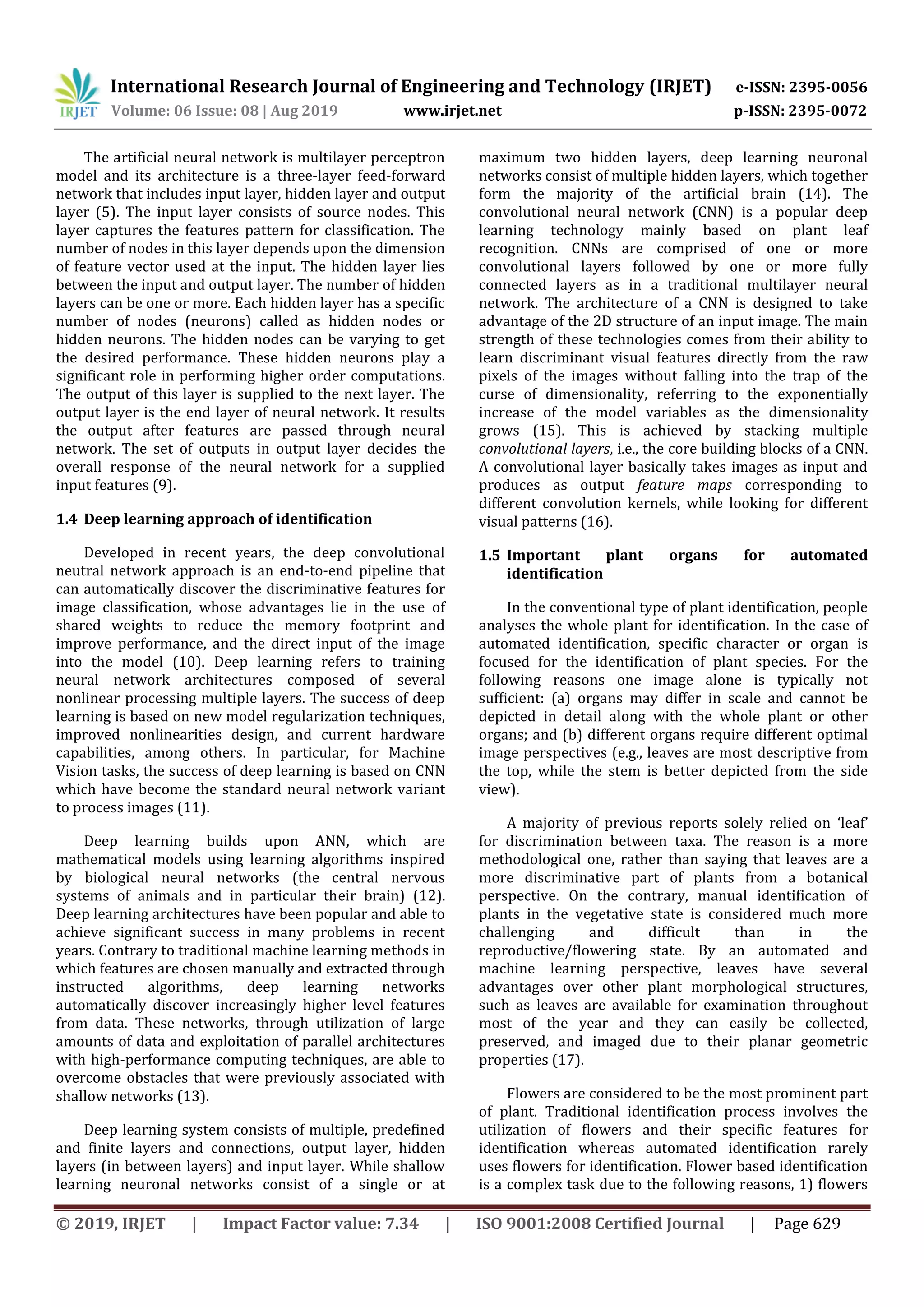International Research Journal of Engineering and Technology (IRJET) e-ISSN: 2395-0056
Volume: 06 Issue: 08 | Aug 2019 www.irjet.net p-ISSN: 2395-0072
© 2019, IRJET | Impact Factor value: 7.34 | ISO 9001:2008 Certified Journal | Page 629
The artificial neural network is multilayer perceptron
model and its architecture is a three-layer feed-forward
network that includes input layer, hidden layer and output
layer (5). The input layer consists of source nodes. This
layer captures the features pattern for classification. The
number of nodes in this layer depends upon the dimension
of feature vector used at the input. The hidden layer lies
between the input and output layer. The number of hidden
layers can be one or more. Each hidden layer has a specific
number of nodes (neurons) called as hidden nodes or
hidden neurons. The hidden nodes can be varying to get
the desired performance. These hidden neurons play a
significant role in performing higher order computations.
The output of this layer is supplied to the next layer. The
output layer is the end layer of neural network. It results
the output after features are passed through neural
network. The set of outputs in output layer decides the
overall response of the neural network for a supplied
input features (9).
1.4 Deep learning approach of identification
Developed in recent years, the deep convolutional
neutral network approach is an end-to-end pipeline that
can automatically discover the discriminative features for
image classification, whose advantages lie in the use of
shared weights to reduce the memory footprint and
improve performance, and the direct input of the image
into the model (10). Deep learning refers to training
neural network architectures composed of several
nonlinear processing multiple layers. The success of deep
learning is based on new model regularization techniques,
improved nonlinearities design, and current hardware
capabilities, among others. In particular, for Machine
Vision tasks, the success of deep learning is based on CNN
which have become the standard neural network variant
to process images (11).
Deep learning builds upon ANN, which are
mathematical models using learning algorithms inspired
by biological neural networks (the central nervous
systems of animals and in particular their brain) (12).
Deep learning architectures have been popular and able to
achieve significant success in many problems in recent
years. Contrary to traditional machine learning methods in
which features are chosen manually and extracted through
instructed algorithms, deep learning networks
automatically discover increasingly higher level features
from data. These networks, through utilization of large
amounts of data and exploitation of parallel architectures
with high-performance computing techniques, are able to
overcome obstacles that were previously associated with
shallow networks (13).
Deep learning system consists of multiple, predefined
and finite layers and connections, output layer, hidden
layers (in between layers) and input layer. While shallow
learning neuronal networks consist of a single or at
maximum two hidden layers, deep learning neuronal
networks consist of multiple hidden layers, which together
form the majority of the artificial brain (14). The
convolutional neural network (CNN) is a popular deep
learning technology mainly based on plant leaf
recognition. CNNs are comprised of one or more
convolutional layers followed by one or more fully
connected layers as in a traditional multilayer neural
network. The architecture of a CNN is designed to take
advantage of the 2D structure of an input image. The main
strength of these technologies comes from their ability to
learn discriminant visual features directly from the raw
pixels of the images without falling into the trap of the
curse of dimensionality, referring to the exponentially
increase of the model variables as the dimensionality
grows (15). This is achieved by stacking multiple
convolutional layers, i.e., the core building blocks of a CNN.
A convolutional layer basically takes images as input and
produces as output feature maps corresponding to
different convolution kernels, while looking for different
visual patterns (16).
1.5 Important plant organs for automated
identification
In the conventional type of plant identification, people
analyses the whole plant for identification. In the case of
automated identification, specific character or organ is
focused for the identification of plant species. For the
following reasons one image alone is typically not
sufficient: (a) organs may differ in scale and cannot be
depicted in detail along with the whole plant or other
organs; and (b) different organs require different optimal
image perspectives (e.g., leaves are most descriptive from
the top, while the stem is better depicted from the side
view).
A majority of previous reports solely relied on ‘leaf’
for discrimination between taxa. The reason is a more
methodological one, rather than saying that leaves are a
more discriminative part of plants from a botanical
perspective. On the contrary, manual identification of
plants in the vegetative state is considered much more
challenging and difficult than in the
reproductive/flowering state. By an automated and
machine learning perspective, leaves have several
advantages over other plant morphological structures,
such as leaves are available for examination throughout
most of the year and they can easily be collected,
preserved, and imaged due to their planar geometric
properties (17).
Flowers are considered to be the most prominent part
of plant. Traditional identification process involves the
utilization of flowers and their specific features for
identification whereas automated identification rarely
uses flowers for identification. Flower based identification
is a complex task due to the following reasons, 1) flowers
 