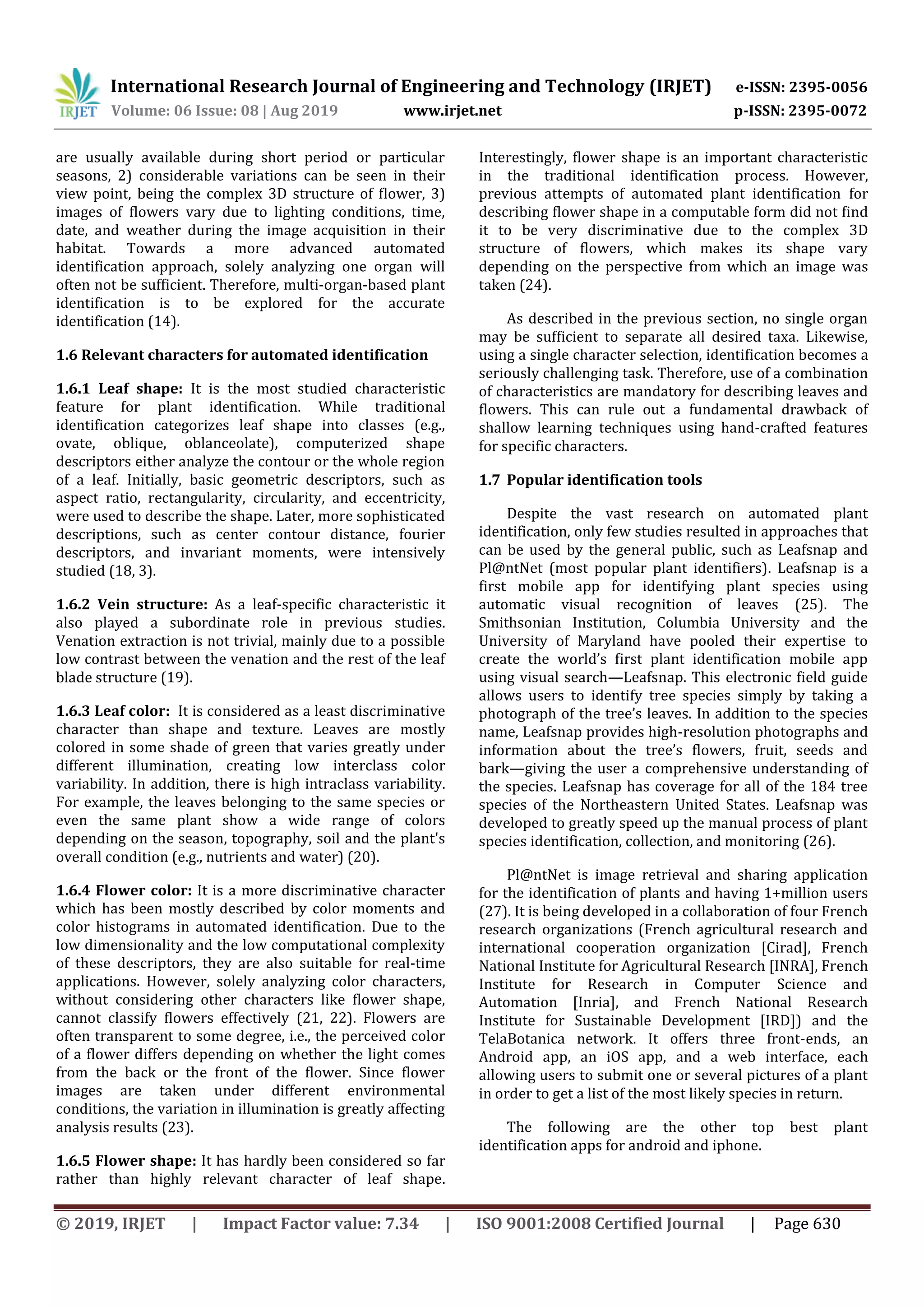 International Research Journal of Engineering and Technology (IRJET) e-ISSN: 2395-0056
Volume: 06 Issue: 08 | Aug 2019 www.irjet.net p-ISSN: 2395-0072
© 2019, IRJET | Impact Factor value: 7.34 | ISO 9001:2008 Certified Journal | Page 630
are usually available during short period or particular
seasons, 2) considerable variations can be seen in their
view point, being the complex 3D structure of flower, 3)
images of flowers vary due to lighting conditions, time,
date, and weather during the image acquisition in their
habitat. Towards a more advanced automated
identification approach, solely analyzing one organ will
often not be sufficient. Therefore, multi-organ-based plant
identification is to be explored for the accurate
identification (14).
1.6 Relevant characters for automated identification
1.6.1 Leaf shape: It is the most studied characteristic
feature for plant identification. While traditional
identification categorizes leaf shape into classes (e.g.,
ovate, oblique, oblanceolate), computerized shape
descriptors either analyze the contour or the whole region
of a leaf. Initially, basic geometric descriptors, such as
aspect ratio, rectangularity, circularity, and eccentricity,
were used to describe the shape. Later, more sophisticated
descriptions, such as center contour distance, fourier
descriptors, and invariant moments, were intensively
studied (18, 3).
1.6.2 Vein structure: As a leaf-specific characteristic it
also played a subordinate role in previous studies.
Venation extraction is not trivial, mainly due to a possible
low contrast between the venation and the rest of the leaf
blade structure (19).
1.6.3 Leaf color: It is considered as a least discriminative
character than shape and texture. Leaves are mostly
colored in some shade of green that varies greatly under
different illumination, creating low interclass color
variability. In addition, there is high intraclass variability.
For example, the leaves belonging to the same species or
even the same plant show a wide range of colors
depending on the season, topography, soil and the plant's
overall condition (e.g., nutrients and water) (20).
1.6.4 Flower color: It is a more discriminative character
which has been mostly described by color moments and
color histograms in automated identification. Due to the
low dimensionality and the low computational complexity
of these descriptors, they are also suitable for real-time
applications. However, solely analyzing color characters,
without considering other characters like flower shape,
cannot classify flowers effectively (21, 22). Flowers are
often transparent to some degree, i.e., the perceived color
of a flower differs depending on whether the light comes
from the back or the front of the flower. Since flower
images are taken under different environmental
conditions, the variation in illumination is greatly affecting
analysis results (23).
1.6.5 Flower shape: It has hardly been considered so far
rather than highly relevant character of leaf shape.
Interestingly, flower shape is an important characteristic
in the traditional identification process. However,
previous attempts of automated plant identification for
describing flower shape in a computable form did not find
it to be very discriminative due to the complex 3D
structure of flowers, which makes its shape vary
depending on the perspective from which an image was
taken (24).
As described in the previous section, no single organ
may be sufficient to separate all desired taxa. Likewise,
using a single character selection, identification becomes a
seriously challenging task. Therefore, use of a combination
of characteristics are mandatory for describing leaves and
flowers. This can rule out a fundamental drawback of
shallow learning techniques using hand-crafted features
for specific characters.
1.7 Popular identification tools
Despite the vast research on automated plant
identification, only few studies resulted in approaches that
can be used by the general public, such as Leafsnap and
Pl@ntNet (most popular plant identifiers). Leafsnap is a
first mobile app for identifying plant species using
automatic visual recognition of leaves (25). The
Smithsonian Institution, Columbia University and the
University of Maryland have pooled their expertise to
create the world’s first plant identification mobile app
using visual search—Leafsnap. This electronic field guide
allows users to identify tree species simply by taking a
photograph of the tree’s leaves. In addition to the species
name, Leafsnap provides high-resolution photographs and
information about the tree’s flowers, fruit, seeds and
bark—giving the user a comprehensive understanding of
the species. Leafsnap has coverage for all of the 184 tree
species of the Northeastern United States. Leafsnap was
developed to greatly speed up the manual process of plant
species identification, collection, and monitoring (26).
Pl@ntNet is image retrieval and sharing application
for the identification of plants and having 1+million users
(27). It is being developed in a collaboration of four French
research organizations (French agricultural research and
international cooperation organization [Cirad], French
National Institute for Agricultural Research [INRA], French
Institute for Research in Computer Science and
Automation [Inria], and French National Research
Institute for Sustainable Development [IRD]) and the
TelaBotanica network. It offers three front-ends, an
Android app, an iOS app, and a web interface, each
allowing users to submit one or several pictures of a plant
in order to get a list of the most likely species in return.
The following are the other top best plant
identification apps for android and iphone.
 