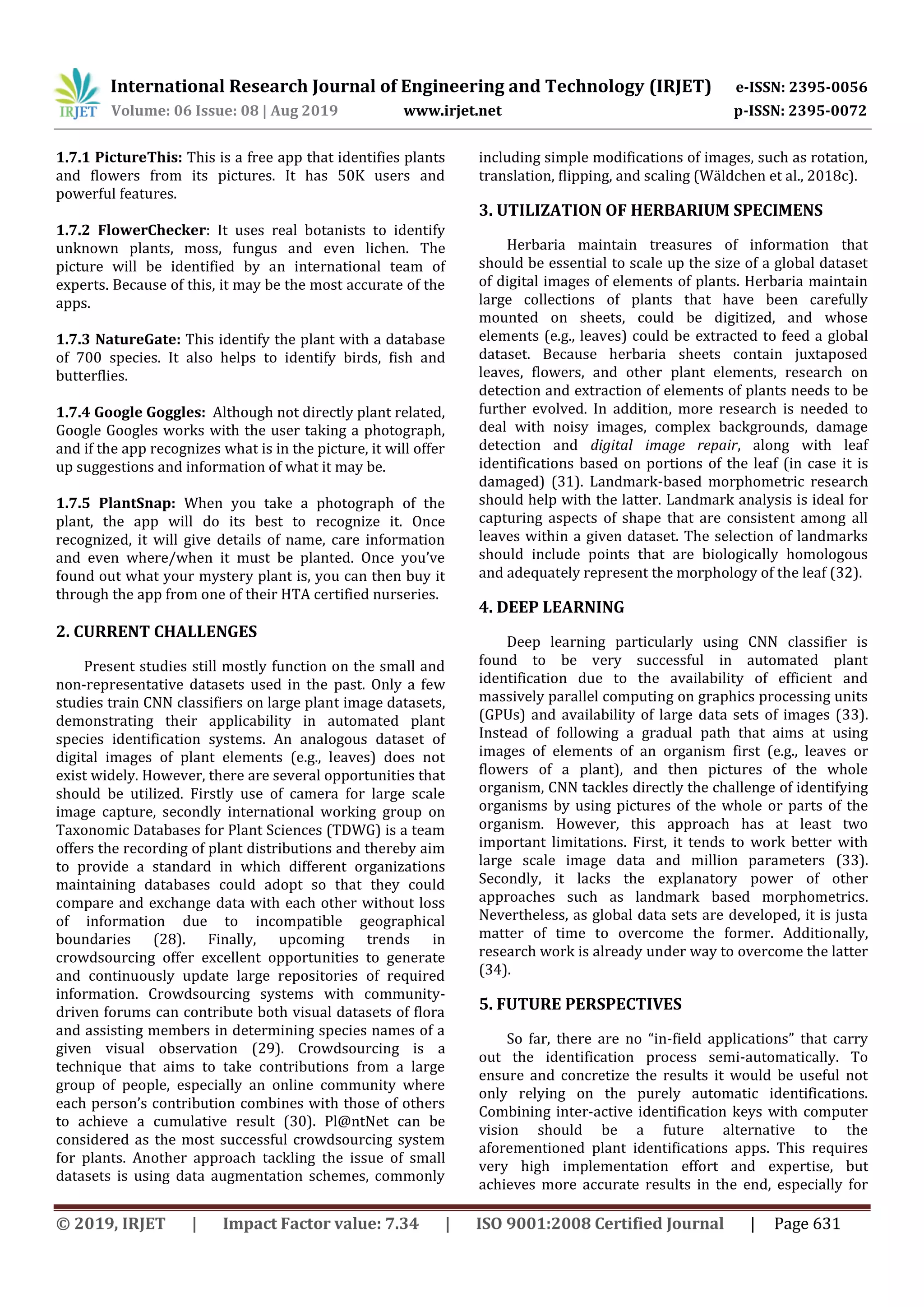 International Research Journal of Engineering and Technology (IRJET) e-ISSN: 2395-0056
Volume: 06 Issue: 08 | Aug 2019 www.irjet.net p-ISSN: 2395-0072
© 2019, IRJET | Impact Factor value: 7.34 | ISO 9001:2008 Certified Journal | Page 631
1.7.1 PictureThis: This is a free app that identifies plants
and flowers from its pictures. It has 50K users and
powerful features.
1.7.2 FlowerChecker: It uses real botanists to identify
unknown plants, moss, fungus and even lichen. The
picture will be identified by an international team of
experts. Because of this, it may be the most accurate of the
apps.
1.7.3 NatureGate: This identify the plant with a database
of 700 species. It also helps to identify birds, fish and
butterflies.
1.7.4 Google Goggles: Although not directly plant related,
Google Googles works with the user taking a photograph,
and if the app recognizes what is in the picture, it will offer
up suggestions and information of what it may be.
1.7.5 PlantSnap: When you take a photograph of the
plant, the app will do its best to recognize it. Once
recognized, it will give details of name, care information
and even where/when it must be planted. Once you’ve
found out what your mystery plant is, you can then buy it
through the app from one of their HTA certified nurseries.
2. CURRENT CHALLENGES
Present studies still mostly function on the small and
non-representative datasets used in the past. Only a few
studies train CNN classifiers on large plant image datasets,
demonstrating their applicability in automated plant
species identification systems. An analogous dataset of
digital images of plant elements (e.g., leaves) does not
exist widely. However, there are several opportunities that
should be utilized. Firstly use of camera for large scale
image capture, secondly international working group on
Taxonomic Databases for Plant Sciences (TDWG) is a team
offers the recording of plant distributions and thereby aim
to provide a standard in which different organizations
maintaining databases could adopt so that they could
compare and exchange data with each other without loss
of information due to incompatible geographical
boundaries (28). Finally, upcoming trends in
crowdsourcing offer excellent opportunities to generate
and continuously update large repositories of required
information. Crowdsourcing systems with community-
driven forums can contribute both visual datasets of flora
and assisting members in determining species names of a
given visual observation (29). Crowdsourcing is a
technique that aims to take contributions from a large
group of people, especially an online community where
each person’s contribution combines with those of others
to achieve a cumulative result (30). Pl@ntNet can be
considered as the most successful crowdsourcing system
for plants. Another approach tackling the issue of small
datasets is using data augmentation schemes, commonly
including simple modifications of images, such as rotation,
translation, flipping, and scaling (Wäldchen et al., 2018c).
3. UTILIZATION OF HERBARIUM SPECIMENS
Herbaria maintain treasures of information that
should be essential to scale up the size of a global dataset
of digital images of elements of plants. Herbaria maintain
large collections of plants that have been carefully
mounted on sheets, could be digitized, and whose
elements (e.g., leaves) could be extracted to feed a global
dataset. Because herbaria sheets contain juxtaposed
leaves, flowers, and other plant elements, research on
detection and extraction of elements of plants needs to be
further evolved. In addition, more research is needed to
deal with noisy images, complex backgrounds, damage
detection and digital image repair, along with leaf
identifications based on portions of the leaf (in case it is
damaged) (31). Landmark-based morphometric research
should help with the latter. Landmark analysis is ideal for
capturing aspects of shape that are consistent among all
leaves within a given dataset. The selection of landmarks
should include points that are biologically homologous
and adequately represent the morphology of the leaf (32).
4. DEEP LEARNING
Deep learning particularly using CNN classifier is
found to be very successful in automated plant
identification due to the availability of efficient and
massively parallel computing on graphics processing units
(GPUs) and availability of large data sets of images (33).
Instead of following a gradual path that aims at using
images of elements of an organism first (e.g., leaves or
flowers of a plant), and then pictures of the whole
organism, CNN tackles directly the challenge of identifying
organisms by using pictures of the whole or parts of the
organism. However, this approach has at least two
important limitations. First, it tends to work better with
large scale image data and million parameters (33).
Secondly, it lacks the explanatory power of other
approaches such as landmark based morphometrics.
Nevertheless, as global data sets are developed, it is justa
matter of time to overcome the former. Additionally,
research work is already under way to overcome the latter
(34).
5. FUTURE PERSPECTIVES
So far, there are no “in-field applications” that carry
out the identification process semi-automatically. To
ensure and concretize the results it would be useful not
only relying on the purely automatic identifications.
Combining inter-active identification keys with computer
vision should be a future alternative to the
aforementioned plant identifications apps. This requires
very high implementation effort and expertise, but
achieves more accurate results in the end, especially for
 