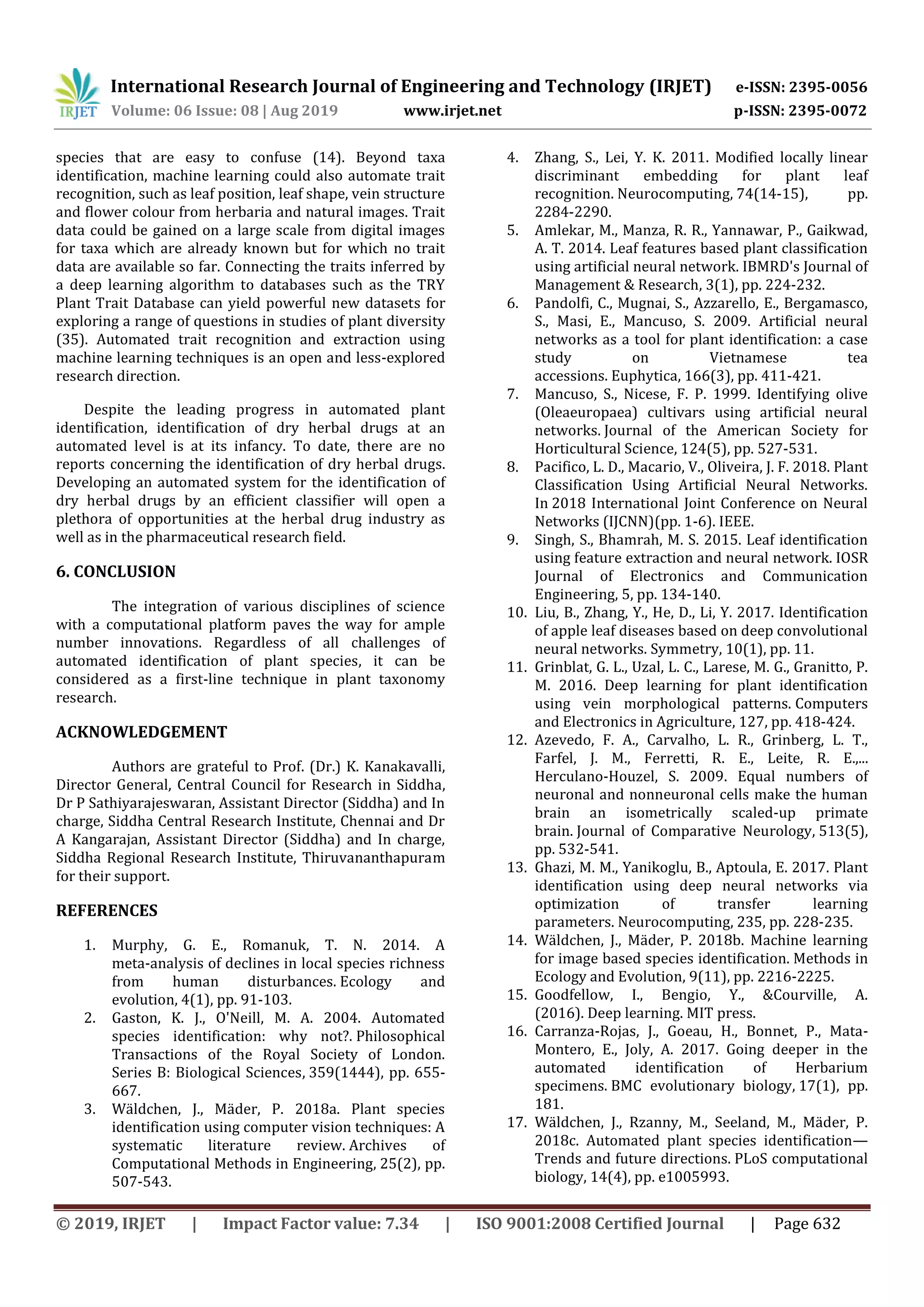 International Research Journal of Engineering and Technology (IRJET) e-ISSN: 2395-0056
Volume: 06 Issue: 08 | Aug 2019 www.irjet.net p-ISSN: 2395-0072
© 2019, IRJET | Impact Factor value: 7.34 | ISO 9001:2008 Certified Journal | Page 632
species that are easy to confuse (14). Beyond taxa
identification, machine learning could also automate trait
recognition, such as leaf position, leaf shape, vein structure
and flower colour from herbaria and natural images. Trait
data could be gained on a large scale from digital images
for taxa which are already known but for which no trait
data are available so far. Connecting the traits inferred by
a deep learning algorithm to databases such as the TRY
Plant Trait Database can yield powerful new datasets for
exploring a range of questions in studies of plant diversity
(35). Automated trait recognition and extraction using
machine learning techniques is an open and less-explored
research direction.
Despite the leading progress in automated plant
identification, identification of dry herbal drugs at an
automated level is at its infancy. To date, there are no
reports concerning the identification of dry herbal drugs.
Developing an automated system for the identification of
dry herbal drugs by an efficient classifier will open a
plethora of opportunities at the herbal drug industry as
well as in the pharmaceutical research field.
6. CONCLUSION
The integration of various disciplines of science
with a computational platform paves the way for ample
number innovations. Regardless of all challenges of
automated identification of plant species, it can be
considered as a first-line technique in plant taxonomy
research.
ACKNOWLEDGEMENT
Authors are grateful to Prof. (Dr.) K. Kanakavalli,
Director General, Central Council for Research in Siddha,
Dr P Sathiyarajeswaran, Assistant Director (Siddha) and In
charge, Siddha Central Research Institute, Chennai and Dr
A Kangarajan, Assistant Director (Siddha) and In charge,
Siddha Regional Research Institute, Thiruvananthapuram
for their support.
REFERENCES
1. Murphy, G. E., Romanuk, T. N. 2014. A
meta‐analysis of declines in local species richness
from human disturbances. Ecology and
evolution, 4(1), pp. 91-103.
2. Gaston, K. J., O'Neill, M. A. 2004. Automated
species identification: why not?. Philosophical
Transactions of the Royal Society of London.
Series B: Biological Sciences, 359(1444), pp. 655-
667.
3. Wäldchen, J., Mäder, P. 2018a. Plant species
identification using computer vision techniques: A
systematic literature review. Archives of
Computational Methods in Engineering, 25(2), pp.
507-543.
4. Zhang, S., Lei, Y. K. 2011. Modified locally linear
discriminant embedding for plant leaf
recognition. Neurocomputing, 74(14-15), pp.
2284-2290.
5. Amlekar, M., Manza, R. R., Yannawar, P., Gaikwad,
A. T. 2014. Leaf features based plant classification
using artificial neural network. IBMRD's Journal of
Management & Research, 3(1), pp. 224-232.
6. Pandolfi, C., Mugnai, S., Azzarello, E., Bergamasco,
S., Masi, E., Mancuso, S. 2009. Artificial neural
networks as a tool for plant identification: a case
study on Vietnamese tea
accessions. Euphytica, 166(3), pp. 411-421.
7. Mancuso, S., Nicese, F. P. 1999. Identifying olive
(Oleaeuropaea) cultivars using artificial neural
networks. Journal of the American Society for
Horticultural Science, 124(5), pp. 527-531.
8. Pacifico, L. D., Macario, V., Oliveira, J. F. 2018. Plant
Classification Using Artificial Neural Networks.
In 2018 International Joint Conference on Neural
Networks (IJCNN)(pp. 1-6). IEEE.
9. Singh, S., Bhamrah, M. S. 2015. Leaf identification
using feature extraction and neural network. IOSR
Journal of Electronics and Communication
Engineering, 5, pp. 134-140.
10. Liu, B., Zhang, Y., He, D., Li, Y. 2017. Identification
of apple leaf diseases based on deep convolutional
neural networks. Symmetry, 10(1), pp. 11.
11. Grinblat, G. L., Uzal, L. C., Larese, M. G., Granitto, P.
M. 2016. Deep learning for plant identification
using vein morphological patterns. Computers
and Electronics in Agriculture, 127, pp. 418-424.
12. Azevedo, F. A., Carvalho, L. R., Grinberg, L. T.,
Farfel, J. M., Ferretti, R. E., Leite, R. E.,...
Herculano‐Houzel, S. 2009. Equal numbers of
neuronal and nonneuronal cells make the human
brain an isometrically scaled‐up primate
brain. Journal of Comparative Neurology, 513(5),
pp. 532-541.
13. Ghazi, M. M., Yanikoglu, B., Aptoula, E. 2017. Plant
identification using deep neural networks via
optimization of transfer learning
parameters. Neurocomputing, 235, pp. 228-235.
14. Wäldchen, J., Mäder, P. 2018b. Machine learning
for image based species identification. Methods in
Ecology and Evolution, 9(11), pp. 2216-2225.
15. Goodfellow, I., Bengio, Y., &Courville, A.
(2016). Deep learning. MIT press.
16. Carranza-Rojas, J., Goeau, H., Bonnet, P., Mata-
Montero, E., Joly, A. 2017. Going deeper in the
automated identification of Herbarium
specimens. BMC evolutionary biology, 17(1), pp.
181.
17. Wäldchen, J., Rzanny, M., Seeland, M., Mäder, P.
2018c. Automated plant species identification—
Trends and future directions. PLoS computational
biology, 14(4), pp. e1005993.
 