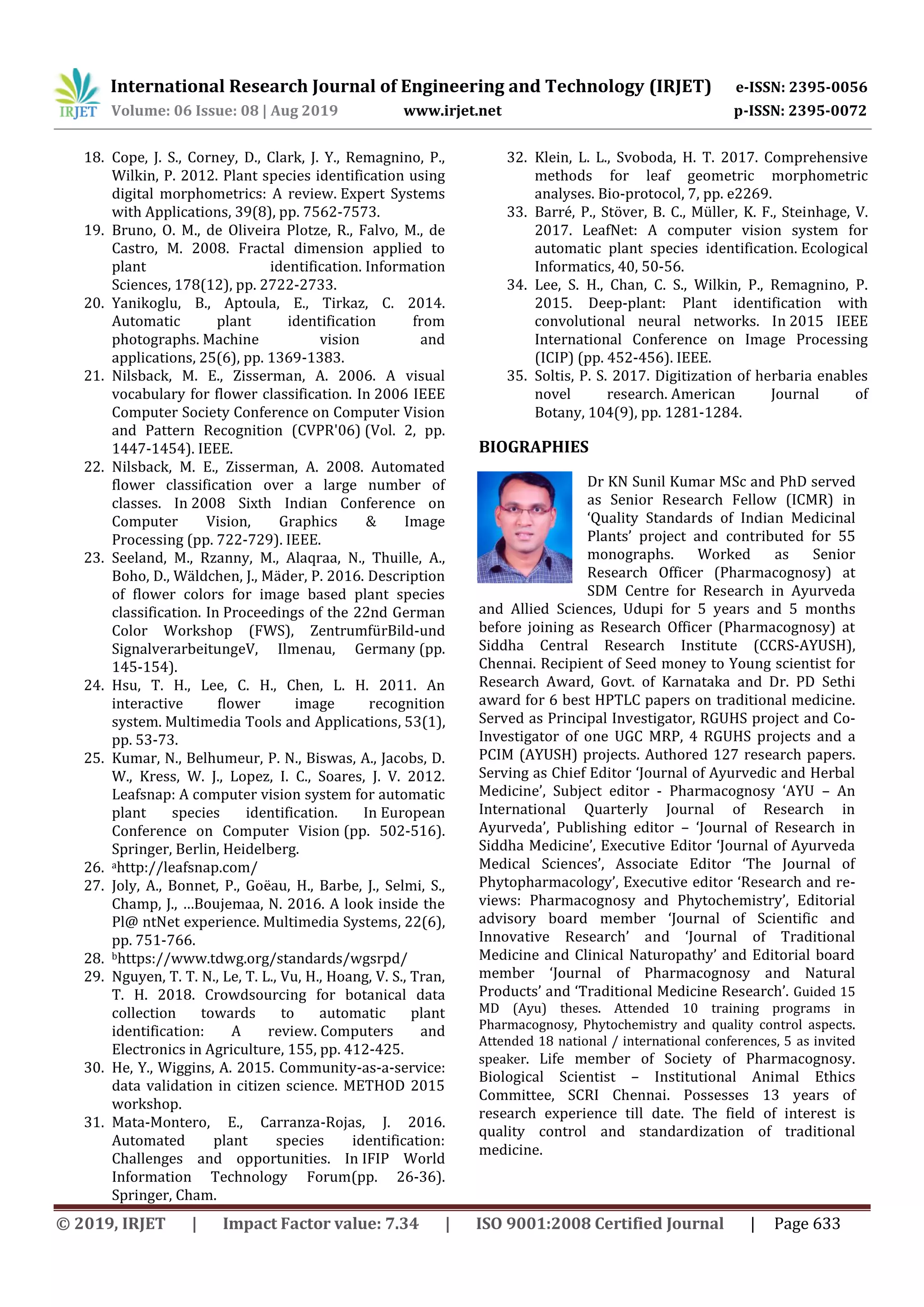 International Research Journal of Engineering and Technology (IRJET) e-ISSN: 2395-0056
Volume: 06 Issue: 08 | Aug 2019 www.irjet.net p-ISSN: 2395-0072
© 2019, IRJET | Impact Factor value: 7.34 | ISO 9001:2008 Certified Journal | Page 633
18. Cope, J. S., Corney, D., Clark, J. Y., Remagnino, P.,
Wilkin, P. 2012. Plant species identification using
digital morphometrics: A review. Expert Systems
with Applications, 39(8), pp. 7562-7573.
19. Bruno, O. M., de Oliveira Plotze, R., Falvo, M., de
Castro, M. 2008. Fractal dimension applied to
plant identification. Information
Sciences, 178(12), pp. 2722-2733.
20. Yanikoglu, B., Aptoula, E., Tirkaz, C. 2014.
Automatic plant identification from
photographs. Machine vision and
applications, 25(6), pp. 1369-1383.
21. Nilsback, M. E., Zisserman, A. 2006. A visual
vocabulary for flower classification. In 2006 IEEE
Computer Society Conference on Computer Vision
and Pattern Recognition (CVPR'06) (Vol. 2, pp.
1447-1454). IEEE.
22. Nilsback, M. E., Zisserman, A. 2008. Automated
flower classification over a large number of
classes. In 2008 Sixth Indian Conference on
Computer Vision, Graphics & Image
Processing (pp. 722-729). IEEE.
23. Seeland, M., Rzanny, M., Alaqraa, N., Thuille, A.,
Boho, D., Wäldchen, J., Mäder, P. 2016. Description
of flower colors for image based plant species
classification. In Proceedings of the 22nd German
Color Workshop (FWS), ZentrumfürBild-und
SignalverarbeitungeV, Ilmenau, Germany (pp.
145-154).
24. Hsu, T. H., Lee, C. H., Chen, L. H. 2011. An
interactive flower image recognition
system. Multimedia Tools and Applications, 53(1),
pp. 53-73.
25. Kumar, N., Belhumeur, P. N., Biswas, A., Jacobs, D.
W., Kress, W. J., Lopez, I. C., Soares, J. V. 2012.
Leafsnap: A computer vision system for automatic
plant species identification. In European
Conference on Computer Vision (pp. 502-516).
Springer, Berlin, Heidelberg.
26. ahttp://leafsnap.com/
27. Joly, A., Bonnet, P., Goëau, H., Barbe, J., Selmi, S.,
Champ, J., …Boujemaa, N. 2016. A look inside the
Pl@ ntNet experience. Multimedia Systems, 22(6),
pp. 751-766.
28. bhttps://www.tdwg.org/standards/wgsrpd/
29. Nguyen, T. T. N., Le, T. L., Vu, H., Hoang, V. S., Tran,
T. H. 2018. Crowdsourcing for botanical data
collection towards to automatic plant
identification: A review. Computers and
Electronics in Agriculture, 155, pp. 412-425.
30. He, Y., Wiggins, A. 2015. Community-as-a-service:
data validation in citizen science. METHOD 2015
workshop.
31. Mata-Montero, E., Carranza-Rojas, J. 2016.
Automated plant species identification:
Challenges and opportunities. In IFIP World
Information Technology Forum(pp. 26-36).
Springer, Cham.
32. Klein, L. L., Svoboda, H. T. 2017. Comprehensive
methods for leaf geometric morphometric
analyses. Bio-protocol, 7, pp. e2269.
33. Barré, P., Stöver, B. C., Müller, K. F., Steinhage, V.
2017. LeafNet: A computer vision system for
automatic plant species identification. Ecological
Informatics, 40, 50-56.
34. Lee, S. H., Chan, C. S., Wilkin, P., Remagnino, P.
2015. Deep-plant: Plant identification with
convolutional neural networks. In 2015 IEEE
International Conference on Image Processing
(ICIP) (pp. 452-456). IEEE.
35. Soltis, P. S. 2017. Digitization of herbaria enables
novel research. American Journal of
Botany, 104(9), pp. 1281-1284.
BIOGRAPHIES
Dr KN Sunil Kumar MSc and PhD served
as Senior Research Fellow (ICMR) in
‘Quality Standards of Indian Medicinal
Plants’ project and contributed for 55
monographs. Worked as Senior
Research Officer (Pharmacognosy) at
SDM Centre for Research in Ayurveda
and Allied Sciences, Udupi for 5 years and 5 months
before joining as Research Officer (Pharmacognosy) at
Siddha Central Research Institute (CCRS-AYUSH),
Chennai. Recipient of Seed money to Young scientist for
Research Award, Govt. of Karnataka and Dr. PD Sethi
award for 6 best HPTLC papers on traditional medicine.
Served as Principal Investigator, RGUHS project and Co-
Investigator of one UGC MRP, 4 RGUHS projects and a
PCIM (AYUSH) projects. Authored 127 research papers.
Serving as Chief Editor ‘Journal of Ayurvedic and Herbal
Medicine’, Subject editor - Pharmacognosy ‘AYU – An
International Quarterly Journal of Research in
Ayurveda’, Publishing editor – ‘Journal of Research in
Siddha Medicine’, Executive Editor ‘Journal of Ayurveda
Medical Sciences’, Associate Editor ‘The Journal of
Phytopharmacology’, Executive editor ‘Research and re-
views: Pharmacognosy and Phytochemistry’, Editorial
advisory board member ‘Journal of Scientific and
Innovative Research’ and ‘Journal of Traditional
Medicine and Clinical Naturopathy’ and Editorial board
member ‘Journal of Pharmacognosy and Natural
Products’ and ‘Traditional Medicine Research’. Guided 15
MD (Ayu) theses. Attended 10 training programs in
Pharmacognosy, Phytochemistry and quality control aspects.
Attended 18 national / international conferences, 5 as invited
speaker. Life member of Society of Pharmacognosy.
Biological Scientist – Institutional Animal Ethics
Committee, SCRI Chennai. Possesses 13 years of
research experience till date. The field of interest is
quality control and standardization of traditional
medicine.
 