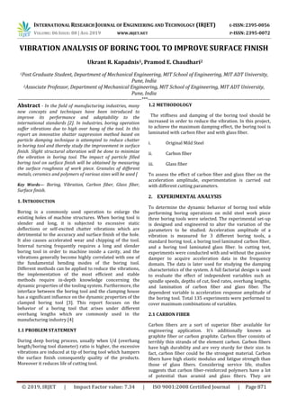 INTERNATIONAL RESEARCH JOURNAL OF ENGINEERING AND TECHNOLOGY (IRJET) E-ISSN: 2395-0056
VOLUME: 06 ISSUE: 08 | AUG 2019 WWW.IRJET.NET P-ISSN: 2395-0072
© 2019, IRJET | Impact Factor value: 7.34 | ISO 9001:2008 Certified Journal | Page 871
VIBRATION ANALYSIS OF BORING TOOL TO IMPROVE SURFACE FINISH
Ukrant R. Kapadnis1, Pramod E. Chaudhari2
1Post Graduate Student, Department of Mechanical Engineering, MIT School of Engineering, MIT ADT University,
Pune, India
2Associate Professor, Department of Mechanical Engineering, MIT School of Engineering, MIT ADT University,
Pune, India
-----------------------------------------------------------------------------***----------------------------------------------------------------------------
Abstract - In the field of manufacturing industries, many
new concepts and techniques have been introduced to
improve its performance and adaptability to the
international standards [2]. In industries, boring operation
suffer vibrations due to high over hang of the tool. In this
report an innovative shatter suppression method based on
particle damping technique is attempted to reduce chatter
in boring tool and thereby study the improvement in surface
finish. Slight structural alteration will be done to minimize
the vibration in boring tool. The impact of particle filled
boring tool on surface finish will be obtained by measuring
the surface roughness of work piece. Granules of different
metals, ceramics and polymers of various sizes will be used [
Key Words— Boring, Vibration, Carbon fiber, Glass fiber,
Surface finish.
1. INTRODUCTION
Boring is a commonly used operation to enlarge the
existing holes of machine structures. When boring tool is
slender and long, it is subjected to excessive static
deflections or self-excited chatter vibrations which are
detrimental to the accuracy and surface finish of the hole.
It also causes accelerated wear and chipping of the tool.
Internal turning frequently requires a long and slender
boring tool in order to machine inside a cavity, and the
vibrations generally become highly correlated with one of
the fundamental bending modes of the boring tool.
Different methods can be applied to reduce the vibrations,
the implementation of the most efficient and stable
methods require in-depth knowledge concerning the
dynamic properties of the tooling system. Furthermore, the
interface between the boring tool and the clamping house
has a significant influence on the dynamic properties of the
clamped boring tool [3]. This report focuses on the
behavior of a boring tool that arises under different
overhang lengths which are commonly used in the
manufacturing industry.[4]
1.1 PROBLEM STATEMENT
During deep boring process, usually when l/d (overhang
length/boring tool diameter) ratio is higher, the excessive
vibrations are induced at tip of boring tool which hampers
the surface finish consequently quality of the products.
Moreover it reduces life of cutting tool.
1.2 METHODOLOGY
The stiffness and damping of the boring tool should be
increased in order to reduce the vibration. In this project,
to achieve the maximum damping effect, the boring tool is
laminated with carbon fiber and with glass fiber.
i. Original Mild Steel
ii. Carbon fiber
iii. Glass fiber
To assess the effect of carbon fiber and glass fiber on the
acceleration amplitude, experimentation is carried out
with different cutting parameters.
2. EXPERIMENTAL ANALYSIS
To determine the dynamic behavior of boring tool while
performing boring operations on mild steel work piece
three boring tools were selected. The experimental set-up
is designed and engineered to alter the variation of the
parameters to be studied. Acceleration amplitude of a
vibration is measured for 3 different boring tools, a
standard boring tool, a boring tool laminated carbon fiber,
and a boring tool laminated glass fiber. In cutting test,
experiments were conducted with and without the passive
damper to acquire acceleration data in the frequency
domain. The data is later used for studying the damping
characteristics of the system. A full factorial design is used
to evaluate the effect of independent variables such as
spindle speeds, depths of cut, feed rates, overhang lengths,
and lamination of carbon fiber and glass fiber. The
dependent variable is acceleration response amplitude of
the boring tool. Total 135 experiments were performed to
cover maximum combinations of variables.
2.1 CARBON FIBER
Carbon fibers are a sort of superior fiber available for
engineering application. It’s additionally known as
graphite fiber or carbon graphite. Carbon fiber consists of
terribly thin strands of the element carbon. Carbon fibers
have high durability and are very sturdy for their size. In
fact, carbon fiber could be the strongest material. Carbon
fibers have high elastic modulus and fatigue strength than
those of glass fibers. Considering service life, studies
suggests that carbon fiber-reinforced polymers have a lot
of potential than aramid and glass fibers. They are
 
