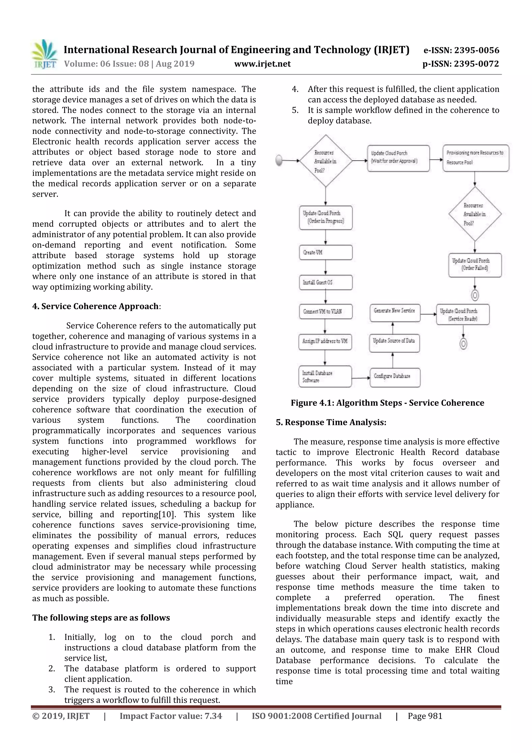 International Research Journal of Engineering and Technology (IRJET) e-ISSN: 2395-0056
Volume: 06 Issue: 08 | Aug 2019 www.irjet.net p-ISSN: 2395-0072
© 2019, IRJET | Impact Factor value: 7.34 | ISO 9001:2008 Certified Journal | Page 981
the attribute ids and the file system namespace. The
storage device manages a set of drives on which the data is
stored. The nodes connect to the storage via an internal
network. The internal network provides both node-to-
node connectivity and node-to-storage connectivity. The
Electronic health records application server access the
attributes or object based storage node to store and
retrieve data over an external network. In a tiny
implementations are the metadata service might reside on
the medical records application server or on a separate
server.
It can provide the ability to routinely detect and
mend corrupted objects or attributes and to alert the
administrator of any potential problem. It can also provide
on-demand reporting and event notification. Some
attribute based storage systems hold up storage
optimization method such as single instance storage
where only one instance of an attribute is stored in that
way optimizing working ability.
4. Service Coherence Approach:
Service Coherence refers to the automatically put
together, coherence and managing of various systems in a
cloud infrastructure to provide and manage cloud services.
Service coherence not like an automated activity is not
associated with a particular system. Instead of it may
cover multiple systems, situated in different locations
depending on the size of cloud infrastructure. Cloud
service providers typically deploy purpose-designed
coherence software that coordination the execution of
various system functions. The coordination
programmatically incorporates and sequences various
system functions into programmed workflows for
executing higher-level service provisioning and
management functions provided by the cloud porch. The
coherence workflows are not only meant for fulfilling
requests from clients but also administering cloud
infrastructure such as adding resources to a resource pool,
handling service related issues, scheduling a backup for
service, billing and reporting[10]. This system like
coherence functions saves service-provisioning time,
eliminates the possibility of manual errors, reduces
operating expenses and simplifies cloud infrastructure
management. Even if several manual steps performed by
cloud administrator may be necessary while processing
the service provisioning and management functions,
service providers are looking to automate these functions
as much as possible.
The following steps are as follows
1. Initially, log on to the cloud porch and
instructions a cloud database platform from the
service list,
2. The database platform is ordered to support
client application.
3. The request is routed to the coherence in which
triggers a workflow to fulfill this request.
4. After this request is fulfilled, the client application
can access the deployed database as needed.
5. It is sample workflow defined in the coherence to
deploy database.
Figure 4.1: Algorithm Steps - Service Coherence
5. Response Time Analysis:
The measure, response time analysis is more effective
tactic to improve Electronic Health Record database
performance. This works by focus overseer and
developers on the most vital criterion causes to wait and
referred to as wait time analysis and it allows number of
queries to align their efforts with service level delivery for
appliance.
The below picture describes the response time
monitoring process. Each SQL query request passes
through the database instance. With computing the time at
each footstep, and the total response time can be analyzed,
before watching Cloud Server health statistics, making
guesses about their performance impact, wait, and
response time methods measure the time taken to
complete a preferred operation. The finest
implementations break down the time into discrete and
individually measurable steps and identify exactly the
steps in which operations causes electronic health records
delays. The database main query task is to respond with
an outcome, and response time to make EHR Cloud
Database performance decisions. To calculate the
response time is total processing time and total waiting
time
 