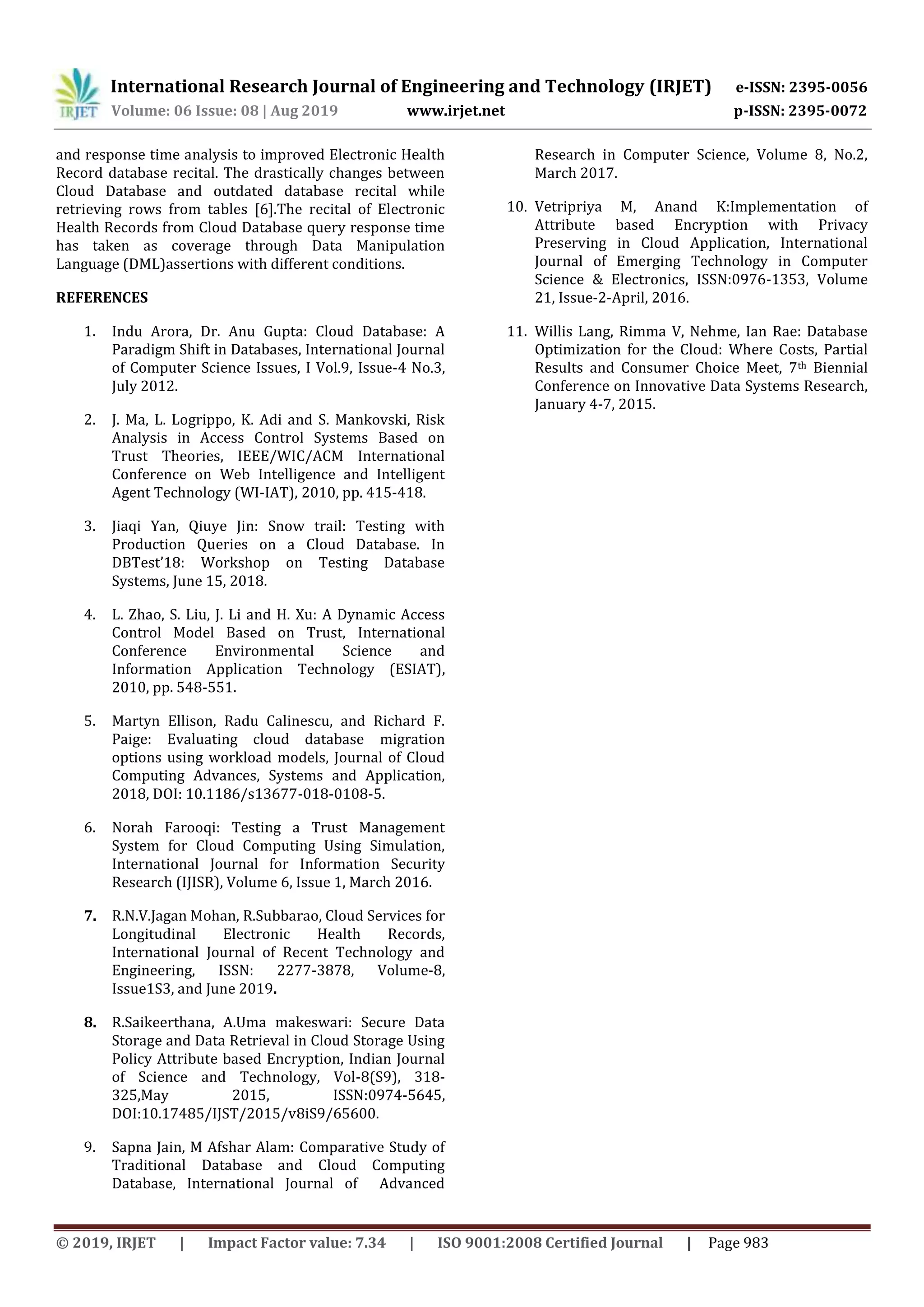International Research Journal of Engineering and Technology (IRJET) e-ISSN: 2395-0056
Volume: 06 Issue: 08 | Aug 2019 www.irjet.net p-ISSN: 2395-0072
© 2019, IRJET | Impact Factor value: 7.34 | ISO 9001:2008 Certified Journal | Page 983
and response time analysis to improved Electronic Health
Record database recital. The drastically changes between
Cloud Database and outdated database recital while
retrieving rows from tables [6].The recital of Electronic
Health Records from Cloud Database query response time
has taken as coverage through Data Manipulation
Language (DML)assertions with different conditions.
REFERENCES
1. Indu Arora, Dr. Anu Gupta: Cloud Database: A
Paradigm Shift in Databases, International Journal
of Computer Science Issues, I Vol.9, Issue-4 No.3,
July 2012.
2. J. Ma, L. Logrippo, K. Adi and S. Mankovski, Risk
Analysis in Access Control Systems Based on
Trust Theories, IEEE/WIC/ACM International
Conference on Web Intelligence and Intelligent
Agent Technology (WI-IAT), 2010, pp. 415-418.
3. Jiaqi Yan, Qiuye Jin: Snow trail: Testing with
Production Queries on a Cloud Database. In
DBTest’18: Workshop on Testing Database
Systems, June 15, 2018.
4. L. Zhao, S. Liu, J. Li and H. Xu: A Dynamic Access
Control Model Based on Trust, International
Conference Environmental Science and
Information Application Technology (ESIAT),
2010, pp. 548-551.
5. Martyn Ellison, Radu Calinescu, and Richard F.
Paige: Evaluating cloud database migration
options using workload models, Journal of Cloud
Computing Advances, Systems and Application,
2018, DOI: 10.1186/s13677-018-0108-5.
6. Norah Farooqi: Testing a Trust Management
System for Cloud Computing Using Simulation,
International Journal for Information Security
Research (IJISR), Volume 6, Issue 1, March 2016.
7. R.N.V.Jagan Mohan, R.Subbarao, Cloud Services for
Longitudinal Electronic Health Records,
International Journal of Recent Technology and
Engineering, ISSN: 2277-3878, Volume-8,
Issue1S3, and June 2019.
8. R.Saikeerthana, A.Uma makeswari: Secure Data
Storage and Data Retrieval in Cloud Storage Using
Policy Attribute based Encryption, Indian Journal
of Science and Technology, Vol-8(S9), 318-
325,May 2015, ISSN:0974-5645,
DOI:10.17485/IJST/2015/v8iS9/65600.
9. Sapna Jain, M Afshar Alam: Comparative Study of
Traditional Database and Cloud Computing
Database, International Journal of Advanced
Research in Computer Science, Volume 8, No.2,
March 2017.
10. Vetripriya M, Anand K:Implementation of
Attribute based Encryption with Privacy
Preserving in Cloud Application, International
Journal of Emerging Technology in Computer
Science & Electronics, ISSN:0976-1353, Volume
21, Issue-2-April, 2016.
11. Willis Lang, Rimma V, Nehme, Ian Rae: Database
Optimization for the Cloud: Where Costs, Partial
Results and Consumer Choice Meet, 7th Biennial
Conference on Innovative Data Systems Research,
January 4-7, 2015.
 