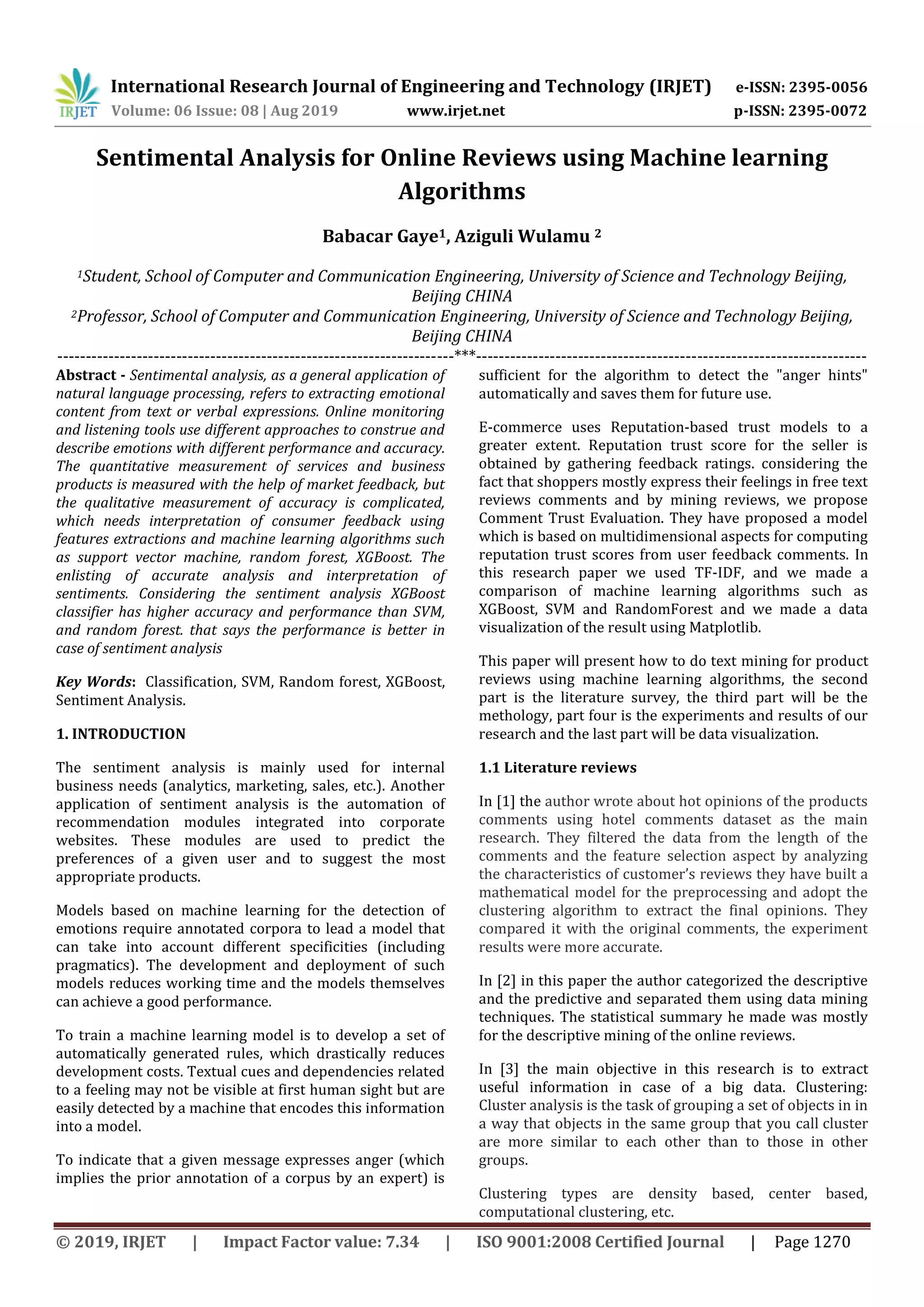 International Research Journal of Engineering and Technology (IRJET) e-ISSN: 2395-0056 Volume: 06 Issue: 08 | Aug 2019 www.irjet.net p-ISSN: 2395-0072 © 2019, IRJET | Impact Factor value: 7.34 | ISO 9001:2008 Certified Journal | Page 1270 Sentimental Analysis for Online Reviews using Machine learning Algorithms Babacar Gaye1, Aziguli Wulamu 2 1Student, School of Computer and Communication Engineering, University of Science and Technology Beijing, Beijing CHINA 2Professor, School of Computer and Communication Engineering, University of Science and Technology Beijing, Beijing CHINA ----------------------------------------------------------------------***--------------------------------------------------------------------- Abstract - Sentimental analysis, as a general application of natural language processing, refers to extracting emotional content from text or verbal expressions. Online monitoring and listening tools use different approaches to construe and describe emotions with different performance and accuracy. The quantitative measurement of services and business products is measured with the help of market feedback, but the qualitative measurement of accuracy is complicated, which needs interpretation of consumer feedback using features extractions and machine learning algorithms such as support vector machine, random forest, XGBoost. The enlisting of accurate analysis and interpretation of sentiments. Considering the sentiment analysis XGBoost classifier has higher accuracy and performance than SVM, and random forest. that says the performance is better in case of sentiment analysis Key Words: Classification, SVM, Random forest, XGBoost, Sentiment Analysis. 1. INTRODUCTION The sentiment analysis is mainly used for internal business needs (analytics, marketing, sales, etc.). Another application of sentiment analysis is the automation of recommendation modules integrated into corporate websites. These modules are used to predict the preferences of a given user and to suggest the most appropriate products. Models based on machine learning for the detection of emotions require annotated corpora to lead a model that can take into account different specificities (including pragmatics). The development and deployment of such models reduces working time and the models themselves can achieve a good performance. To train a machine learning model is to develop a set of automatically generated rules, which drastically reduces development costs. Textual cues and dependencies related to a feeling may not be visible at first human sight but are easily detected by a machine that encodes this information into a model. To indicate that a given message expresses anger (which implies the prior annotation of a corpus by an expert) is sufficient for the algorithm to detect the "anger hints" automatically and saves them for future use. E-commerce uses Reputation-based trust models to a greater extent. Reputation trust score for the seller is obtained by gathering feedback ratings. considering the fact that shoppers mostly express their feelings in free text reviews comments and by mining reviews, we propose Comment Trust Evaluation. They have proposed a model which is based on multidimensional aspects for computing reputation trust scores from user feedback comments. In this research paper we used TF-IDF, and we made a comparison of machine learning algorithms such as XGBoost, SVM and RandomForest and we made a data visualization of the result using Matplotlib. This paper will present how to do text mining for product reviews using machine learning algorithms, the second part is the literature survey, the third part will be the methology, part four is the experiments and results of our research and the last part will be data visualization. 1.1 Literature reviews In [1] the author wrote about hot opinions of the products comments using hotel comments dataset as the main research. They filtered the data from the length of the comments and the feature selection aspect by analyzing the characteristics of customer’s reviews they have built a mathematical model for the preprocessing and adopt the clustering algorithm to extract the final opinions. They compared it with the original comments, the experiment results were more accurate. In [2] in this paper the author categorized the descriptive and the predictive and separated them using data mining techniques. The statistical summary he made was mostly for the descriptive mining of the online reviews. In [3] the main objective in this research is to extract useful information in case of a big data. Clustering: Cluster analysis is the task of grouping a set of objects in in a way that objects in the same group that you call cluster are more similar to each other than to those in other groups. Clustering types are density based, center based, computational clustering, etc. 