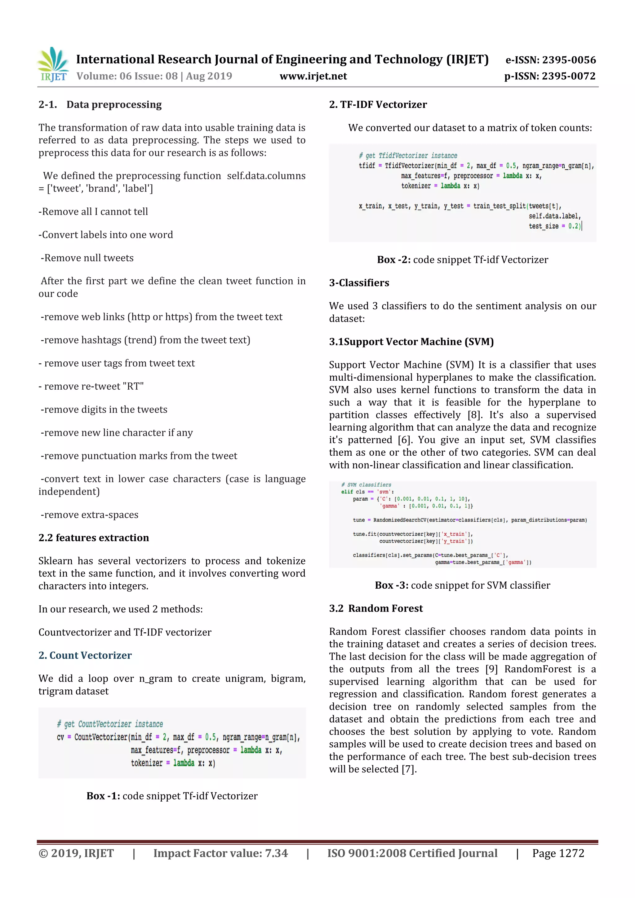 International Research Journal of Engineering and Technology (IRJET) e-ISSN: 2395-0056 Volume: 06 Issue: 08 | Aug 2019 www.irjet.net p-ISSN: 2395-0072 © 2019, IRJET | Impact Factor value: 7.34 | ISO 9001:2008 Certified Journal | Page 1272 2-1. Data preprocessing The transformation of raw data into usable training data is referred to as data preprocessing. The steps we used to preprocess this data for our research is as follows: We defined the preprocessing function self.data.columns = ['tweet', 'brand', 'label'] -Remove all I cannot tell -Convert labels into one word -Remove null tweets After the first part we define the clean tweet function in our code -remove web links (http or https) from the tweet text -remove hashtags (trend) from the tweet text) - remove user tags from tweet text - remove re-tweet "RT" -remove digits in the tweets -remove new line character if any -remove punctuation marks from the tweet -convert text in lower case characters (case is language independent) -remove extra-spaces 2.2 features extraction Sklearn has several vectorizers to process and tokenize text in the same function, and it involves converting word characters into integers. In our research, we used 2 methods: Countvectorizer and Tf-IDF vectorizer 2. Count Vectorizer We did a loop over n_gram to create unigram, bigram, trigram dataset Box -1: code snippet Tf-idf Vectorizer 2. TF-IDF Vectorizer We converted our dataset to a matrix of token counts: Box -2: code snippet Tf-idf Vectorizer 3-Classifiers We used 3 classifiers to do the sentiment analysis on our dataset: 3.1Support Vector Machine (SVM) Support Vector Machine (SVM) It is a classifier that uses multi-dimensional hyperplanes to make the classification. SVM also uses kernel functions to transform the data in such a way that it is feasible for the hyperplane to partition classes effectively [8]. It's also a supervised learning algorithm that can analyze the data and recognize it's patterned [6]. You give an input set, SVM classifies them as one or the other of two categories. SVM can deal with non-linear classification and linear classification. Box -3: code snippet for SVM classifier 3.2 Random Forest Random Forest classifier chooses random data points in the training dataset and creates a series of decision trees. The last decision for the class will be made aggregation of the outputs from all the trees [9] RandomForest is a supervised learning algorithm that can be used for regression and classification. Random forest generates a decision tree on randomly selected samples from the dataset and obtain the predictions from each tree and chooses the best solution by applying to vote. Random samples will be used to create decision trees and based on the performance of each tree. The best sub-decision trees will be selected [7]. 