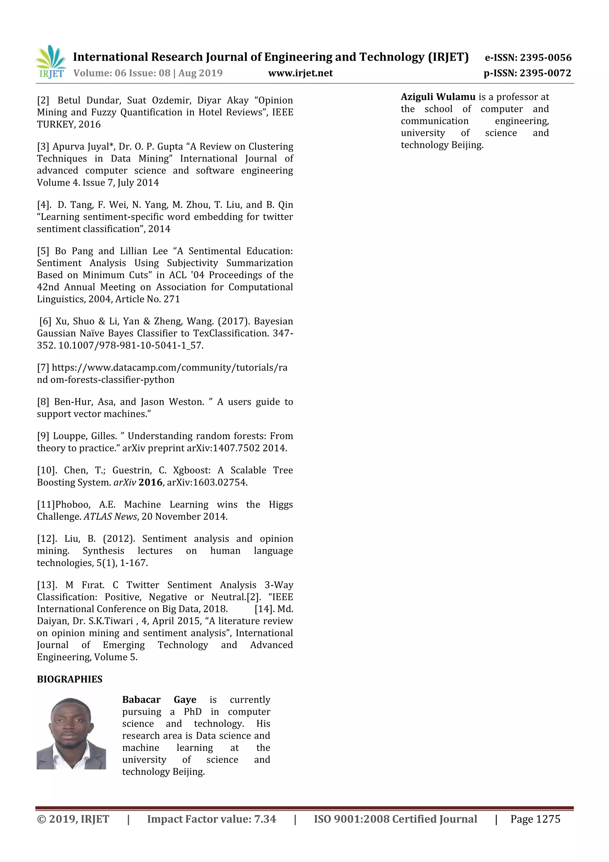 International Research Journal of Engineering and Technology (IRJET) e-ISSN: 2395-0056 Volume: 06 Issue: 08 | Aug 2019 www.irjet.net p-ISSN: 2395-0072 © 2019, IRJET | Impact Factor value: 7.34 | ISO 9001:2008 Certified Journal | Page 1275 [2] Betul Dundar, Suat Ozdemir, Diyar Akay “Opinion Mining and Fuzzy Quantification in Hotel Reviews”, IEEE TURKEY, 2016 [3] Apurva Juyal*, Dr. O. P. Gupta “A Review on Clustering Techniques in Data Mining” International Journal of advanced computer science and software engineering Volume 4. Issue 7, July 2014 [4]. D. Tang, F. Wei, N. Yang, M. Zhou, T. Liu, and B. Qin “Learning sentiment-specific word embedding for twitter sentiment classification”, 2014 [5] Bo Pang and Lillian Lee “A Sentimental Education: Sentiment Analysis Using Subjectivity Summarization Based on Minimum Cuts” in ACL '04 Proceedings of the 42nd Annual Meeting on Association for Computational Linguistics, 2004, Article No. 271 [6] Xu, Shuo Li, Yan Zheng, Wang. 201 . Bayesian Gaussian Na ve Bayes Classifier to TexClassification. 34 - 352. 10.1007/978-981-10-5041-1_57. [7] https://www.datacamp.com/community/tutorials/ra nd om-forests-classifier-python [8] Ben-Hur, Asa, and Jason Weston. ” A users guide to support vector machines.” [9] Louppe, Gilles. ” Understanding random forests: From theory to practice.” arXiv preprint arXiv:1407.7502 2014. [10]. Chen, T.; Guestrin, C. Xgboost: A Scalable Tree Boosting System. arXiv 2016, arXiv:1603.02754. [11]Phoboo, A.E. Machine Learning wins the Higgs Challenge. ATLAS News, 20 November 2014. [12]. Liu, B. (2012). Sentiment analysis and opinion mining. Synthesis lectures on human language technologies, 5(1), 1-167. [13]. M F rat. C Twitter Sentiment Analysis 3-Way Classification: Positive, Negative or Neutral.[2]. “IEEE International Conference on Big Data, 2018. [14]. Md. Daiyan, Dr. S.K.Tiwari , 4, April 2015, “A literature review on opinion mining and sentiment analysis”, International Journal of Emerging Technology and Advanced Engineering, Volume 5. BIOGRAPHIES Babacar Gaye is currently pursuing a PhD in computer science and technology. His research area is Data science and machine learning at the university of science and technology Beijing. Aziguli Wulamu is a professor at the school of computer and communication engineering, university of science and technology Beijing. 