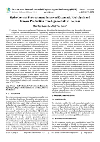 International Research Journal of Engineering and Technology (IRJET) e-ISSN: 2395-0056
Volume: 06 Issue: 08 | Aug 2019 www.irjet.net p-ISSN: 2395-0072
© 2019, IRJET | Impact Factor value: 7.34 | ISO 9001:2008 Certified Journal | Page 1309
Hydrothermal Pretreatment Enhanced Enzymatic Hydrolysis and
Glucose Production from Lignocellulose Biomass
May Zon Kyawt Oo1, Tint Tint Kywe2
1Professor, Department of Chemical Engineering, Mandalay Technological University, Mandalay, Myanmar
2Professor, Department of Chemical Engineering, Yangon Technological University, Yangon, Myanmar
----------------------------------------------------------------------***---------------------------------------------------------------------
Abstract - The present works investigate hydrothermal
pretreatment of Lignocellulose biomass, such as wood and
agricultural residues, on chemical composition of sawdust
samples from hardwood and softwood and subsequent
bioethanol production applying pre-enzymatic hydrolysis and
fermentation. Sawdust samples from hardwood and softwood
were treated by preheating to boil 80±5˚C followed by adding
sodium hydroxide solution (5% wt of sawdust) for 60min to
240min in the hydrothermal treatment. At reaction time
(180min), the best condition for hydrothermal treatment gave
the higher cellulose content from 52.5% to 84.9% and lesser
lignin content from 26% to 3% than the other pretreatment
conditions. Liberation of cellulose was confirmed by X-ray
Diffraction (XRD).Thepretreatedsawdustwashydrolysedwith
inoculum containing crude enzymes from Trichoderma and
Aspergillus niger. After enzymatic hydrolysis, the maximum
glucose yield was 7.4% and 6% by inoculum containing crude
enzymes from Trichoderma and Aspergillus niger by
absorbance measurement using the UV spectrophotometer.
The total solid conversion were 30% for sawdust sample from
softwood hydrolysed with inoculum containing crude enzyme
from Trichoderma of 52 FPU/ml and 34% for sawdust sample
from softwoodhydrolyzed with crude enzymefromAspergillus
niger of 45 FPU/ml.
Key Words: Hydrothermal Pretreatment, Enzymatic
Hydrolysis, Lignocellulosic Biomass, Sawdust, Glucose
Production
1. INTRODUCTION
Recent economicdevelopmentsinmanycountriesall around
the globe have heightened the need for alternative energy
resources due to the well-documented drawbacks of fossil
fuels: (1) their finite supply (2) greenhouse gasses emission
and global warming and (3) increasingpriceandunexpected
fluctuation. All these weaknesses have strengthened the
interest in alternatives, renewable, sustainable, and
economically viable fuel such as bioethanol [1]. In the first
generation bioethanol production, expensive starch and
sugar derived from sugar cane and maize are employed as
feedstock but in the second generation process,
lignocellulosic materials, which are cheap, abundant and
renewable, are used [2]. Myanmar forests consists of many
species of wood which, after harvesting and processing,
leave behind wood wastes in the forests and wood residues
in the wood processing factories. Lignocellulose biomass,
such as wood and agricultural residues, is attractive
materials for the ethanol production since it is the most
abundant reproducible resources on earth. Ethanol
production from lignocelluloses biomass depends on the
hydrolysis of cellulose and hemicellulose into simple
reducing sugars that can be fermented into ethanol by
microorganisms [3]. However, the natural recalcitrance of
lignocellulosic biomass has hindered its potential
applications such as biochemical andbiofuel productionif no
pretreatment is performed. Pretreatment is necessary to
remove barriers such as hemicellulose and lignin that limit
the penetration of enzyme to cellulose. Hydrothermal
pretreatmenthasadvantagesoverotherpretreatmentssince
the system only use water and the hydronium ion from
water ionization act as catalyst in the reaction medium [4].
Under hydrothermal pretreatment process, several soluble
inhibitors were produced, which hampered the efficiency of
enzymatic hydrolysis and fermentation [5]. The technology
for bioethanol production from lignocelluloses biomass is
well defined; however, production from other feed stocks
such as biomass still requires extensive research to develop
a feasible production method. So, this work focused at
improving its yield by using source of lignocelluloses
namely: sawdust from hardwood and softwood [6]. The aim
of the current study was to investigate the chemical changes
in the process of hydrothermal pretreatment and the effect
of the sawdust on the yield of inoculum containing crude
enzymes from Trichoderma and Aspergillus niger. Factors
affecting maximal conversion of cellulose to glucose was
highlighted and discussed.
2. MATERIALS AND METHODS
2.1 Raw Materials
The substrates used for this work are sawdust samples from
hardwood and softwood;theyarecheapandreadilyavailable
sources of lignocelluloses from one of the twig in Phyu
Township, Bago Division, in Myanmar for the pretreatment
process. The substrates were individually screen analyzedin
the British Standard, BSS 410 test sieve shaker and each
sample was made to pass through 100 mesh number.
2.2 Hydrothermal Pretreatment
The 50g of sawdust samples were added to400mlwater.The
slurry was controlled to 80±5˚C by thermostat. Sodium
hydroxidesolution(5%wtofsawdust)wasaddedtosawdust
slurry. The mixture was heated to boil for various
 