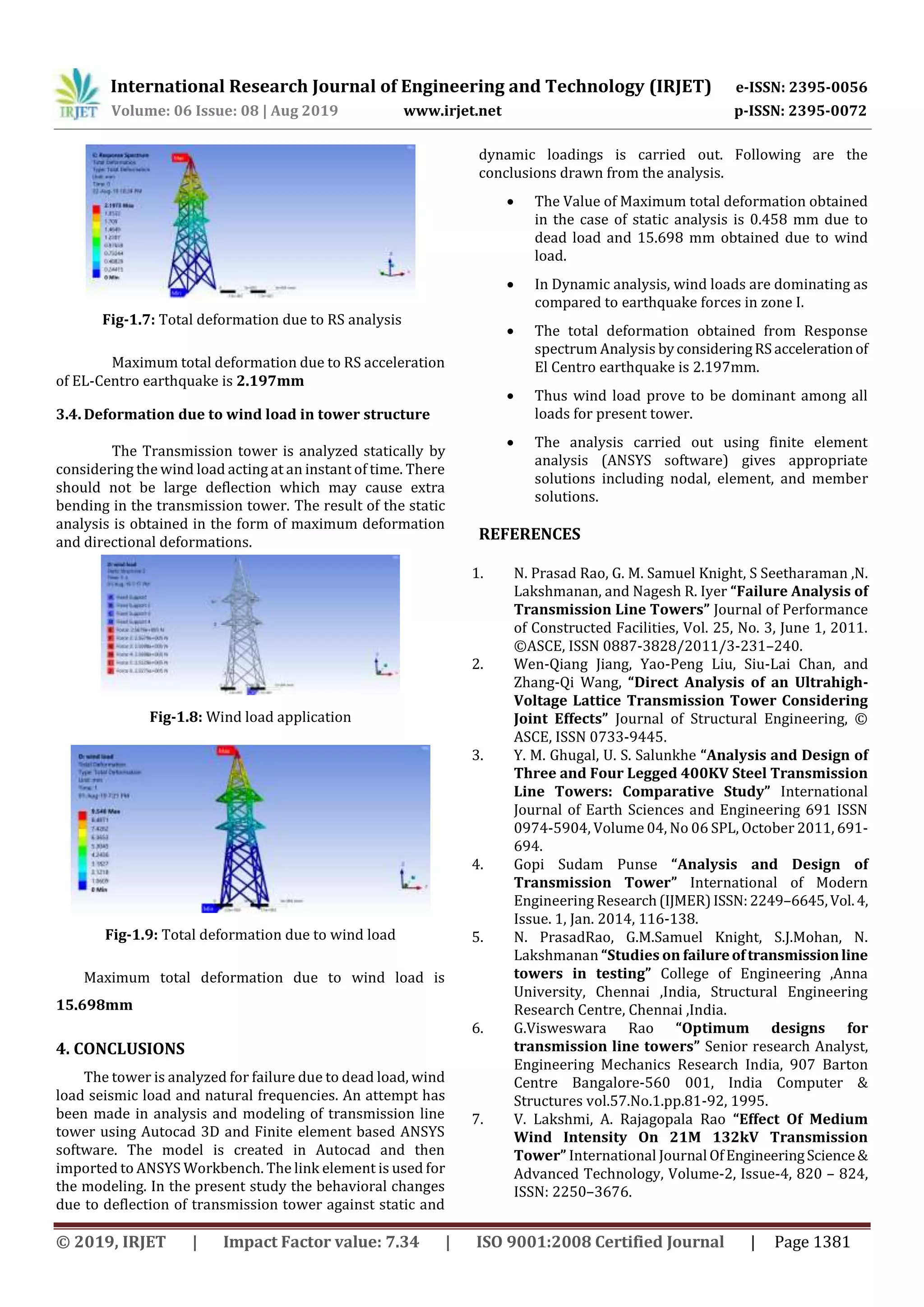 International Research Journal of Engineering and Technology (IRJET) e-ISSN: 2395-0056
Volume: 06 Issue: 08 | Aug 2019 www.irjet.net p-ISSN: 2395-0072
© 2019, IRJET | Impact Factor value: 7.34 | ISO 9001:2008 Certified Journal | Page 1381
Fig-1.7: Total deformation due to RS analysis
Maximum total deformation due to RS acceleration
of EL-Centro earthquake is 2.197mm
3.4. Deformation due to wind load in tower structure
The Transmission tower is analyzed statically by
considering the wind load acting at an instant of time. There
should not be large deflection which may cause extra
bending in the transmission tower. The result of the static
analysis is obtained in the form of maximum deformation
and directional deformations.
Fig-1.8: Wind load application
Fig-1.9: Total deformation due to wind load
Maximum total deformation due to wind load is
15.698mm
4. CONCLUSIONS
The tower is analyzed for failure due to dead load, wind
load seismic load and natural frequencies. An attempt has
been made in analysis and modeling of transmission line
tower using Autocad 3D and Finite element based ANSYS
software. The model is created in Autocad and then
imported to ANSYS Workbench. The link element is used for
the modeling. In the present study the behavioral changes
due to deflection of transmission tower against static and
dynamic loadings is carried out. Following are the
conclusions drawn from the analysis.
 The Value of Maximum total deformation obtained
in the case of static analysis is 0.458 mm due to
dead load and 15.698 mm obtained due to wind
load.
 In Dynamic analysis, wind loads are dominating as
compared to earthquake forces in zone I.
 The total deformation obtained from Response
spectrum Analysis byconsideringRS accelerationof
El Centro earthquake is 2.197mm.
 Thus wind load prove to be dominant among all
loads for present tower.
 The analysis carried out using finite element
analysis (ANSYS software) gives appropriate
solutions including nodal, element, and member
solutions.
REFERENCES
1. N. Prasad Rao, G. M. Samuel Knight, S Seetharaman ,N.
Lakshmanan, and Nagesh R. Iyer “Failure Analysis of
Transmission Line Towers” Journal of Performance
of Constructed Facilities, Vol. 25, No. 3, June 1, 2011.
©ASCE, ISSN 0887-3828/2011/3-231–240.
2. Wen-Qiang Jiang, Yao-Peng Liu, Siu-Lai Chan, and
Zhang-Qi Wang, “Direct Analysis of an Ultrahigh-
Voltage Lattice Transmission Tower Considering
Joint Effects” Journal of Structural Engineering, ©
ASCE, ISSN 0733-9445.
3. Y. M. Ghugal, U. S. Salunkhe “Analysis and Design of
Three and Four Legged 400KV Steel Transmission
Line Towers: Comparative Study” International
Journal of Earth Sciences and Engineering 691 ISSN
0974-5904, Volume 04, No 06 SPL, October 2011, 691-
694.
4. Gopi Sudam Punse “Analysis and Design of
Transmission Tower” International of Modern
Engineering Research(IJMER)ISSN:2249–6645,Vol.4,
Issue. 1, Jan. 2014, 116-138.
5. N. PrasadRao, G.M.Samuel Knight, S.J.Mohan, N.
Lakshmanan “Studies on failureoftransmissionline
towers in testing” College of Engineering ,Anna
University, Chennai ,India, Structural Engineering
Research Centre, Chennai ,India.
6. G.Visweswara Rao “Optimum designs for
transmission line towers” Senior research Analyst,
Engineering Mechanics Research India, 907 Barton
Centre Bangalore-560 001, India Computer &
Structures vol.57.No.1.pp.81-92, 1995.
7. V. Lakshmi, A. Rajagopala Rao “Effect Of Medium
Wind Intensity On 21M 132kV Transmission
Tower” International Journal OfEngineeringScience&
Advanced Technology, Volume-2, Issue-4, 820 – 824,
ISSN: 2250–3676.
 