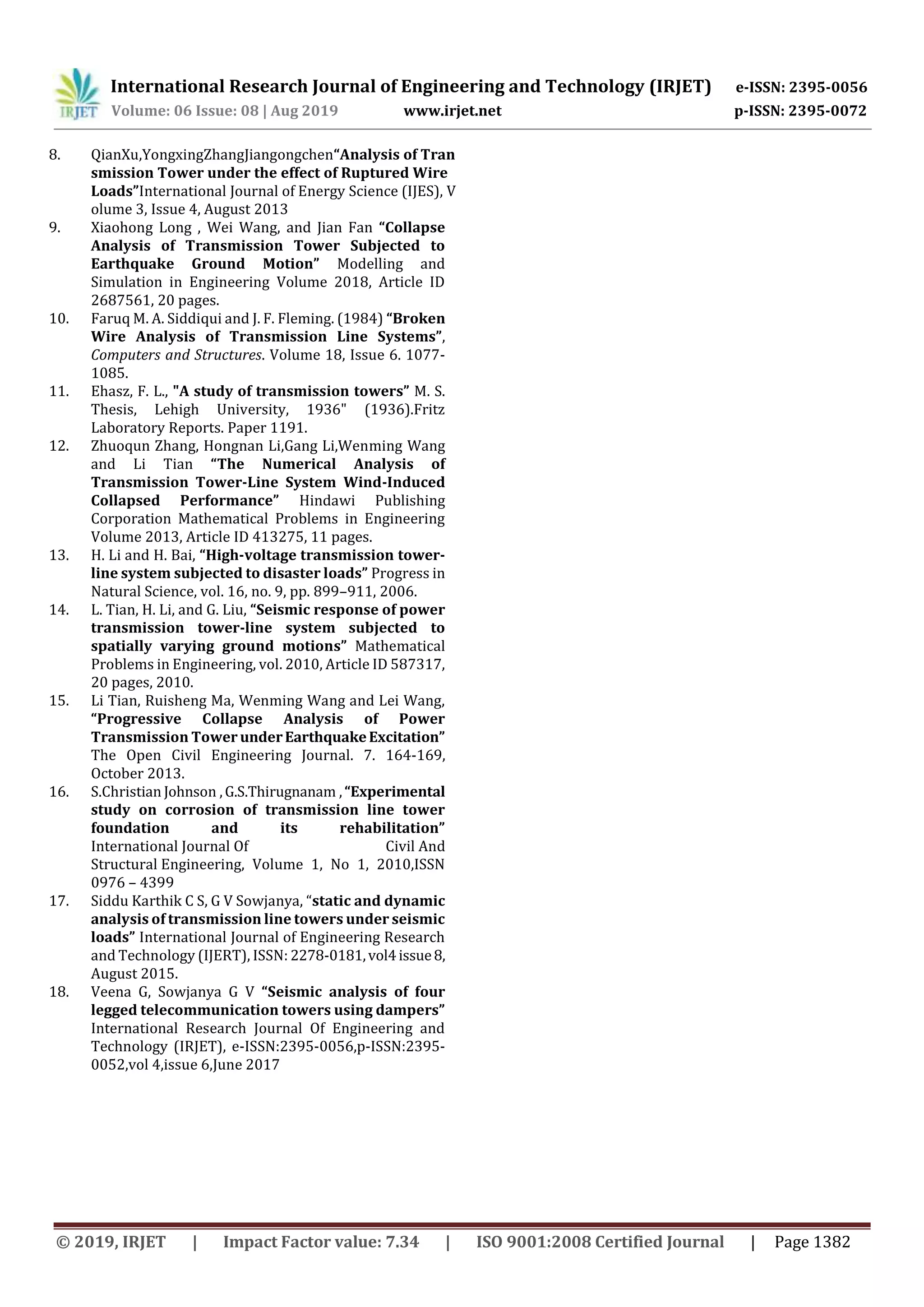 International Research Journal of Engineering and Technology (IRJET) e-ISSN: 2395-0056
Volume: 06 Issue: 08 | Aug 2019 www.irjet.net p-ISSN: 2395-0072
© 2019, IRJET | Impact Factor value: 7.34 | ISO 9001:2008 Certified Journal | Page 1382
8. QianXu,YongxingZhangJiangongchen“Analysis of Tran
smission Tower under the effect of Ruptured Wire
Loads”International Journal of Energy Science (IJES), V
olume 3, Issue 4, August 2013
9. Xiaohong Long , Wei Wang, and Jian Fan “Collapse
Analysis of Transmission Tower Subjected to
Earthquake Ground Motion” Modelling and
Simulation in Engineering Volume 2018, Article ID
2687561, 20 pages.
10. Faruq M. A. Siddiqui and J. F. Fleming. (1984) “Broken
Wire Analysis of Transmission Line Systems”,
Computers and Structures. Volume 18, Issue 6. 1077-
1085.
11. Ehasz, F. L., "A study of transmission towers” M. S.
Thesis, Lehigh University, 1936" (1936).Fritz
Laboratory Reports. Paper 1191.
12. Zhuoqun Zhang, Hongnan Li,Gang Li,Wenming Wang
and Li Tian “The Numerical Analysis of
Transmission Tower-Line System Wind-Induced
Collapsed Performance” Hindawi Publishing
Corporation Mathematical Problems in Engineering
Volume 2013, Article ID 413275, 11 pages.
13. H. Li and H. Bai, “High-voltage transmission tower-
line system subjected to disaster loads” Progress in
Natural Science, vol. 16, no. 9, pp. 899–911, 2006.
14. L. Tian, H. Li, and G. Liu, “Seismic response of power
transmission tower-line system subjected to
spatially varying ground motions” Mathematical
Problems in Engineering, vol. 2010, Article ID 587317,
20 pages, 2010.
15. Li Tian, Ruisheng Ma, Wenming Wang and Lei Wang,
“Progressive Collapse Analysis of Power
Transmission Tower underEarthquakeExcitation”
The Open Civil Engineering Journal. 7. 164-169,
October 2013.
16. S.Christian Johnson ,G.S.Thirugnanam ,“Experimental
study on corrosion of transmission line tower
foundation and its rehabilitation”
International Journal Of Civil And
Structural Engineering, Volume 1, No 1, 2010,ISSN
0976 – 4399
17. Siddu Karthik C S, G V Sowjanya, “static and dynamic
analysis of transmission line towers under seismic
loads” International Journal of Engineering Research
and Technology (IJERT), ISSN: 2278-0181,vol4issue8,
August 2015.
18. Veena G, Sowjanya G V “Seismic analysis of four
legged telecommunication towers using dampers”
International Research Journal Of Engineering and
Technology (IRJET), e-ISSN:2395-0056,p-ISSN:2395-
0052,vol 4,issue 6,June 2017
 
