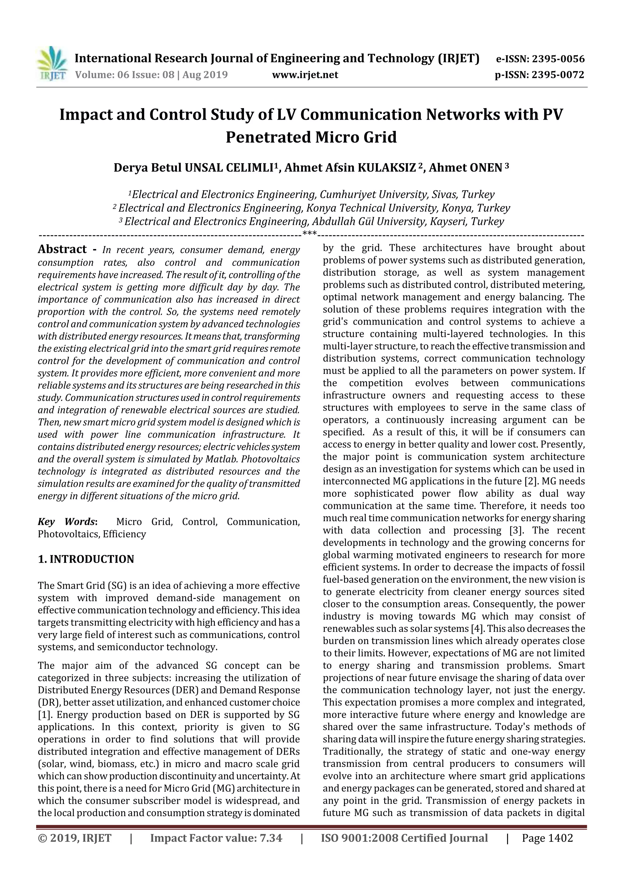 International Research Journal of Engineering and Technology (IRJET) e-ISSN: 2395-0056
Volume: 06 Issue: 08 | Aug 2019 www.irjet.net p-ISSN: 2395-0072
© 2019, IRJET | Impact Factor value: 7.34 | ISO 9001:2008 Certified Journal | Page 1402
Impact and Control Study of LV Communication Networks with PV
Penetrated Micro Grid
Derya Betul UNSAL CELIMLI1, Ahmet Afsin KULAKSIZ 2, Ahmet ONEN 3
1Electrical and Electronics Engineering, Cumhuriyet University, Sivas, Turkey
2 Electrical and Electronics Engineering, Konya Technical University, Konya, Turkey
3 Electrical and Electronics Engineering, Abdullah Gül University, Kayseri, Turkey
---------------------------------------------------------------------***----------------------------------------------------------------------
Abstract - In recent years, consumer demand, energy
consumption rates, also control and communication
requirements have increased. Theresultofit, controllingofthe
electrical system is getting more difficult day by day. The
importance of communication also has increased in direct
proportion with the control. So, the systems need remotely
control and communication system by advanced technologies
with distributed energy resources. Itmeansthat, transforming
the existing electrical grid into the smart grid requiresremote
control for the development of communication and control
system. It provides more efficient, more convenient and more
reliable systems and its structures are being researchedinthis
study. Communication structuresused incontrolrequirements
and integration of renewable electrical sources are studied.
Then, new smart micro grid system model is designed which is
used with power line communication infrastructure. It
contains distributed energy resources; electricvehiclessystem
and the overall system is simulated by Matlab. Photovoltaics
technology is integrated as distributed resources and the
simulation results are examined for the quality of transmitted
energy in different situations of the micro grid.
Key Words: Micro Grid, Control, Communication,
Photovoltaics, Efficiency
1. INTRODUCTION
The Smart Grid (SG) is an idea of achieving a more effective
system with improved demand-side management on
effective communicationtechnologyandefficiency.Thisidea
targets transmitting electricity withhighefficiencyandhasa
very large field of interest such as communications, control
systems, and semiconductor technology.
The major aim of the advanced SG concept can be
categorized in three subjects: increasing the utilization of
Distributed Energy Resources (DER) and DemandResponse
(DR), better asset utilization, and enhanced customerchoice
[1]. Energy production based on DER is supported by SG
applications. In this context, priority is given to SG
operations in order to find solutions that will provide
distributed integration and effective management of DERs
(solar, wind, biomass, etc.) in micro and macro scale grid
which can showproduction discontinuityanduncertainty.At
this point, there is a need for Micro Grid (MG)architecture in
which the consumer subscriber model is widespread, and
the local production and consumption strategyisdominated
by the grid. These architectures have brought about
problems of power systems such as distributed generation,
distribution storage, as well as system management
problems such as distributed control, distributed metering,
optimal network management and energy balancing. The
solution of these problems requires integration with the
grid's communication and control systems to achieve a
structure containing multi-layered technologies. In this
multi-layer structure, to reachtheeffectivetransmissionand
distribution systems, correct communication technology
must be applied to all the parameters on power system. If
the competition evolves between communications
infrastructure owners and requesting access to these
structures with employees to serve in the same class of
operators, a continuously increasing argument can be
specified. As a result of this, it will be if consumers can
access to energy in better quality and lower cost. Presently,
the major point is communication system architecture
design as an investigation for systems which can be used in
interconnected MG applications in the future [2]. MG needs
more sophisticated power flow ability as dual way
communication at the same time. Therefore, it needs too
much real time communication networks for energysharing
with data collection and processing [3]. The recent
developments in technology and the growing concerns for
global warming motivated engineers to research for more
efficient systems. In order to decrease the impacts of fossil
fuel-based generation on the environment, the new vision is
to generate electricity from cleaner energy sources sited
closer to the consumption areas. Consequently, the power
industry is moving towards MG which may consist of
renewables such as solarsystems[4]. Thisalsodecreases the
burden on transmission lines which already operates close
to their limits. However, expectations of MG are not limited
to energy sharing and transmission problems. Smart
projections of near future envisage the sharing of data over
the communication technology layer, not just the energy.
This expectation promises a more complex and integrated,
more interactive future where energy and knowledge are
shared over the same infrastructure. Today's methods of
sharing data will inspirethefuture energysharingstrategies.
Traditionally, the strategy of static and one-way energy
transmission from central producers to consumers will
evolve into an architecture where smart grid applications
and energy packages can be generated, stored and shared at
any point in the grid. Transmission of energy packets in
future MG such as transmission of data packets in digital
 