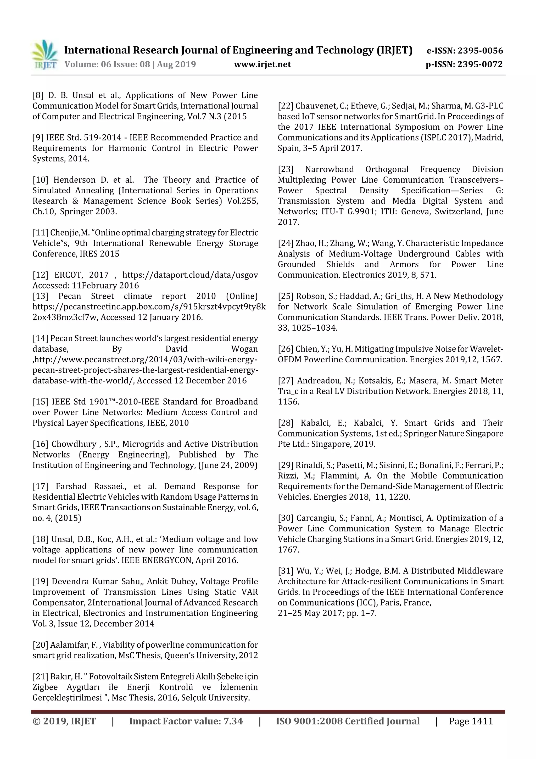 International Research Journal of Engineering and Technology (IRJET) e-ISSN: 2395-0056
Volume: 06 Issue: 08 | Aug 2019 www.irjet.net p-ISSN: 2395-0072
© 2019, IRJET | Impact Factor value: 7.34 | ISO 9001:2008 Certified Journal | Page 1411
[8] D. B. Unsal et al., Applications of New Power Line
Communication Model for SmartGrids, International Journal
of Computer and Electrical Engineering, Vol.7 N.3 (2015
[9] IEEE Std. 519-2014 - IEEE Recommended Practice and
Requirements for Harmonic Control in Electric Power
Systems, 2014.
[10] Henderson D. et al. The Theory and Practice of
Simulated Annealing (International Series in Operations
Research & Management Science Book Series) Vol.255,
Ch.10, Springer 2003.
[11] Chenjie,M. “Onlineoptimal chargingstrategyforElectric
Vehicle”s, 9th International Renewable Energy Storage
Conference, IRES 2015
[12] ERCOT, 2017 , https://dataport.cloud/data/usgov
Accessed: 11February 2016
[13] Pecan Street climate report 2010 (Online)
https://pecanstreetinc.app.box.com/s/915krszt4vpcyt9ty8k
2ox438mz3cf7w, Accessed 12 January 2016.
[14] Pecan Street launches world’slargestresidential energy
database, By David Wogan
,http://www.pecanstreet.org/2014/03/with-wiki-energy-
pecan-street-project-shares-the-largest-residential-energy-
database-with-the-world/, Accessed 12 December 2016
[15] IEEE Std 1901™-2010-IEEE Standard for Broadband
over Power Line Networks: Medium Access Control and
Physical Layer Specifications, IEEE, 2010
[16] Chowdhury , S.P., Microgrids and Active Distribution
Networks (Energy Engineering), Published by The
Institution of Engineering and Technology, (June 24, 2009)
[17] Farshad Rassaei., et al. Demand Response for
Residential Electric Vehicles with Random UsagePatterns in
Smart Grids, IEEE TransactionsonSustainableEnergy,vol.6,
no. 4, (2015)
[18] Unsal, D.B., Koc, A.H., et al.: ‘Medium voltage and low
voltage applications of new power line communication
model for smart grids’. IEEE ENERGYCON, April 2016.
[19] Devendra Kumar Sahu,, Ankit Dubey, Voltage Profile
Improvement of Transmission Lines Using Static VAR
Compensator, 2International Journal of Advanced Research
in Electrical, Electronics and Instrumentation Engineering
Vol. 3, Issue 12, December 2014
[20] Aalamifar, F. , Viability of powerline communicationfor
smart grid realization, MsC Thesis, Queen’s University,2012
[21] Bakır, H. " Fotovoltaik SistemEntegreliAkıllıŞebekeiçin
Zigbee Aygıtları ile Enerji Kontrolü ve İzlemenin
Gerçekleştirilmesi ", Msc Thesis, 2016, Selçuk University.
[22] Chauvenet, C.; Etheve, G.; Sedjai, M.; Sharma, M. G3-PLC
based IoT sensor networks for SmartGrid. In Proceedings of
the 2017 IEEE International Symposium on Power Line
Communications and its Applications (ISPLC 2017), Madrid,
Spain, 3–5 April 2017.
[23] Narrowband Orthogonal Frequency Division
Multiplexing Power Line Communication Transceivers–
Power Spectral Density Specification—Series G:
Transmission System and Media Digital System and
Networks; ITU-T G.9901; ITU: Geneva, Switzerland, June
2017.
[24] Zhao, H.; Zhang, W.; Wang, Y. Characteristic Impedance
Analysis of Medium-Voltage Underground Cables with
Grounded Shields and Armors for Power Line
Communication. Electronics 2019, 8, 571.
[25] Robson, S.; Haddad, A.; Gri_ths, H. A New Methodology
for Network Scale Simulation of Emerging Power Line
Communication Standards. IEEE Trans. Power Deliv. 2018,
33, 1025–1034.
[26] Chien, Y.; Yu, H. Mitigating Impulsive Noisefor Wavelet-
OFDM Powerline Communication. Energies 2019,12, 1567.
[27] Andreadou, N.; Kotsakis, E.; Masera, M. Smart Meter
Tra_c in a Real LV Distribution Network. Energies 2018, 11,
1156.
[28] Kabalci, E.; Kabalci, Y. Smart Grids and Their
Communication Systems, 1st ed.; Springer NatureSingapore
Pte Ltd.: Singapore, 2019.
[29] Rinaldi, S.; Pasetti, M.; Sisinni, E.; Bonafini,F.;Ferrari, P.;
Rizzi, M.; Flammini, A. On the Mobile Communication
Requirements for the Demand-Side Management of Electric
Vehicles. Energies 2018, 11, 1220.
[30] Carcangiu, S.; Fanni, A.; Montisci, A. Optimization of a
Power Line Communication System to Manage Electric
Vehicle Charging Stations in a Smart Grid. Energies2019,12,
1767.
[31] Wu, Y.; Wei, J.; Hodge, B.M. A Distributed Middleware
Architecture for Attack-resilient Communications in Smart
Grids. In Proceedings of the IEEE International Conference
on Communications (ICC), Paris, France,
21–25 May 2017; pp. 1–7.
 