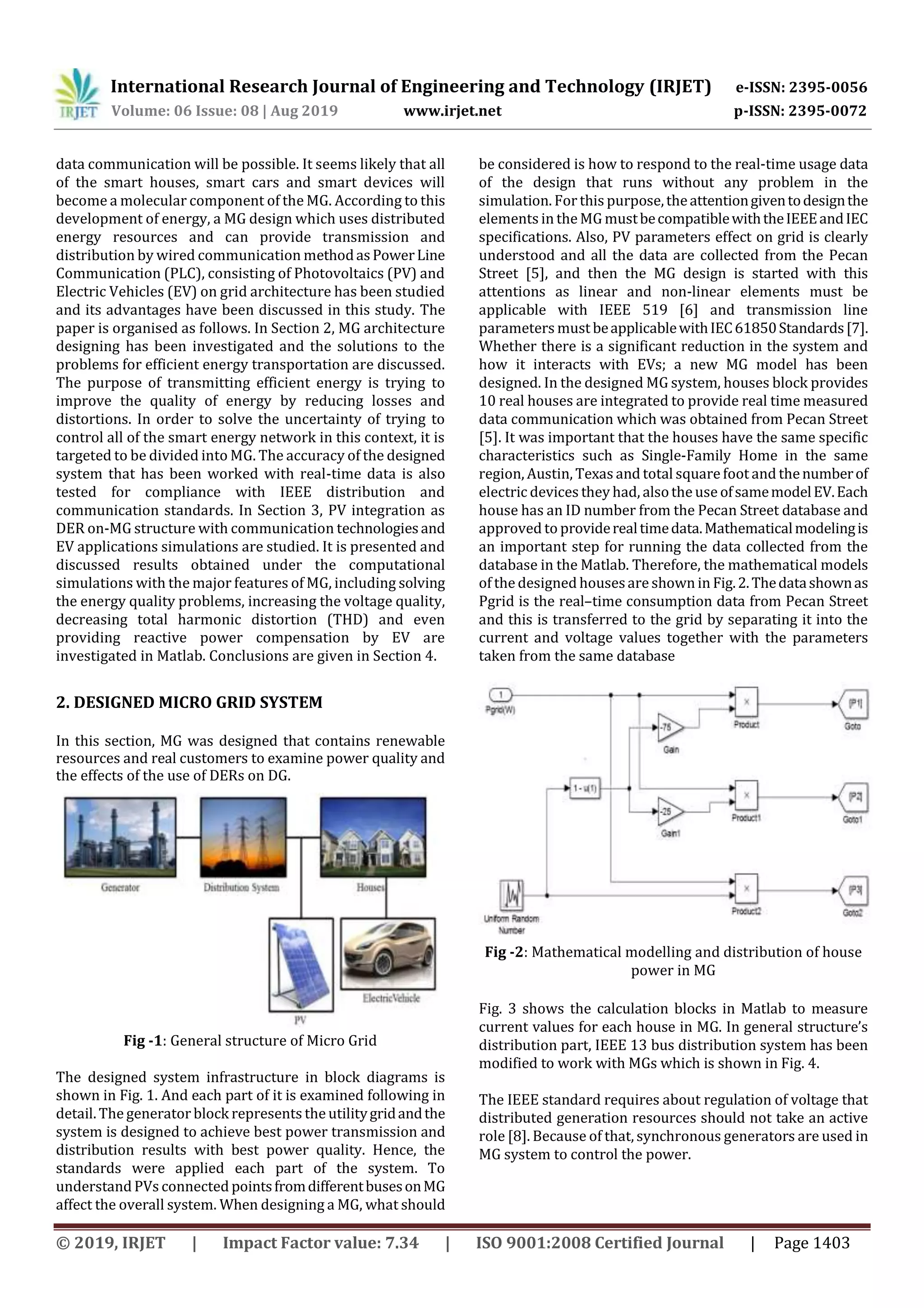 International Research Journal of Engineering and Technology (IRJET) e-ISSN: 2395-0056
Volume: 06 Issue: 08 | Aug 2019 www.irjet.net p-ISSN: 2395-0072
© 2019, IRJET | Impact Factor value: 7.34 | ISO 9001:2008 Certified Journal | Page 1403
data communication will be possible. It seems likely that all
of the smart houses, smart cars and smart devices will
become a molecular component of the MG. According to this
development of energy, a MG design which uses distributed
energy resources and can provide transmission and
distribution by wired communication methodasPowerLine
Communication (PLC), consisting of Photovoltaics (PV) and
Electric Vehicles (EV) on grid architecture has been studied
and its advantages have been discussed in this study. The
paper is organised as follows. In Section 2, MG architecture
designing has been investigated and the solutions to the
problems for efficient energy transportation are discussed.
The purpose of transmitting efficient energy is trying to
improve the quality of energy by reducing losses and
distortions. In order to solve the uncertainty of trying to
control all of the smart energy network in this context, it is
targeted to be divided into MG. The accuracy of the designed
system that has been worked with real-time data is also
tested for compliance with IEEE distribution and
communication standards. In Section 3, PV integration as
DER on-MG structure with communication technologiesand
EV applications simulations are studied. It is presented and
discussed results obtained under the computational
simulations with the major features of MG, including solving
the energy quality problems, increasing the voltage quality,
decreasing total harmonic distortion (THD) and even
providing reactive power compensation by EV are
investigated in Matlab. Conclusions are given in Section 4.
2. DESIGNED MICRO GRID SYSTEM
In this section, MG was designed that contains renewable
resources and real customers to examine power quality and
the effects of the use of DERs on DG.
Fig -1: General structure of Micro Grid
The designed system infrastructure in block diagrams is
shown in Fig. 1. And each part of it is examined following in
detail. The generator block represents the utilitygridandthe
system is designed to achieve best power transmission and
distribution results with best power quality. Hence, the
standards were applied each part of the system. To
understand PVs connected pointsfromdifferentbusesonMG
affect the overall system. When designing a MG, what should
be considered is how to respond to the real-time usage data
of the design that runs without any problem in the
simulation. For this purpose,theattentiongiventodesignthe
elements in the MG mustbecompatiblewiththeIEEEandIEC
specifications. Also, PV parameters effect on grid is clearly
understood and all the data are collected from the Pecan
Street [5], and then the MG design is started with this
attentions as linear and non-linear elements must be
applicable with IEEE 519 [6] and transmission line
parameters must beapplicablewithIEC61850Standards[7].
Whether there is a significant reduction in the system and
how it interacts with EVs; a new MG model has been
designed. In the designed MG system, houses block provides
10 real houses are integrated to provide real time measured
data communication which was obtained from Pecan Street
[5]. It was important that the houses have the same specific
characteristics such as Single-Family Home in the same
region, Austin, Texas and total square foot and thenumberof
electric devices they had, alsothe use ofsamemodelEV.Each
house has an ID number from the Pecan Street database and
approved to providerealtimedata.Mathematicalmodelingis
an important step for running the data collected from the
database in the Matlab. Therefore, the mathematical models
of the designed housesare shown in Fig.2.Thedatashownas
Pgrid is the real–time consumption data from Pecan Street
and this is transferred to the grid by separating it into the
current and voltage values together with the parameters
taken from the same database
Fig -2: Mathematical modelling and distribution of house
power in MG
Fig. 3 shows the calculation blocks in Matlab to measure
current values for each house in MG. In general structure’s
distribution part, IEEE 13 bus distribution system has been
modified to work with MGs which is shown in Fig. 4.
The IEEE standard requires about regulation of voltage that
distributed generation resources should not take an active
role [8]. Because of that, synchronous generators are used in
MG system to control the power.
 