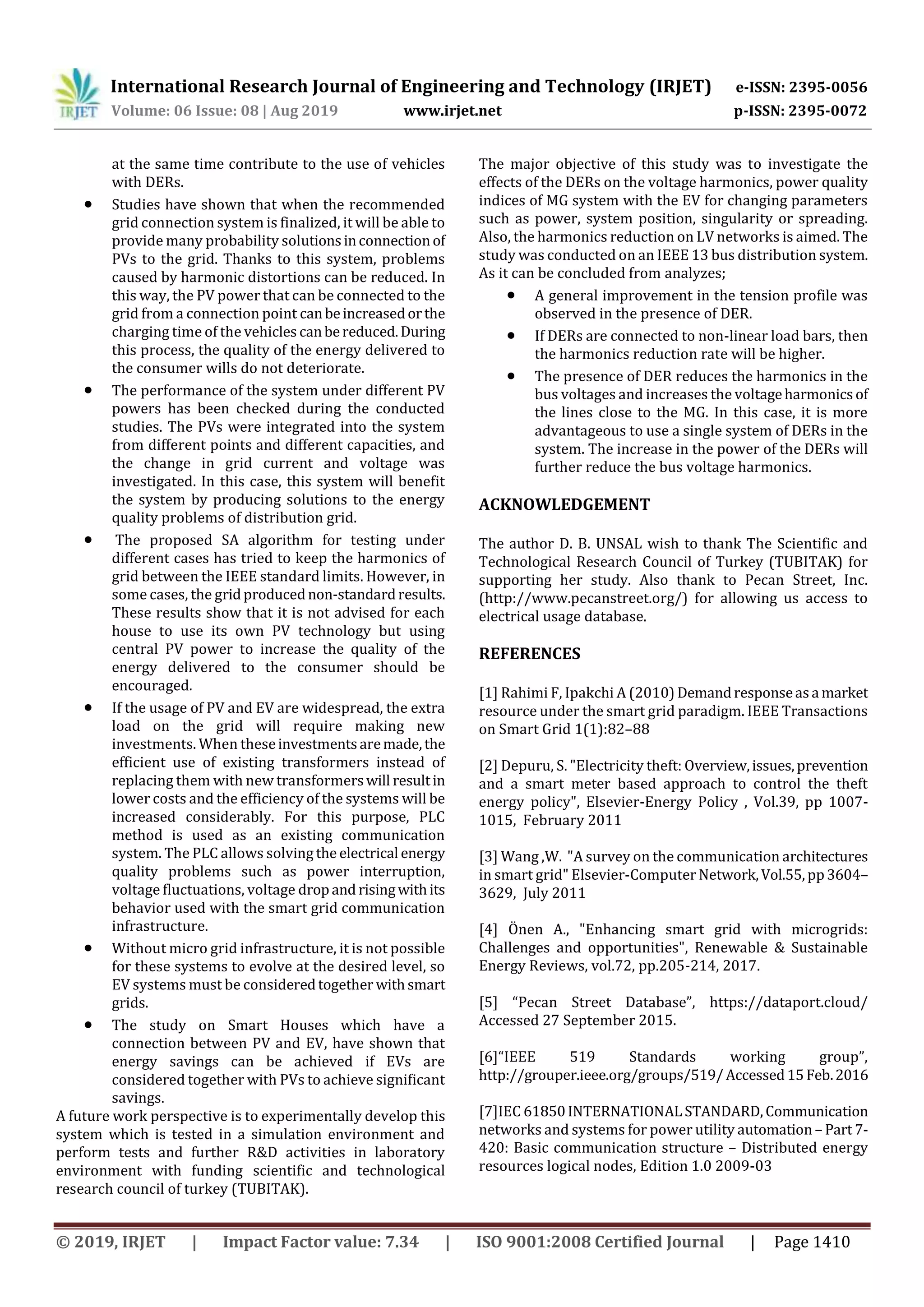 International Research Journal of Engineering and Technology (IRJET) e-ISSN: 2395-0056
Volume: 06 Issue: 08 | Aug 2019 www.irjet.net p-ISSN: 2395-0072
© 2019, IRJET | Impact Factor value: 7.34 | ISO 9001:2008 Certified Journal | Page 1410
at the same time contribute to the use of vehicles
with DERs.
 Studies have shown that when the recommended
grid connection system is finalized, it will be able to
provide many probability solutionsinconnectionof
PVs to the grid. Thanks to this system, problems
caused by harmonic distortions can be reduced. In
this way, the PV power that can be connected to the
grid from a connection point canbeincreasedorthe
charging time of the vehicles canbereduced.During
this process, the quality of the energy delivered to
the consumer wills do not deteriorate.
 The performance of the system under different PV
powers has been checked during the conducted
studies. The PVs were integrated into the system
from different points and different capacities, and
the change in grid current and voltage was
investigated. In this case, this system will benefit
the system by producing solutions to the energy
quality problems of distribution grid.
 The proposed SA algorithm for testing under
different cases has tried to keep the harmonics of
grid between the IEEE standard limits. However, in
some cases, the gridproducednon-standardresults.
These results show that it is not advised for each
house to use its own PV technology but using
central PV power to increase the quality of the
energy delivered to the consumer should be
encouraged.
 If the usage of PV and EV are widespread, the extra
load on the grid will require making new
investments. When theseinvestmentsaremade,the
efficient use of existing transformers instead of
replacing them with new transformerswill resultin
lower costs and the efficiency of the systems will be
increased considerably. For this purpose, PLC
method is used as an existing communication
system. The PLC allows solving the electrical energy
quality problems such as power interruption,
voltage fluctuations, voltage dropand risingwithits
behavior used with the smart grid communication
infrastructure.
 Without micro grid infrastructure, it is not possible
for these systems to evolve at the desired level, so
EV systems must be consideredtogether withsmart
grids.
 The study on Smart Houses which have a
connection between PV and EV, have shown that
energy savings can be achieved if EVs are
considered together with PVs to achieve significant
savings.
A future work perspective is to experimentally develop this
system which is tested in a simulation environment and
perform tests and further R&D activities in laboratory
environment with funding scientific and technological
research council of turkey (TUBITAK).
The major objective of this study was to investigate the
effects of the DERs on the voltage harmonics, power quality
indices of MG system with the EV for changing parameters
such as power, system position, singularity or spreading.
Also, the harmonics reduction on LV networks is aimed. The
study was conducted on an IEEE 13 bus distribution system.
As it can be concluded from analyzes;
 A general improvement in the tension profile was
observed in the presence of DER.
 If DERs are connected to non-linear load bars, then
the harmonics reduction rate will be higher.
 The presence of DER reduces the harmonics in the
bus voltages and increases the voltageharmonicsof
the lines close to the MG. In this case, it is more
advantageous to use a single system of DERs in the
system. The increase in the power of the DERs will
further reduce the bus voltage harmonics.
ACKNOWLEDGEMENT
The author D. B. UNSAL wish to thank The Scientific and
Technological Research Council of Turkey (TUBITAK) for
supporting her study. Also thank to Pecan Street, Inc.
(http://www.pecanstreet.org/) for allowing us access to
electrical usage database.
REFERENCES
[1] Rahimi F, Ipakchi A (2010) Demandresponseasa market
resource under the smart grid paradigm. IEEE Transactions
on Smart Grid 1(1):82–88
[2] Depuru, S. "Electricity theft: Overview,issues,prevention
and a smart meter based approach to control the theft
energy policy", Elsevier-Energy Policy , Vol.39, pp 1007-
1015, February 2011
[3] Wang ,W. "A survey on the communication architectures
in smart grid" Elsevier-Computer Network,Vol.55,pp3604–
3629, July 2011
[4] Önen A., "Enhancing smart grid with microgrids:
Challenges and opportunities", Renewable & Sustainable
Energy Reviews, vol.72, pp.205-214, 2017.
[5] “Pecan Street Database”, https://dataport.cloud/
Accessed 27 September 2015.
[6]“IEEE 519 Standards working group”,
http://grouper.ieee.org/groups/519/Accessed15Feb.2016
[7]IEC 61850INTERNATIONALSTANDARD,Communication
networks and systems for power utility automation – Part 7-
420: Basic communication structure – Distributed energy
resources logical nodes, Edition 1.0 2009-03
 