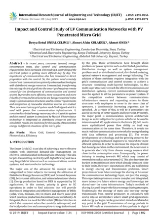 International Research Journal of Engineering and Technology (IRJET) e-ISSN: 2395-0056
Volume: 06 Issue: 08 | Aug 2019 www.irjet.net p-ISSN: 2395-0072
© 2019, IRJET | Impact Factor value: 7.34 | ISO 9001:2008 Certified Journal | Page 1402
Impact and Control Study of LV Communication Networks with PV
Penetrated Micro Grid
Derya Betul UNSAL CELIMLI1, Ahmet Afsin KULAKSIZ 2, Ahmet ONEN 3
1Electrical and Electronics Engineering, Cumhuriyet University, Sivas, Turkey
2 Electrical and Electronics Engineering, Konya Technical University, Konya, Turkey
3 Electrical and Electronics Engineering, Abdullah Gül University, Kayseri, Turkey
---------------------------------------------------------------------***----------------------------------------------------------------------
Abstract - In recent years, consumer demand, energy
consumption rates, also control and communication
requirements have increased. Theresultofit, controllingofthe
electrical system is getting more difficult day by day. The
importance of communication also has increased in direct
proportion with the control. So, the systems need remotely
control and communication system by advanced technologies
with distributed energy resources. Itmeansthat, transforming
the existing electrical grid into the smart grid requiresremote
control for the development of communication and control
system. It provides more efficient, more convenient and more
reliable systems and its structures are being researchedinthis
study. Communication structuresused incontrolrequirements
and integration of renewable electrical sources are studied.
Then, new smart micro grid system model is designed which is
used with power line communication infrastructure. It
contains distributed energy resources; electricvehiclessystem
and the overall system is simulated by Matlab. Photovoltaics
technology is integrated as distributed resources and the
simulation results are examined for the quality of transmitted
energy in different situations of the micro grid.
Key Words: Micro Grid, Control, Communication,
Photovoltaics, Efficiency
1. INTRODUCTION
The Smart Grid (SG) is an idea of achieving a more effective
system with improved demand-side management on
effective communicationtechnologyandefficiency.Thisidea
targets transmitting electricity withhighefficiencyandhasa
very large field of interest such as communications, control
systems, and semiconductor technology.
The major aim of the advanced SG concept can be
categorized in three subjects: increasing the utilization of
Distributed Energy Resources (DER) and DemandResponse
(DR), better asset utilization, and enhanced customerchoice
[1]. Energy production based on DER is supported by SG
applications. In this context, priority is given to SG
operations in order to find solutions that will provide
distributed integration and effective management of DERs
(solar, wind, biomass, etc.) in micro and macro scale grid
which can showproduction discontinuityanduncertainty.At
this point, there is a need for Micro Grid (MG)architecture in
which the consumer subscriber model is widespread, and
the local production and consumption strategyisdominated
by the grid. These architectures have brought about
problems of power systems such as distributed generation,
distribution storage, as well as system management
problems such as distributed control, distributed metering,
optimal network management and energy balancing. The
solution of these problems requires integration with the
grid's communication and control systems to achieve a
structure containing multi-layered technologies. In this
multi-layer structure, to reachtheeffectivetransmissionand
distribution systems, correct communication technology
must be applied to all the parameters on power system. If
the competition evolves between communications
infrastructure owners and requesting access to these
structures with employees to serve in the same class of
operators, a continuously increasing argument can be
specified. As a result of this, it will be if consumers can
access to energy in better quality and lower cost. Presently,
the major point is communication system architecture
design as an investigation for systems which can be used in
interconnected MG applications in the future [2]. MG needs
more sophisticated power flow ability as dual way
communication at the same time. Therefore, it needs too
much real time communication networks for energysharing
with data collection and processing [3]. The recent
developments in technology and the growing concerns for
global warming motivated engineers to research for more
efficient systems. In order to decrease the impacts of fossil
fuel-based generation on the environment, the new vision is
to generate electricity from cleaner energy sources sited
closer to the consumption areas. Consequently, the power
industry is moving towards MG which may consist of
renewables such as solarsystems[4]. Thisalsodecreases the
burden on transmission lines which already operates close
to their limits. However, expectations of MG are not limited
to energy sharing and transmission problems. Smart
projections of near future envisage the sharing of data over
the communication technology layer, not just the energy.
This expectation promises a more complex and integrated,
more interactive future where energy and knowledge are
shared over the same infrastructure. Today's methods of
sharing data will inspirethefuture energysharingstrategies.
Traditionally, the strategy of static and one-way energy
transmission from central producers to consumers will
evolve into an architecture where smart grid applications
and energy packages can be generated, stored and shared at
any point in the grid. Transmission of energy packets in
future MG such as transmission of data packets in digital
 