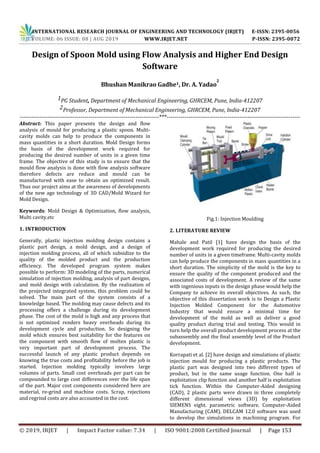 INTERNATIONAL RESEARCH JOURNAL OF ENGINEERING AND TECHNOLOGY (IRJET) E-ISSN: 2395-0056
VOLUME: 06 ISSUE: 08 | AUG 2019 WWW.IRJET.NET P-ISSN: 2395-0072
© 2019, IRJET | Impact Factor value: 7.34 | ISO 9001:2008 Certified Journal | Page 153
Design of Spoon Mold using Flow Analysis and Higher End Design
Software
Bhushan Manikrao Gadhe1, Dr. A. Yadao
2
1PG Student, Department of Mechanical Engineering, GHRCEM, Pune, India-412207
2Professor, Department of Mechanical Engineering, GHRCEM, Pune, India-412207
-----------------------------------------------------------------------***--------------------------------------------------------------------
Abstract: This paper presents the design and flow
analysis of mould for producing a plastic spoon. Multi-
cavity molds can help to produce the components in
mass quantities in a short duration. Mold Design forms
the basis of the development work required for
producing the desired number of units in a given time
frame. The objective of this study is to ensure that the
mould flow analysis is done with flow analysis software
therefore defects are reduce and mould can be
manufactured with ease to obtain an optimized result.
Thus our project aims at the awareness of developments
of the new age technology of 3D CAD/Mold Wizard for
Mold Design.
Keywords: Mold Design & Optimization, flow analysis,
Multi cavity.etc
1. INTRODUCTION
Generally, plastic injection molding design contains a
plastic part design, a mold design, and a design of
injection molding process, all of which subsidize to the
quality of the molded product and the production
efficiency. The developed program system makes
possible to perform: 3D modeling of the parts, numerical
simulation of injection molding, analysis of part designs,
and mold design with calculation. By the realization of
the projected integrated system, this problem could be
solved. The main part of the system consists of a
knowledge based. The molding may cause defects and its
processing offers a challenge during its development
phase. The cost of the mold is high and any process that
is not optimized renders heavy overheads during its
development cycle and production. So designing the
mold which ensures best suitability for the features on
the component with smooth flow of molten plastic is
very important part of development process. The
successful launch of any plastic product depends on
knowing the true costs and profitability before the job is
started. Injection molding typically involves large
volumes of parts. Small cost overheads per part can be
compounded to large cost differences over the life span
of the part. Major cost components considered here are
material, re-grind and machine costs. Scrap, rejections
and regrind costs are also accounted in the cost.
Fig.1: Injection Moulding
2. LITERATURE REVIEW
Mahale and Patil [1] have design the basis of the
development work required for producing the desired
number of units in a given timeframe. Multi-cavity molds
can help produce the components in mass quantities in a
short duration. The simplicity of the mold is the key to
ensure the quality of the component produced and the
associated costs of development. A review of the same
with ingenious inputs in the design phase would help the
Company to achieve its overall objectives. As such, the
objective of this dissertation work is to Design a Plastic
Injection Molded Component for the Automotive
Industry that would ensure a minimal time for
development of the mold as well as deliver a good
quality product during trial and testing. This would in
turn help the overall product development process at the
subassembly and the final assembly level of the Product
development.
Korrapati et al. [2] have design and simulations of plastic
injection mould for producing a plastic products. The
plastic part was designed into two different types of
product, but in the same usage function. One half is
exploitation clip function and another half is exploitation
tick function. Within the Computer-Aided designing
(CAD), 2 plastic parts were drawn in three completely
different dimensional views (3D) by exploitation
SIEMENS eight. parametric software. Computer-Aided
Manufacturing (CAM), DELCAM 12.0 software was used
to develop the simulations in machining program. For
 