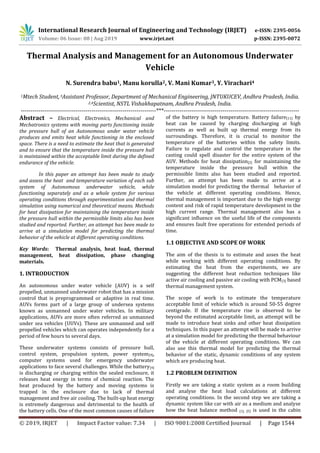 International Research Journal of Engineering and Technology (IRJET) e-ISSN: 2395-0056
Volume: 06 Issue: 08 | Aug 2019 www.irjet.net p-ISSN: 2395-0072
© 2019, IRJET | Impact Factor value: 7.34 | ISO 9001:2008 Certified Journal | Page 1544
Thermal Analysis and Management for an Autonomous Underwater
Vehicle
N. Surendra babu1, Manu korulla2, V. Mani Kumar3, Y. Virachari4
1Mtech Student,3Assistant Professor, Department of Mechanical Engineering, JNTUKUCEV, Andhra Pradesh, India.
2,4Scientist, NSTL Vishakhapatnam, Andhra Pradesh, India.
---------------------------------------------------------------------***---------------------------------------------------------------------
Abstract – Electrical, Electronics, Mechanical and
Mechatronics systems with moving parts functioning inside
the pressure hull of an Autonomous under water vehicle
produces and emits heat while functioning in the enclosed
space. There is a need to estimate the heat that is generated
and to ensure that the temperature inside the pressure hull
is maintained within the acceptable limit during the defined
endurance of the vehicle.
In this paper an attempt has been made to study
and assess the heat and temperature variation of each sub
system of Autonomous underwater vehicle, while
functioning separately and as a whole system for various
operating conditions through experimentation and thermal
simulation using numerical and theoretical means. Methods
for heat dissipation for maintaining the temperature inside
the pressure hull within the permissible limits also has been
studied and reported. Further, an attempt has been made to
arrive at a simulation model for predicting the thermal
behavior of the vehicle at different operating conditions.
Key Words: Thermal analysis, heat load, thermal
management, heat dissipation, phase changing
materials.
1. INTRODUCTION
An autonomous under water vehicle (AUV) is a self
propelled, unmanned underwater robot that has a mission
control that is preprogrammed or adaptive in real time.
AUVs forms part of a large group of undersea systems
known as unmanned under water vehicles. In military
applications, AUVs are more often referred as unmanned
under sea vehicles (UUVs). These are unmanned and self
propelled vehicles which can operates independently for a
period of few hours to several days.
These underwater systems consists of pressure hull,
control system, propulsion system, power system[9],
computer systems used for emergency underwater
applications to face several challenges. While the battery[4]
is discharging or charging within the sealed enclosure, it
releases heat energy in terms of chemical reaction. The
heat produced by the battery and moving systems is
trapped in the enclosure due to lack of thermal
management and free air cooling. The built-up heat energy
is extremely dangerous and detrimental to the health of
the battery cells. One of the most common causes of failure
of the battery is high temperature. Battery failure[11] by
heat can be caused by charging discharging at high
currents as well as built up thermal energy from its
surroundings. Therefore, it is crucial to monitor the
temperature of the batteries within the safety limits.
Failure to regulate and control the temperature in the
casting could spell disaster for the entire system of the
AUV. Methods for heat dissipation[2] for maintaining the
temperature inside the pressure hull within the
permissible limits also has been studied and reported.
Further, an attempt has been made to arrive at a
simulation model for predicting the thermal behavior of
the vehicle at different operating conditions. Hence,
thermal management is important due to the high energy
content and risk of rapid temperature development in the
high current range. Thermal management also has a
significant influence on the useful life of the components
and ensures fault free operations for extended periods of
time.
1.1 OBJECTIVE AND SCOPE OF WORK
The aim of the thesis is to estimate and asses the heat
while working with different operating conditions. By
estimating the heat from the experiments, we are
suggesting the different heat reduction techniques like
active air cooling and passive air cooling with PCM[3] based
thermal management system.
The scope of work is to estimate the temperature
acceptable limit of vehicle which is around 50-55 degree
centigrade. If the temperature rise is observed to be
beyond the estimated acceptable limit, an attempt will be
made to introduce heat sinks and other heat dissipation
techniques. In this paper an attempt will be made to arrive
at a simulation model for predicting the thermal behaviour
of the vehicle at different operating conditions. We can
also use this thermal model for predicting the thermal
behavior of the static, dynamic conditions of any system
which are producing heat.
1.2 PROBLEM DEFINITION
Firstly we are taking a static system as a room building
and analyse the heat load calculations at different
operating conditions. In the second step we are taking a
dynamic system like car with air as a medium and analyse
how the heat balance method [1], [5] is used in the cabin
 
