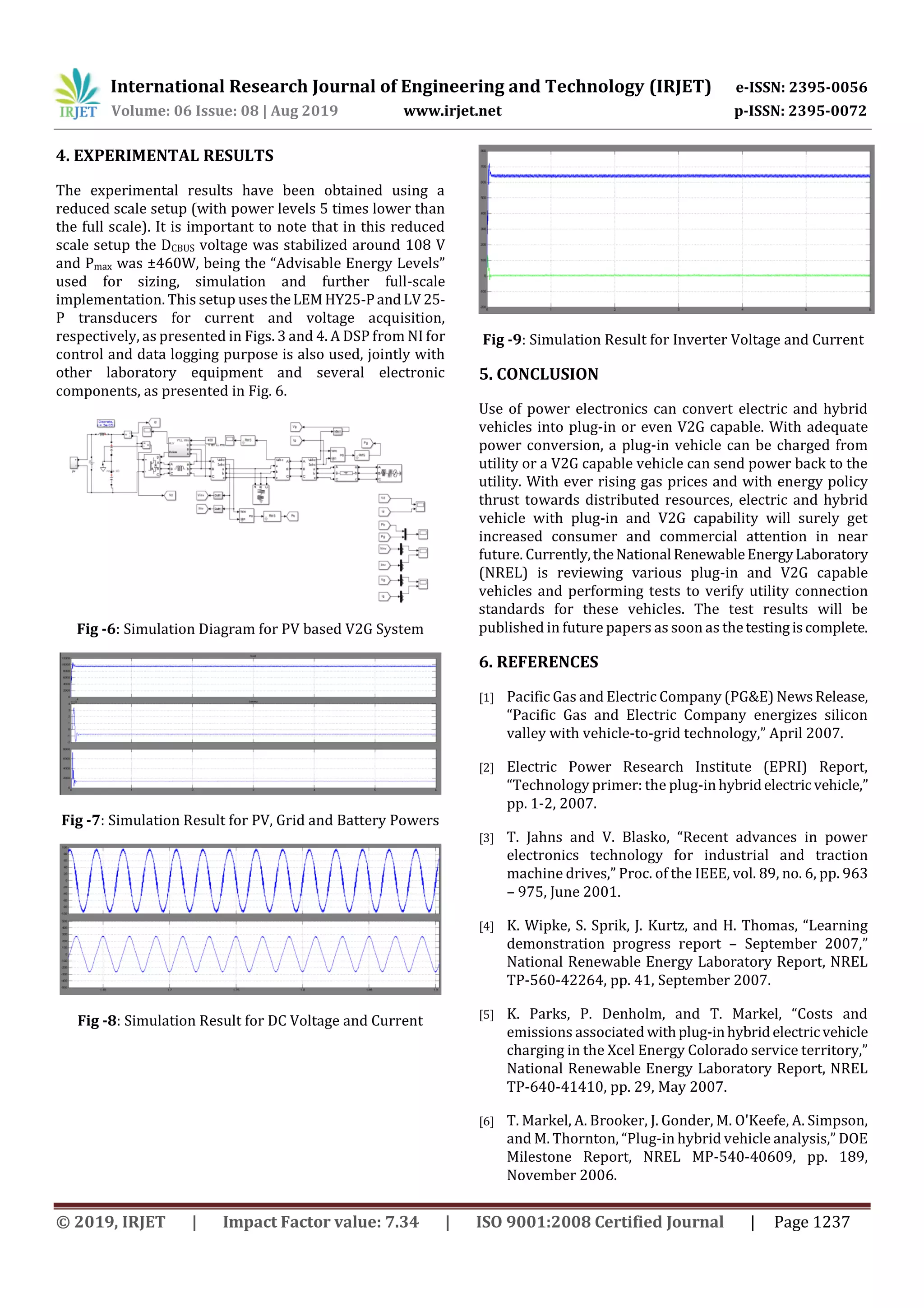 International Research Journal of Engineering and Technology (IRJET) e-ISSN: 2395-0056
Volume: 06 Issue: 08 | Aug 2019 www.irjet.net p-ISSN: 2395-0072
© 2019, IRJET | Impact Factor value: 7.34 | ISO 9001:2008 Certified Journal | Page 1237
4. EXPERIMENTAL RESULTS
The experimental results have been obtained using a
reduced scale setup (with power levels 5 times lower than
the full scale). It is important to note that in this reduced
scale setup the DCBUS voltage was stabilized around 108 V
and Pmax was ±460W, being the “Advisable Energy Levels”
used for sizing, simulation and further full-scale
implementation. This setup uses theLEMHY25-PandLV 25-
P transducers for current and voltage acquisition,
respectively, as presented in Figs. 3 and 4. A DSP from NI for
control and data logging purpose is also used, jointly with
other laboratory equipment and several electronic
components, as presented in Fig. 6.
Fig -6: Simulation Diagram for PV based V2G System
Fig -7: Simulation Result for PV, Grid and Battery Powers
Fig -8: Simulation Result for DC Voltage and Current
Fig -9: Simulation Result for Inverter Voltage and Current
5. CONCLUSION
Use of power electronics can convert electric and hybrid
vehicles into plug-in or even V2G capable. With adequate
power conversion, a plug-in vehicle can be charged from
utility or a V2G capable vehicle can send power back to the
utility. With ever rising gas prices and with energy policy
thrust towards distributed resources, electric and hybrid
vehicle with plug-in and V2G capability will surely get
increased consumer and commercial attention in near
future. Currently,theNational RenewableEnergyLaboratory
(NREL) is reviewing various plug-in and V2G capable
vehicles and performing tests to verify utility connection
standards for these vehicles. The test results will be
published in future papers as soon as thetestingiscomplete.
6. REFERENCES
[1] Pacific Gas and Electric Company (PG&E) NewsRelease,
“Pacific Gas and Electric Company energizes silicon
valley with vehicle-to-grid technology,” April 2007.
[2] Electric Power Research Institute (EPRI) Report,
“Technology primer: the plug-in hybridelectricvehicle,”
pp. 1-2, 2007.
[3] T. Jahns and V. Blasko, “Recent advances in power
electronics technology for industrial and traction
machine drives,” Proc. of the IEEE, vol. 89, no. 6, pp. 963
– 975, June 2001.
[4] K. Wipke, S. Sprik, J. Kurtz, and H. Thomas, “Learning
demonstration progress report – September 2007,”
National Renewable Energy Laboratory Report, NREL
TP-560-42264, pp. 41, September 2007.
[5] K. Parks, P. Denholm, and T. Markel, “Costs and
emissions associated withplug-inhybridelectricvehicle
charging in the Xcel Energy Colorado service territory,”
National Renewable Energy Laboratory Report, NREL
TP-640-41410, pp. 29, May 2007.
[6] T. Markel, A. Brooker, J. Gonder, M. O'Keefe, A. Simpson,
and M. Thornton, “Plug-in hybrid vehicle analysis,” DOE
Milestone Report, NREL MP-540-40609, pp. 189,
November 2006.
 
