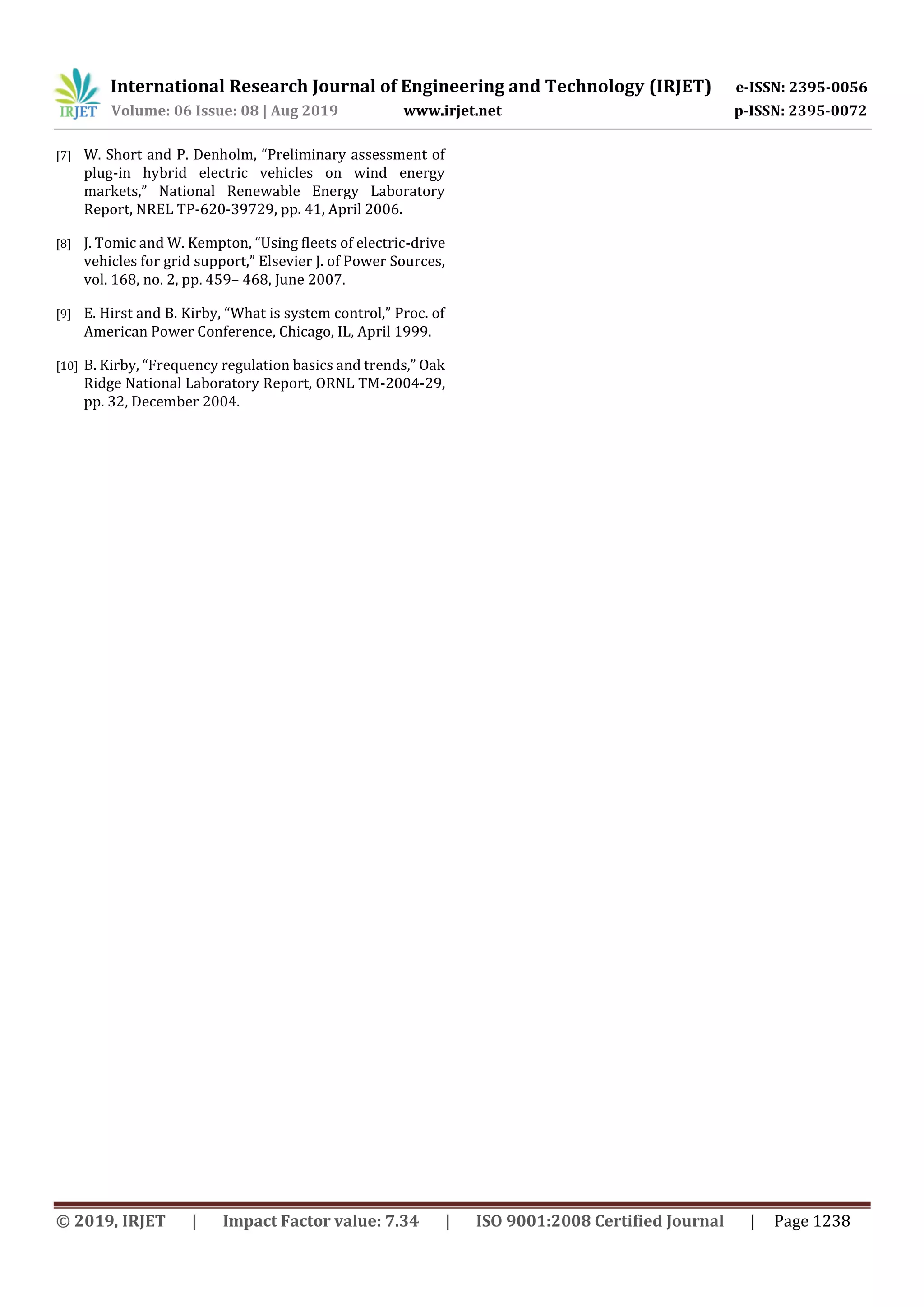 International Research Journal of Engineering and Technology (IRJET) e-ISSN: 2395-0056
Volume: 06 Issue: 08 | Aug 2019 www.irjet.net p-ISSN: 2395-0072
© 2019, IRJET | Impact Factor value: 7.34 | ISO 9001:2008 Certified Journal | Page 1238
[7] W. Short and P. Denholm, “Preliminary assessment of
plug-in hybrid electric vehicles on wind energy
markets,” National Renewable Energy Laboratory
Report, NREL TP-620-39729, pp. 41, April 2006.
[8] J. Tomic and W. Kempton, “Using fleets of electric-drive
vehicles for grid support,” Elsevier J. of Power Sources,
vol. 168, no. 2, pp. 459– 468, June 2007.
[9] E. Hirst and B. Kirby, “What is system control,” Proc. of
American Power Conference, Chicago, IL, April 1999.
[10] B. Kirby, “Frequency regulation basics and trends,” Oak
Ridge National Laboratory Report, ORNL TM-2004-29,
pp. 32, December 2004.
 