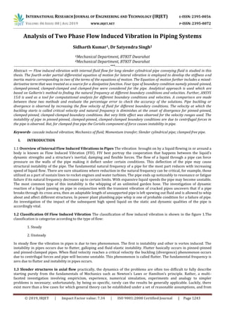 INTERNATIONAL RESEARCH JOURNAL OF ENGINEERING AND TECHNOLOGY (IRJET) E-ISSN: 2395-0056
VOLUME: 06 ISSUE: 08 | AUG 2019 WWW.IRJET.NET P-ISSN: 2395-0072
© 2019, IRJET | Impact Factor value: 7.34 | ISO 9001:2008 Certified Journal | Page 1243
Analysis of Two Phase Flow Induced Vibration in Piping Systems
Sidharth Kumar1, Dr Satyendra Singh2
1Mechanical Department, BTKIT Dwarahat
2Mechanical Department, BTKIT Dwarahat
--------------------------------------------------------------------------------***--------------------------------------------------------------------------------
Abstract — Flow induced vibration with internal fluid flow for long slender cylindrical pipe conveying fluid is studied in this
thesis. The fourth order partial differential equation of motion for lateral vibration is employed to develop the stiffness and
inertia matrix corresponding to two of the terms of the equations of motion. The Equation of motion further includes a mixed-
derivative term that was treated as a source for a dissipative function. Four type of boundary condition namely pinned-pinned,
clamped-pinned, clamped-clamped and clamped-free were considered for the pipe. Analytical approach is used which are
based on Galkerin’s method to finding the natural frequency at different boundary conditions and velocities. Further, ANSYS
15.0 is used as a tool for computational analysis for different boundary conditions and velocities. A comparison are made
between these two methods and evaluate the percentage error to check the accuracy of the solutions. Pipe buckling or
divergence is observed by increasing the flow velocity of fluid for different boundary conditions. The velocity at which the
buckling starts is called critical velocity and natural frequency is diminishes at the onset of divergence for pinned-pinned,
clamped-pinned, clamped-clamped boundary conditions. But very little effect was observed for the velocity ranges used. The
instability of pipe in pinned-pinned, clamped-pinned, clamped-clamped boundary conditions are due to centrifugal forces in
the pipe is observed. But, for clamped-free pipe the Coriolis component of force causes instability in pipe.
Keywords- cascade induced vibration; Mechanics of fluid; Momentum transfer; Slender cylindrical pipe; clamped free pipe.
I. INTRODUCTION
1.1 Overview of Internal Flow Induced Vibrations in Pipes The vibrationabrought on by a liquid flowing in or around a
body is known as Flow Induced Vibration (FIV). FIV best portray the cooperation that happens between the liquid's
dynamic strengths and a structure's inertial, damping and flexible forces. The flow of a liquid through a pipe can force
pressure on the walls of the pipe making it deflect under certain conditions. This deflection of the pipe may cause
structural instability of the pipe. The fundamental natural frequency of a pipe for the most part reduces with increasing
speed of liquid flow. There are sure situations where reduction in the natural frequency can be critical, for example, those
utilized as a part of sustain lines to rocket engines and water turbines. The pipe ends up noticeably to resonance or fatigue
failure if its natural frequency decreases up to certain limits. With expansive liquid speeds the pipe may become unstable.
The most common type of this instability is the whipping of an unlimited garden hose. The investigation of dynamic
reaction of a liquid passing on pipe in conjunction with the transient vibration of cracked pipes uncovers that if a pipe
breaks through its cross area, then an adaptable length of unsupported pipe is left spewing out fluid and is allowed to whip
about and affect different structures. In power plant plumbing pipe whip is one of probable condition for a failure of pipe.
An investigation of the impact of the subsequent high speed liquid on the static and dynamic qualities of the pipe is
accordingly vital.
1.2 Classification Of Flow Induced Vibration The classification of flow induced vibration is shown in the figure 1.The
classification is categorize according to the type of flow:
1. Steady
2. Unsteady
In steady flow the vibration in pipes is due to two phenomenon. The first is instability and other is vortex induced. The
instability in pipes occurs due to flutter, galloping and fluid elastic instability. Flutter basically occurs in pinned-pinned
and pinned-clamped pipes. When fluid velocity reaches a critical velocity the buckling (divergence) phenomenon occurs
due to centrifugal forces and pipe will become unstable. This phenomenon is called flutter. The fundamental frequency is
zero due to flutter and instability in pipes occurs.
1.3 Slender structures in axial flow practically, the dynamics of the problems are often too difficult to fully describe
starting purely from the fundamentals of Mechanics such as Newton’s Laws or Hamilton’s principle. Rather, a multi-
faceted investigation involving empiricism, experience, numerical simulation, experiments and analogy to simpler
problems is necessary; unfortunately, by being so specific, rarely can the results be generally applicable. Luckily, there
exist more than a few cases for which general theory can be established under a set of reasonable assumptions, and from
 