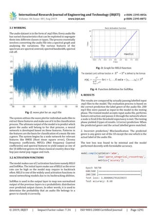International Research Journal of Engineering and Technology (IRJET) e-ISSN: 2395-0056
Volume: 06 Issue: 08 | Aug 2019 www.irjet.net p-ISSN: 2395-0072
© 2019, IRJET | Impact Factor value: 7.34 | ISO 9001:2008 Certified Journal | Page 1291
3.1 WORKING
The audio dataset is in the form of .mp3 files.Everyaudio file
has varied characteristics that can be exploited to segregate
them into different classes or types. The process essentially
involves converting the audio file into a spectral graph and
analyzing the variations. The various features of the
spectrum are spectral centroid, spectral bandwidth,spectral
roll off.
Fig -2: wave plot for an .mp3 file
The system utilizes the wave plot for individual audiofiles to
extract these features and make use of it in the classification
process. The ultimate output of the model istopredict which
genre the audio will belong to for that process, a neural
network is developed based on these features. Patterns in
the features are the basis for classification ofa music fileinto
a genre. The system begins by a node network for relevant
features like RMSE (Root mean square error), Chroma
frequency coefficients, MFCCs (Mel frequency Cepstral
coefficients) and spectral features to yield output as one of
the 10 different genres viz blues classical country disco hip-
hop jazz metal pop reggae and rock.
3.2 ACTIVATION FUNCTIONS
The model makes use of 2 activation functions namelyRELU
and SoftMax. The initial layers make useofRELUastheerror
rate can be high so the model may require to backtrack
often. RELU is one of the widely used activation functions in
neural networking models due to its backtracking abilities.
SoftMax is used in the output layer to map non normalized
output of the previous layers to a probabilistic distribution
over predicted output classes. In other words, it is used to
determine the probability that an audio file belongs to a
genre to classify it correctly.
Fig -3: Graph for RELU function
Fig -4: Function definition for SoftMax
4. RESULTS
The results are compared by actually passing labelled input
.mp3 files to the model. The evaluation process is based on
the correct prediction the label genre of the audio file. 200
mp3 files were passed as input to the model in the testing
phase. The trained model accepts input audio file, performs
feature extraction and passes it through the network where
a node is fired if the threshold expectancy is met. The testing
phase yielded 2 types of results. 1.Correct prediction: When
the predicted genre and the actual labelled genre matched.
2. Incorrect prediction/ Misclassification: The predicted
genre is any genre out of the 10 except the one which is the
actual label of the audio file.
The test loss was found to be minimal and the model
performed decently with formidable accuracy.
 