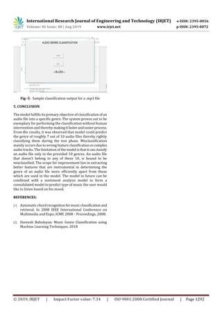 International Research Journal of Engineering and Technology (IRJET) e-ISSN: 2395-0056
Volume: 06 Issue: 08 | Aug 2019 www.irjet.net p-ISSN: 2395-0072
© 2019, IRJET | Impact Factor value: 7.34 | ISO 9001:2008 Certified Journal | Page 1292
Fig -5: Sample classification output for a .mp3 file
5. CONCLUSION
The model fulfills its primary objective of classification of an
audio file into a specific genre. The system proves out to be
exemplary for performing the classification without human
intervention and thereby makingitfasterandeasierprocess.
From the results, it was observed that model could predict
the genre of roughly 7 out of 10 audio files thereby rightly
classifying them during the test phase. Misclassification
mainly occurs due to wrong featureclassificationorcomplex
audio tracks. The limitation of themodel isthatitcanclassify
an audio file only in the provided 10 genres. An audio file
that doesn’t belong to any of these 10, is bound to be
misclassified. The scope for improvement lies in extracting
better features that are instrumental in determining the
genre of an audio file more efficiently apart from those
which are used in the model. The model in future can be
combined with a sentiment analysis model to form a
consolidated model to predict type of music the user would
like to listen based on his mood.
REFERENCES:
[1] Automatic chord recognition formusic classificationand
retrieval. In 2008 IEEE International Conference on
Multimedia and Expo, ICME 2008 - Proceedings, 2008.
[2] Hareesh Bahuleyan. Music Genre Classification using
Machine Learning Techniques. 2018
 