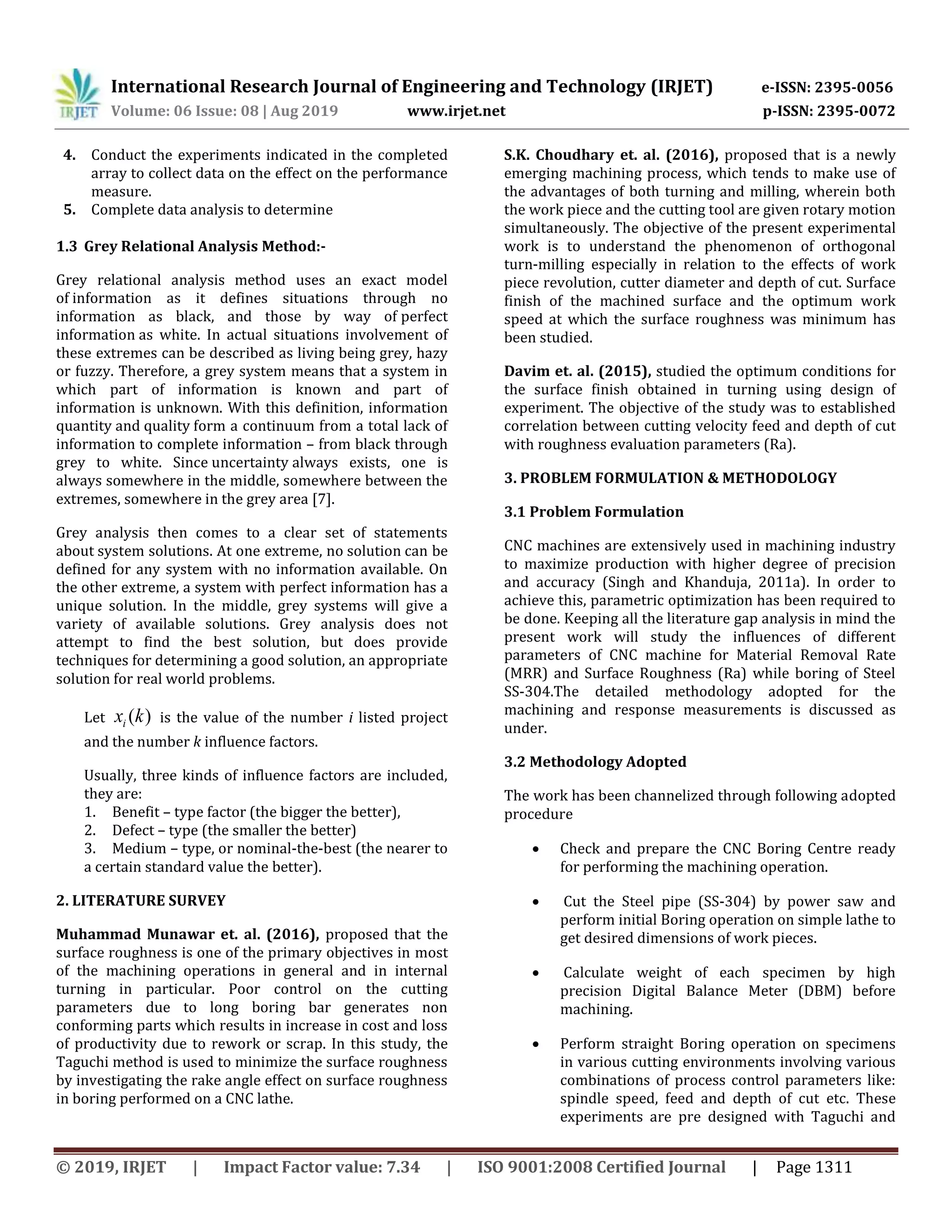 International Research Journal of Engineering and Technology (IRJET) e-ISSN: 2395-0056
Volume: 06 Issue: 08 | Aug 2019 www.irjet.net p-ISSN: 2395-0072
© 2019, IRJET | Impact Factor value: 7.34 | ISO 9001:2008 Certified Journal | Page 1311
4. Conduct the experiments indicated in the completed
array to collect data on the effect on the performance
measure.
5. Complete data analysis to determine
1.3 Grey Relational Analysis Method:-
Grey relational analysis method uses an exact model
of information as it defines situations through no
information as black, and those by way of perfect
information as white. In actual situations involvement of
these extremes can be described as living being grey, hazy
or fuzzy. Therefore, a grey system means that a system in
which part of information is known and part of
information is unknown. With this definition, information
quantity and quality form a continuum from a total lack of
information to complete information – from black through
grey to white. Since uncertainty always exists, one is
always somewhere in the middle, somewhere between the
extremes, somewhere in the grey area [7].
Grey analysis then comes to a clear set of statements
about system solutions. At one extreme, no solution can be
defined for any system with no information available. On
the other extreme, a system with perfect information has a
unique solution. In the middle, grey systems will give a
variety of available solutions. Grey analysis does not
attempt to find the best solution, but does provide
techniques for determining a good solution, an appropriate
solution for real world problems.
Let )(kxi is the value of the number i listed project
and the number k influence factors.
Usually, three kinds of influence factors are included,
they are:
1. Benefit – type factor (the bigger the better),
2. Defect – type (the smaller the better)
3. Medium – type, or nominal-the-best (the nearer to
a certain standard value the better).
2. LITERATURE SURVEY
Muhammad Munawar et. al. (2016), proposed that the
surface roughness is one of the primary objectives in most
of the machining operations in general and in internal
turning in particular. Poor control on the cutting
parameters due to long boring bar generates non
conforming parts which results in increase in cost and loss
of productivity due to rework or scrap. In this study, the
Taguchi method is used to minimize the surface roughness
by investigating the rake angle effect on surface roughness
in boring performed on a CNC lathe.
S.K. Choudhary et. al. (2016), proposed that is a newly
emerging machining process, which tends to make use of
the advantages of both turning and milling, wherein both
the work piece and the cutting tool are given rotary motion
simultaneously. The objective of the present experimental
work is to understand the phenomenon of orthogonal
turn-milling especially in relation to the effects of work
piece revolution, cutter diameter and depth of cut. Surface
finish of the machined surface and the optimum work
speed at which the surface roughness was minimum has
been studied.
Davim et. al. (2015), studied the optimum conditions for
the surface finish obtained in turning using design of
experiment. The objective of the study was to established
correlation between cutting velocity feed and depth of cut
with roughness evaluation parameters (Ra).
3. PROBLEM FORMULATION & METHODOLOGY
3.1 Problem Formulation
CNC machines are extensively used in machining industry
to maximize production with higher degree of precision
and accuracy (Singh and Khanduja, 2011a). In order to
achieve this, parametric optimization has been required to
be done. Keeping all the literature gap analysis in mind the
present work will study the influences of different
parameters of CNC machine for Material Removal Rate
(MRR) and Surface Roughness (Ra) while boring of Steel
SS-304.The detailed methodology adopted for the
machining and response measurements is discussed as
under.
3.2 Methodology Adopted
The work has been channelized through following adopted
procedure
 Check and prepare the CNC Boring Centre ready
for performing the machining operation.
 Cut the Steel pipe (SS-304) by power saw and
perform initial Boring operation on simple lathe to
get desired dimensions of work pieces.
 Calculate weight of each specimen by high
precision Digital Balance Meter (DBM) before
machining.
 Perform straight Boring operation on specimens
in various cutting environments involving various
combinations of process control parameters like:
spindle speed, feed and depth of cut etc. These
experiments are pre designed with Taguchi and
 