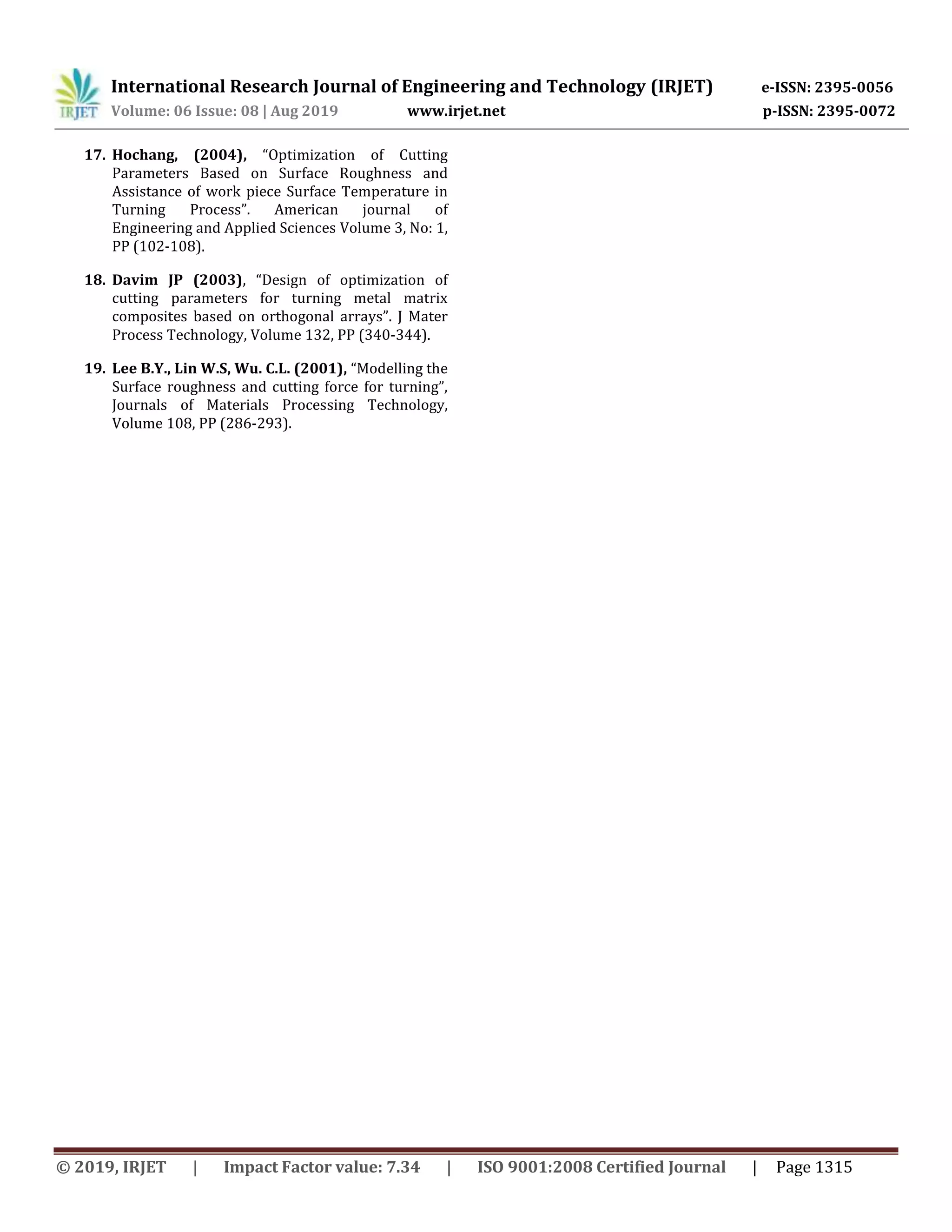 International Research Journal of Engineering and Technology (IRJET) e-ISSN: 2395-0056
Volume: 06 Issue: 08 | Aug 2019 www.irjet.net p-ISSN: 2395-0072
© 2019, IRJET | Impact Factor value: 7.34 | ISO 9001:2008 Certified Journal | Page 1315
17. Hochang, (2004), “Optimization of Cutting
Parameters Based on Surface Roughness and
Assistance of work piece Surface Temperature in
Turning Process”. American journal of
Engineering and Applied Sciences Volume 3, No: 1,
PP (102-108).
18. Davim JP (2003), “Design of optimization of
cutting parameters for turning metal matrix
composites based on orthogonal arrays”. J Mater
Process Technology, Volume 132, PP (340-344).
19. Lee B.Y., Lin W.S, Wu. C.L. (2001), “Modelling the
Surface roughness and cutting force for turning”,
Journals of Materials Processing Technology,
Volume 108, PP (286-293).
 