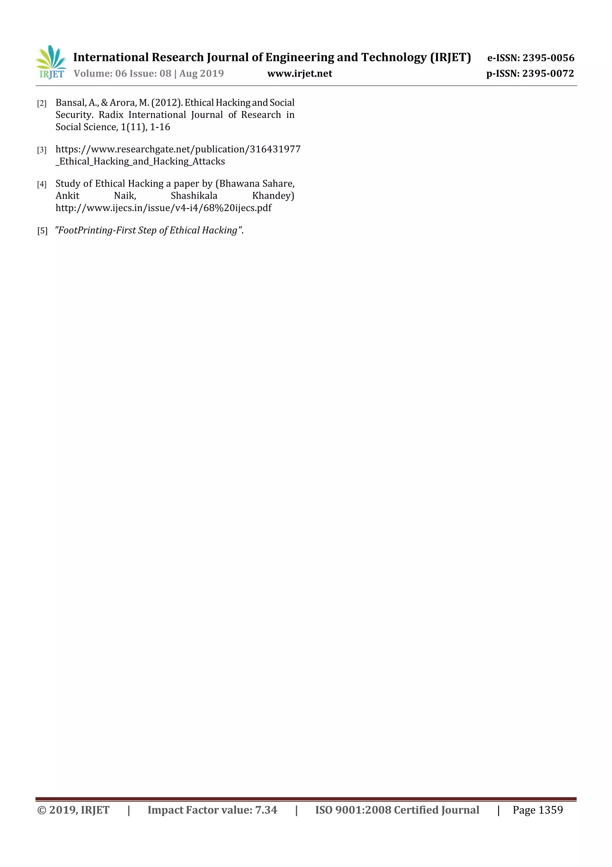 International Research Journal of Engineering and Technology (IRJET) e-ISSN: 2395-0056
Volume: 06 Issue: 08 | Aug 2019 www.irjet.net p-ISSN: 2395-0072
© 2019, IRJET | Impact Factor value: 7.34 | ISO 9001:2008 Certified Journal | Page 1359
[2] Bansal, A., & Arora, M. (2012).Ethical HackingandSocial
Security. Radix International Journal of Research in
Social Science, 1(11), 1-16
[3] https://www.researchgate.net/publication/316431977
_Ethical_Hacking_and_Hacking_Attacks
[4] Study of Ethical Hacking a paper by (Bhawana Sahare,
Ankit Naik, Shashikala Khandey)
http://www.ijecs.in/issue/v4-i4/68%20ijecs.pdf
[5] "FootPrinting-First Step of Ethical Hacking".
 