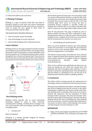 International Research Journal of Engineering and Technology (IRJET) e-ISSN: 2395-0056
Volume: 06 Issue: 08 | Aug 2019 www.irjet.net p-ISSN: 2395-0072
© 2019, IRJET | Impact Factor value: 7.34 | ISO 9001:2008 Certified Journal | Page 1358
13. Valid email address and usernames
5. Phishing Technique
Phishing is a type of internet fraud that uses false or
deceptive content to trick users and extract information
from them. Phishing historicallyusede-mailsasa mediumto
reach its target, but soon spread to other forms of
communication like websites, SMS’s
THE REASON WHY PHISHING PREVAILS?
1. Lack of computer system knowledge
2. Lack of knowledge of security indicators
3. Lack of understanding of the verification process
E-MAIL PHISHING
Phishing emails are messages designed to fool the recipient
into handing over personal information,suchasloginnames,
passwords, credit card numbers, account credentials, social
security numbers, etc. Fraudulent emails harm their victims
through the loss of funds and identity theft. They also hurt
Internet business, because people lose their trustinInternet
transactions for fear that they will become victims of fraud.
How Phishing works.
Phishing attacks typically rely on social networking
techniques applied to email or other electronic
communication methods, including direct messages sent
over social networks, SMS text messages and other instant
messaging modes.
 z-shadow tool
What is Z-Shadow?
Z-Shadow is a website specially designed for hacking
Facebook or other social site.
like Facebook, gmail and many more. You just need to create
an account on that website and have to copy the URL of the
site which your victim uses. For example if you want to hack
Facebook, then you just need to copy the URL of the fake
Facebook page. Don’t worry no account get bans or
suspended because z-shadow is specially created for
hacking. Now send this URL to your target, and when they
click it, it opens up a new page which requires them to add
their ID and password. This page is backed by your Z-
Shadow profile and when they their credentials to enter,
they get hacked and you can get the results. Results will be
available in your z-shadow account. Now you can easily use
that ID and password for whatever you want to do.
 Anti-phishing and countermeasure
There are several methods to protect users from phishing
attacks. But prevention is not enough. We need detection
measures to get early warning signals when a phishing
attack is being planned or is in progress.
The attacker needs to setup a look-alike site. First, a domain
name is registered. Many times attackers register a domain
which sounds similar to the original. If they are targeting
www.abcbank.com attackers might register
www.abccbank.com.
There is also a website www.phishtank.com where you can
check by putting the site which you already have and
phishtank will check throughout their database if such a
website is marked as a phishing website.Ifyoualreadyknow
that the website is a phishing site you can also put up on
phishtank and mark that website as phishing website.
6. Conclusions
The whole world is moving towards the enhancement of
technology, and more, with thistherisk ofsecurityincreases.
This paper described about the hackers and ethical hackers
who tried to illegally break into the security. In the ADPS,
hacking plays a significant role because it deals with either
side of being smart or unhealthy. Then in the next section it
describe the importance and the techniques of ethical
hacking. Further, this paper tells about how hackers enter
into the system called as footprinting. It also describe about
phishing which tells what is phishing, how does phishing
works. In conclusion, it must be said that ethical hacking is a
tool which can help in better understanding of the system
and improving the security techniques as well.
REFERENCES
[1] https://www.researchgate.net/publication/271079090
_ETHICAL_HACKING_Tools_Techniques_and_Approache
s
 