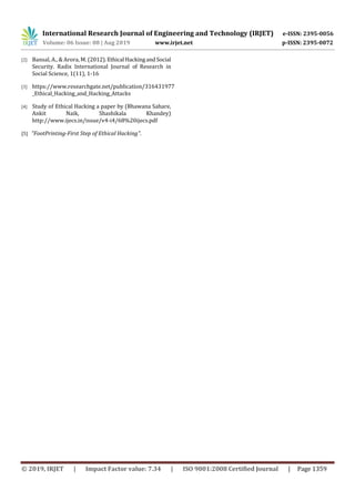 International Research Journal of Engineering and Technology (IRJET) e-ISSN: 2395-0056
Volume: 06 Issue: 08 | Aug 2019 www.irjet.net p-ISSN: 2395-0072
© 2019, IRJET | Impact Factor value: 7.34 | ISO 9001:2008 Certified Journal | Page 1359
[2] Bansal, A., & Arora, M. (2012).Ethical HackingandSocial
Security. Radix International Journal of Research in
Social Science, 1(11), 1-16
[3] https://www.researchgate.net/publication/316431977
_Ethical_Hacking_and_Hacking_Attacks
[4] Study of Ethical Hacking a paper by (Bhawana Sahare,
Ankit Naik, Shashikala Khandey)
http://www.ijecs.in/issue/v4-i4/68%20ijecs.pdf
[5] "FootPrinting-First Step of Ethical Hacking".
 