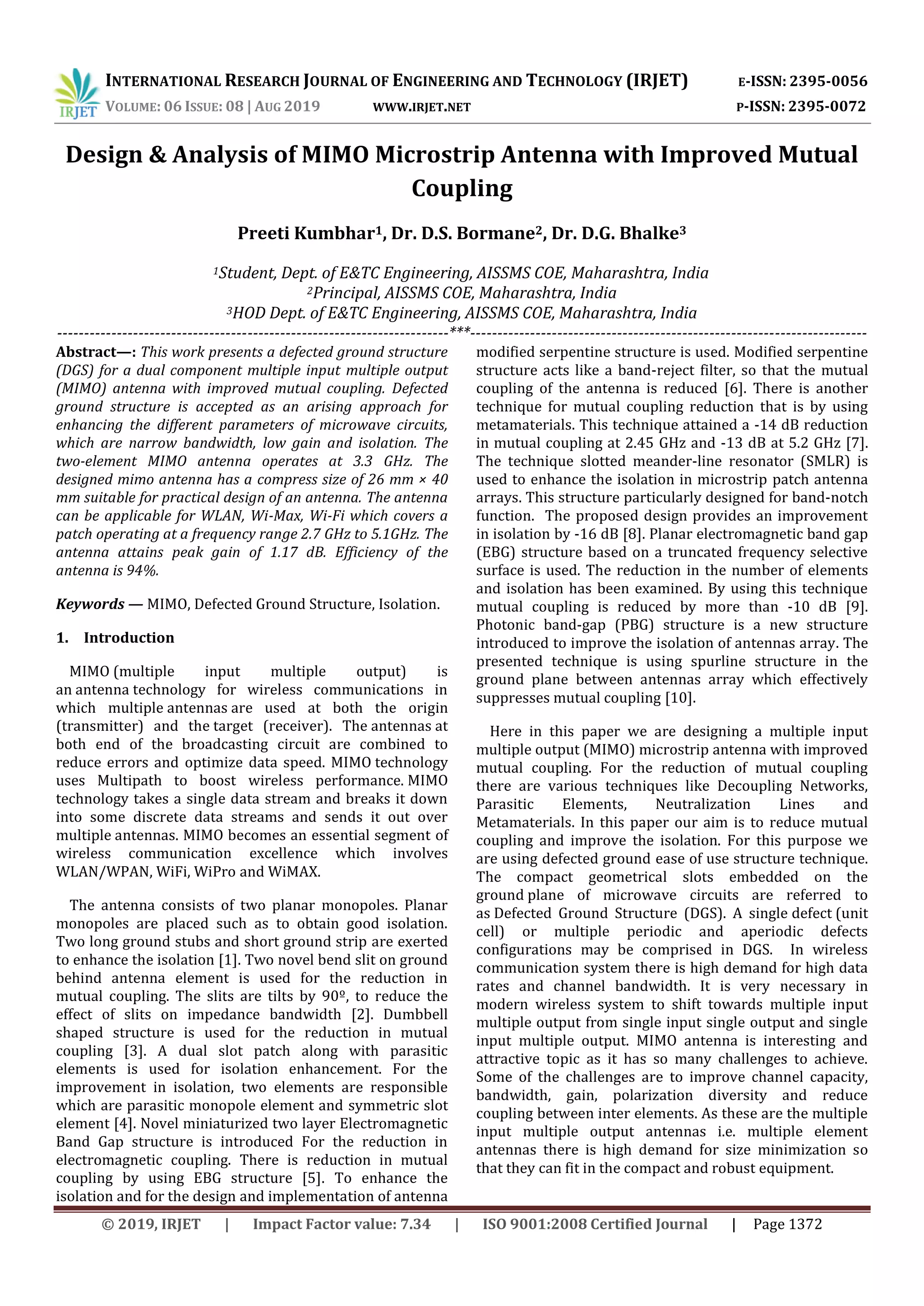 INTERNATIONAL RESEARCH JOURNAL OF ENGINEERING AND TECHNOLOGY (IRJET) E-ISSN: 2395-0056
VOLUME: 06 ISSUE: 08 | AUG 2019 WWW.IRJET.NET P-ISSN: 2395-0072
© 2019, IRJET | Impact Factor value: 7.34 | ISO 9001:2008 Certified Journal | Page 1372
Design & Analysis of MIMO Microstrip Antenna with Improved Mutual
Coupling
Preeti Kumbhar1, Dr. D.S. Bormane2, Dr. D.G. Bhalke3
2Principal, AISSMS COE, Maharashtra, India
3HOD Dept. of E&TC Engineering, AISSMS COE, Maharashtra, India
------------------------------------------------------------------------***-------------------------------------------------------------------------
Abstract—: This work presents a defected ground structure
(DGS) for a dual component multiple input multiple output
(MIMO) antenna with improved mutual coupling. Defected
ground structure is accepted as an arising approach for
enhancing the different parameters of microwave circuits,
which are narrow bandwidth, low gain and isolation. The
two-element MIMO antenna operates at 3.3 GHz. The
designed mimo antenna has a compress size of 26 mm × 40
mm suitable for practical design of an antenna. The antenna
can be applicable for WLAN, Wi-Max, Wi-Fi which covers a
patch operating at a frequency range 2.7 GHz to 5.1GHz. The
antenna attains peak gain of 1.17 dB. Efficiency of the
antenna is 94%.
Keywords — MIMO, Defected Ground Structure, Isolation.
1. Introduction
MIMO (multiple input multiple output) is
an antenna technology for wireless communications in
which multiple antennas are used at both the origin
(transmitter) and the target (receiver). The antennas at
both end of the broadcasting circuit are combined to
reduce errors and optimize data speed. MIMO technology
uses Multipath to boost wireless performance. MIMO
technology takes a single data stream and breaks it down
into some discrete data streams and sends it out over
multiple antennas. MIMO becomes an essential segment of
wireless communication excellence which involves
WLAN/WPAN, WiFi, WiPro and WiMAX.
The antenna consists of two planar monopoles. Planar
monopoles are placed such as to obtain good isolation.
Two long ground stubs and short ground strip are exerted
to enhance the isolation [1]. Two novel bend slit on ground
behind antenna element is used for the reduction in
mutual coupling. The slits are tilts by 90º, to reduce the
effect of slits on impedance bandwidth [2]. Dumbbell
shaped structure is used for the reduction in mutual
coupling [3]. A dual slot patch along with parasitic
elements is used for isolation enhancement. For the
improvement in isolation, two elements are responsible
which are parasitic monopole element and symmetric slot
element [4]. Novel miniaturized two layer Electromagnetic
Band Gap structure is introduced For the reduction in
electromagnetic coupling. There is reduction in mutual
coupling by using EBG structure [5]. To enhance the
isolation and for the design and implementation of antenna
modified serpentine structure is used. Modified serpentine
structure acts like a band-reject filter, so that the mutual
coupling of the antenna is reduced [6]. There is another
technique for mutual coupling reduction that is by using
metamaterials. This technique attained a -14 dB reduction
in mutual coupling at 2.45 GHz and -13 dB at 5.2 GHz [7].
The technique slotted meander-line resonator (SMLR) is
used to enhance the isolation in microstrip patch antenna
arrays. This structure particularly designed for band-notch
function. The proposed design provides an improvement
in isolation by -16 dB [8]. Planar electromagnetic band gap
(EBG) structure based on a truncated frequency selective
surface is used. The reduction in the number of elements
and isolation has been examined. By using this technique
mutual coupling is reduced by more than -10 dB [9].
Photonic band-gap (PBG) structure is a new structure
introduced to improve the isolation of antennas array. The
presented technique is using spurline structure in the
ground plane between antennas array which effectively
suppresses mutual coupling [10].
Here in this paper we are designing a multiple input
multiple output (MIMO) microstrip antenna with improved
mutual coupling. For the reduction of mutual coupling
there are various techniques like Decoupling Networks,
Parasitic Elements, Neutralization Lines and
Metamaterials. In this paper our aim is to reduce mutual
coupling and improve the isolation. For this purpose we
are using defected ground ease of use structure technique.
The compact geometrical slots embedded on the
ground plane of microwave circuits are referred to
as Defected Ground Structure (DGS). A single defect (unit
cell) or multiple periodic and aperiodic defects
configurations may be comprised in DGS. In wireless
communication system there is high demand for high data
rates and channel bandwidth. It is very necessary in
modern wireless system to shift towards multiple input
multiple output from single input single output and single
input multiple output. MIMO antenna is interesting and
attractive topic as it has so many challenges to achieve.
Some of the challenges are to improve channel capacity,
bandwidth, gain, polarization diversity and reduce
coupling between inter elements. As these are the multiple
input multiple output antennas i.e. multiple element
antennas there is high demand for size minimization so
that they can fit in the compact and robust equipment.
1Student, Dept. of E&TC Engineering, AISSMS COE, Maharashtra, India
 