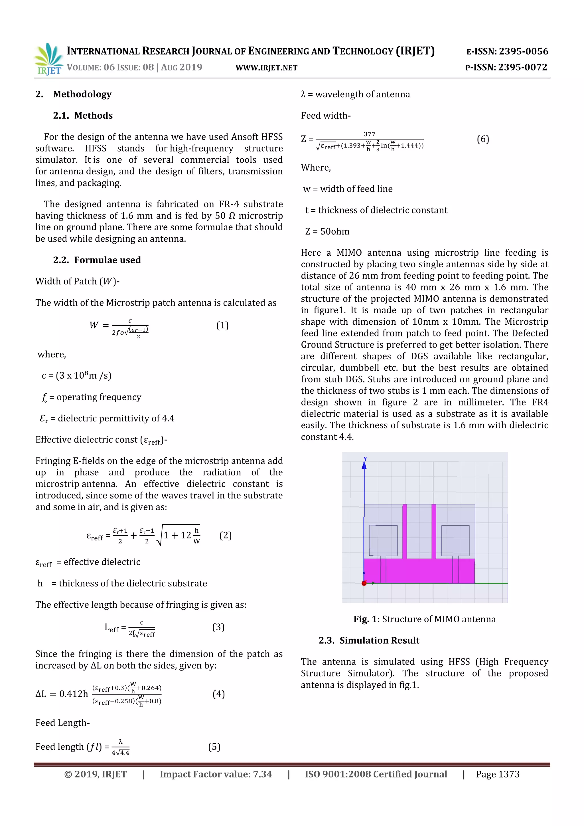 INTERNATIONAL RESEARCH JOURNAL OF ENGINEERING AND TECHNOLOGY (IRJET) E-ISSN: 2395-0056
VOLUME: 06 ISSUE: 08 | AUG 2019 WWW.IRJET.NET P-ISSN: 2395-0072
© 2019, IRJET | Impact Factor value: 7.34 | ISO 9001:2008 Certified Journal | Page 1373
2. Methodology
2.1. Methods
For the design of the antenna we have used Ansoft HFSS
software. HFSS stands for high-frequency structure
simulator. It is one of several commercial tools used
for antenna design, and the design of filters, transmission
lines, and packaging.
The designed antenna is fabricated on FR-4 substrate
having thickness of 1.6 mm and is fed by 50 Ω microstrip
line on ground plane. There are some formulae that should
be used while designing an antenna.
2.2. Formulae used
Width of Patch ( )-
The width of the Microstrip patch antenna is calculated as
(1)
where,
c = (3 x m /s)
𝑓 = operating frequency
ℰᵣ = dielectric permittivity of 4.4
Effective dielectric const ( )-
Fringing E-fields on the edge of the microstrip antenna add
up in phase and produce the radiation of the
microstrip antenna. An effective dielectric constant is
introduced, since some of the waves travel in the substrate
and some in air, and is given as:
=
ℰ ℰ
√ (2)
= effective dielectric
h = thickness of the dielectric substrate
The effective length because of fringing is given as:
=
√
(3)
Since the fringing is there the dimension of the patch as
increased by on both the sides, given by:
(4)
Feed Length-
Feed length (𝑓𝑙) = (5)
λ = wavelength of antenna
Feed width-
Ζ =
√
(6)
Where,
w = width of feed line
t = thickness of dielectric constant
Z = 50ohm
Here a MIMO antenna using microstrip line feeding is
constructed by placing two single antennas side by side at
distance of 26 mm from feeding point to feeding point. The
total size of antenna is 40 mm x 26 mm x 1.6 mm. The
structure of the projected MIMO antenna is demonstrated
in figure1. It is made up of two patches in rectangular
shape with dimension of 10mm x 10mm. The Microstrip
feed line extended from patch to feed point. The Defected
Ground Structure is preferred to get better isolation. There
are different shapes of DGS available like rectangular,
circular, dumbbell etc. but the best results are obtained
from stub DGS. Stubs are introduced on ground plane and
the thickness of two stubs is 1 mm each. The dimensions of
design shown in figure 2 are in millimeter. The FR4
dielectric material is used as a substrate as it is available
easily. The thickness of substrate is 1.6 mm with dielectric
constant 4.4.
Fig. 1: Structure of MIMO antenna
2.3. Simulation Result
The antenna is simulated using HFSS (High Frequency
Structure Simulator). The structure of the proposed
antenna is displayed in fig.1.
 