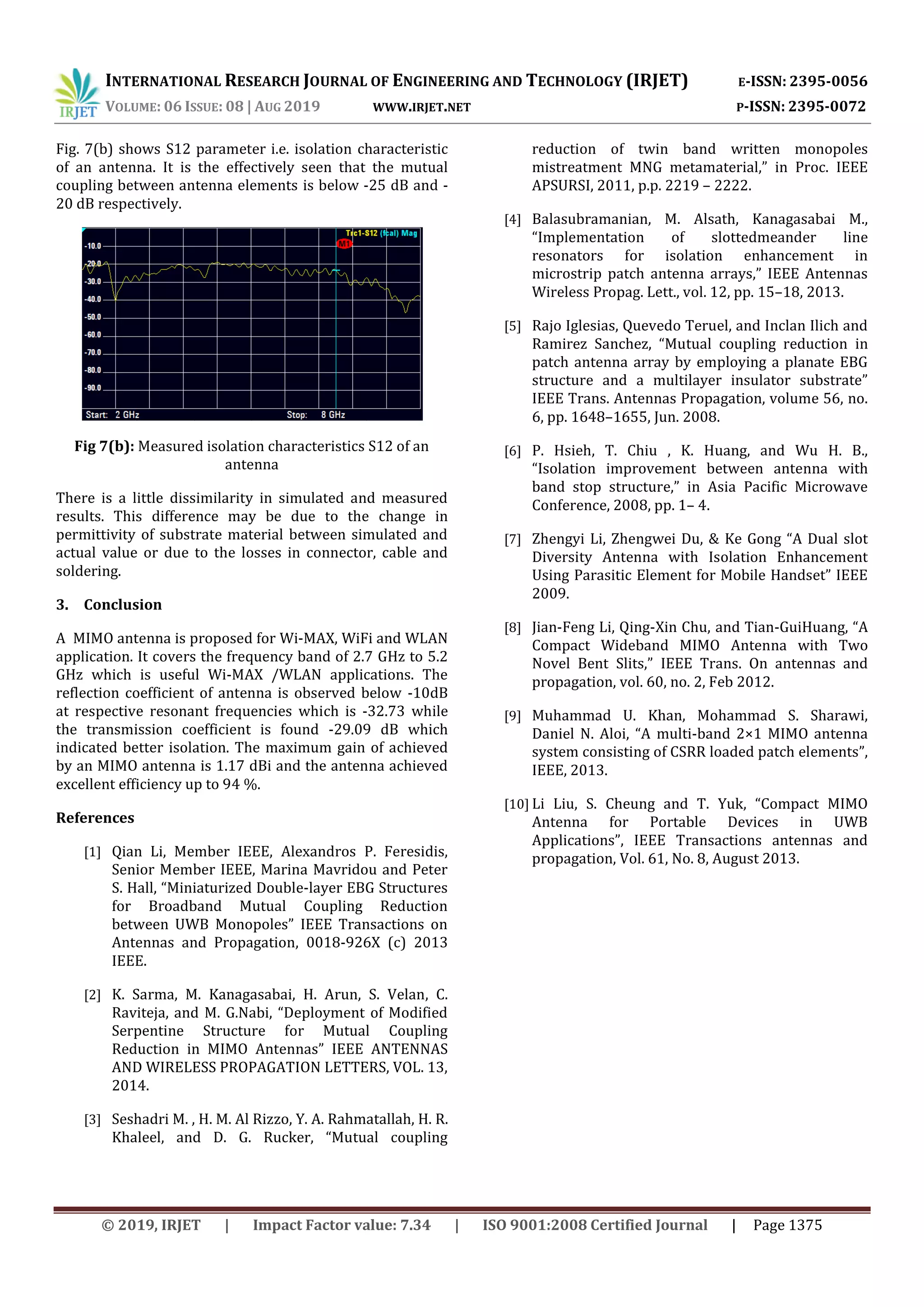 INTERNATIONAL RESEARCH JOURNAL OF ENGINEERING AND TECHNOLOGY (IRJET) E-ISSN: 2395-0056
VOLUME: 06 ISSUE: 08 | AUG 2019 WWW.IRJET.NET P-ISSN: 2395-0072
© 2019, IRJET | Impact Factor value: 7.34 | ISO 9001:2008 Certified Journal | Page 1375
Fig. 7(b) shows S12 parameter i.e. isolation characteristic
of an antenna. It is the effectively seen that the mutual
coupling between antenna elements is below -25 dB and -
20 dB respectively.
Fig 7(b): Measured isolation characteristics S12 of an
antenna
There is a little dissimilarity in simulated and measured
results. This difference may be due to the change in
permittivity of substrate material between simulated and
actual value or due to the losses in connector, cable and
soldering.
3. Conclusion
A MIMO antenna is proposed for Wi-MAX, WiFi and WLAN
application. It covers the frequency band of 2.7 GHz to 5.2
GHz which is useful Wi-MAX /WLAN applications. The
reflection coefficient of antenna is observed below -10dB
at respective resonant frequencies which is -32.73 while
the transmission coefficient is found -29.09 dB which
indicated better isolation. The maximum gain of achieved
by an MIMO antenna is 1.17 dBi and the antenna achieved
excellent efficiency up to 94 %.
References
[1] Qian Li, Member IEEE, Alexandros P. Feresidis,
Senior Member IEEE, Marina Mavridou and Peter
S. Hall, “Miniaturized Double-layer EBG Structures
for Broadband Mutual Coupling Reduction
between UWB Monopoles” IEEE Transactions on
Antennas and Propagation, 0018-926X (c) 2013
IEEE.
[2] K. Sarma, M. Kanagasabai, H. Arun, S. Velan, C.
Raviteja, and M. G.Nabi, “Deployment of Modified
Serpentine Structure for Mutual Coupling
Reduction in MIMO Antennas” IEEE ANTENNAS
AND WIRELESS PROPAGATION LETTERS, VOL. 13,
2014.
[3] Seshadri M. , H. M. Al Rizzo, Y. A. Rahmatallah, H. R.
Khaleel, and D. G. Rucker, “Mutual coupling
reduction of twin band written monopoles
mistreatment MNG metamaterial,” in Proc. IEEE
APSURSI, 2011, p.p. 2219 – 2222.
[4] Balasubramanian, M. Alsath, Kanagasabai M.,
“Implementation of slottedmeander line
resonators for isolation enhancement in
microstrip patch antenna arrays,” IEEE Antennas
Wireless Propag. Lett., vol. 12, pp. 15–18, 2013.
[5] Rajo Iglesias, Quevedo Teruel, and Inclan Ilich and
Ramirez Sanchez, “Mutual coupling reduction in
patch antenna array by employing a planate EBG
structure and a multilayer insulator substrate”
IEEE Trans. Antennas Propagation, volume 56, no.
6, pp. 1648–1655, Jun. 2008.
[6] P. Hsieh, T. Chiu , K. Huang, and Wu H. B.,
“Isolation improvement between antenna with
band stop structure,” in Asia Pacific Microwave
Conference, 2008, pp. 1– 4.
[7] Zhengyi Li, Zhengwei Du, & Ke Gong “A Dual slot
Diversity Antenna with Isolation Enhancement
Using Parasitic Element for Mobile Handset” IEEE
2009.
[8] Jian-Feng Li, Qing-Xin Chu, and Tian-GuiHuang, “A
Compact Wideband MIMO Antenna with Two
Novel Bent Slits,” IEEE Trans. On antennas and
propagation, vol. 60, no. 2, Feb 2012.
[9] Muhammad U. Khan, Mohammad S. Sharawi,
Daniel N. Aloi, “A multi-band 2×1 MIMO antenna
system consisting of CSRR loaded patch elements”,
IEEE, 2013.
[10] Li Liu, S. Cheung and T. Yuk, “Compact MIMO
Antenna for Portable Devices in UWB
Applications”, IEEE Transactions antennas and
propagation, Vol. 61, No. 8, August 2013.
 