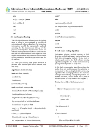 International Research Journal of Engineering and Technology (IRJET) e-ISSN: 2395-0056
Volume: 06 Issue: 08 | Aug 2019 www.irjet.net p-ISSN: 2395-0072
© 2019, IRJET | Impact Factor value: 7.34 | ISO 9001:2008 Certified Journal | Page 1473
else
if c(v) > c(u)l (u, v) then
c(v) = c(u)l(u, v)
end
end
end
3. A-star Adaptive Routing
The ASA-routing uses the informationoftherouting
table to select as non-congested as possible of
output channels to forward packets.Thecongestion
information should be dynamically updated
according to the transmission latency of the
previous routed packets. Experimental results for
different traffic patterns andnetwork loadsindicate
that how our method applied to the repetitive turn
model routing and the odd-even turn routing yields
an improvement in both theaveragelatencyandthe
throughput.
ASA used path finding and graph traversal it
problem solve possible path choose optimal path
first away.
Algorithm 1: findNextNode()
Input: curNode, dstNode;
openList = ∅;
closeList = ∅;
openList.add(curNode)
while openList is not empty do
tempCurNode = findM inF NodeInOpenList();
closeList.add(tempCurNode);
neighborNodes = f indNeighborNodes();
for each nextNode of neighborNodes do
if nextNode is in openList then
new- g = G(tempCurNode) + c(tempCurNode,
nextNode);
if new- g < G(nextNode) then
F(nextNode) = new- g + H(nextNodee);
set tempCurNode as parent to nextNode ;
end if
else
openList.add(nextNode)
set tempCurNode as parent to nextNode;
end if
end for
if dst Node is in openList then
return
end if
end while
4. Fault aware routing algorithm
Fault-aware routing method consists of fault
detection method, fault-aware routing scheme, and
fault- tolerant mapping method. On the basis of
solution path matrix, the fault-tolerant routing
algorithm completes the packet transmission by
passing the faulty nodes or faulty links.
In this fault aware routing algorithm reduces the
packet loss rate and increases the reliability in
comparison to the existing fault tolerant routing
algorithm. This routing algorithm is also evaluated
on larger networks by varying the position and
number of faults, which shows that it can be
efficiently used for large network on chip (NoCs).
Routing (in- mesh[row][col],xco,yco,move)
{
If((yco==desy-yco)&&(xco==dest-xco))
{
Sol[xco][yco]=1;
Return true;
}
Else if (yco==col-1)
{
If(move==south)
{
If(in-mesh[xco+1][yco]==fail)
 