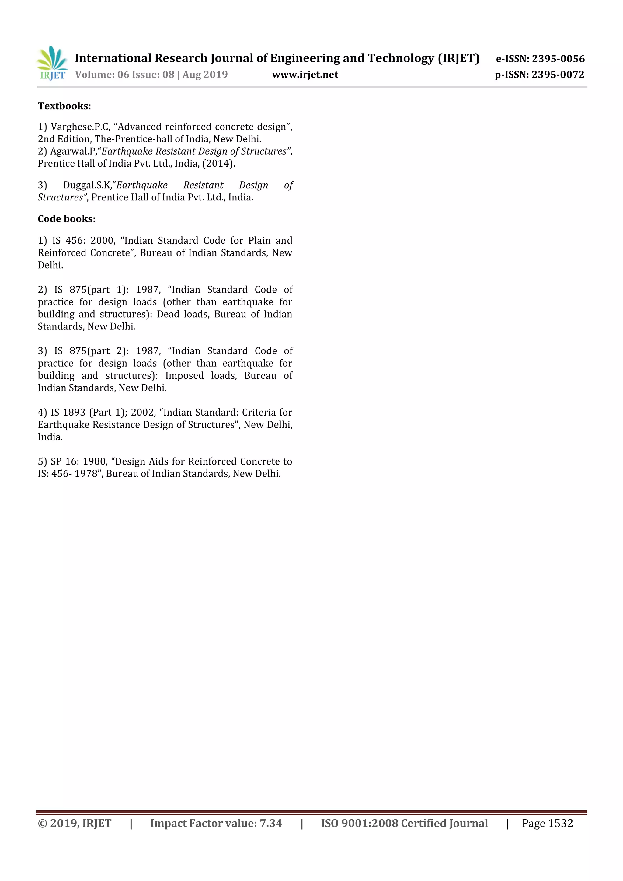 International Research Journal of Engineering and Technology (IRJET) e-ISSN: 2395-0056
Volume: 06 Issue: 08 | Aug 2019 www.irjet.net p-ISSN: 2395-0072
© 2019, IRJET | Impact Factor value: 7.34 | ISO 9001:2008 Certified Journal | Page 1532
Textbooks:
1) Varghese.P.C, “Advanced reinforced concrete design”,
2nd Edition, The-Prentice-hall of India, New Delhi.
2) Agarwal.P,“Earthquake Resistant Design of Structures”,
Prentice Hall of India Pvt. Ltd., India, (2014).
3) Duggal.S.K,“Earthquake Resistant Design of
Structures”, Prentice Hall of India Pvt. Ltd., India.
Code books:
1) IS 456: 2000, “Indian Standard Code for Plain and
Reinforced Concrete”, Bureau of Indian Standards, New
Delhi.
2) IS 875(part 1): 1987, “Indian Standard Code of
practice for design loads (other than earthquake for
building and structures): Dead loads, Bureau of Indian
Standards, New Delhi.
3) IS 875(part 2): 1987, “Indian Standard Code of
practice for design loads (other than earthquake for
building and structures): Imposed loads, Bureau of
Indian Standards, New Delhi.
4) IS 1893 (Part 1); 2002, “Indian Standard: Criteria for
Earthquake Resistance Design of Structures”, New Delhi,
India.
5) SP 16: 1980, “Design Aids for Reinforced Concrete to
IS: 456- 1978”, Bureau of Indian Standards, New Delhi.
 