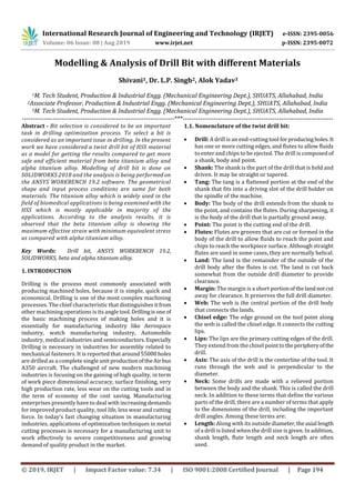 International Research Journal of Engineering and Technology (IRJET) e-ISSN: 2395-0056
Volume: 06 Issue: 08 | Aug 2019 www.irjet.net p-ISSN: 2395-0072
© 2019, IRJET | Impact Factor value: 7.34 | ISO 9001:2008 Certified Journal | Page 194
Modelling & Analysis of Drill Bit with different Materials
Shivani1, Dr. L.P. Singh2, Alok Yadav3
1M. Tech Student, Production & Industrial Engg. (Mechanical Engineering Dept.), SHUATS, Allahabad, India
2Associate Professor, Production & Industrial Engg. (Mechanical Engineering Dept.), SHUATS, Allahabad, India
3M. Tech Student, Production & Industrial Engg. (Mechanical Engineering Dept.), SHUATS, Allahabad, India
----------------------------------------------------------------------***---------------------------------------------------------------------
Abstract - Bit selection is considered to be an important
task in drilling optimization process. To select a bit is
considered as an important issue in drilling. In the present
work we have considered a twist drill bit of HSS material
as a model for getting the results compared to get more
safe and efficient material from beta titanium alloy and
alpha titanium alloy. Modelling of drill bit is done on
SOLIDWORKS 2018 and the analysis is being performed on
the ANSYS WORKBENCH 19.2 software. The geometrical
shape and input process conditions are same for both
materials. The titanium alloy which is widely used in the
field of biomedical applications is being examined with the
HSS which is mostly applicable in majority of the
applications. According to the analysis results, it is
observed that the beta titanium alloy is showing the
maximum effective strain with minimum equivalent stress
as compared with alpha titanium alloy.
Key Words: Drill bit, ANSYS WORKBENCH 19.2,
SOLIDWORKS, beta and alpha titanium alloy.
1. INTRODUCTION
Drilling is the process most commonly associated with
producing machined holes, because it is simple, quick and
economical. Drilling is one of the most complex machining
processes. The chief characteristic that distinguishes itfrom
other machining operations is its angle tool.Drillingisone of
the basic machining process of making holes and it is
essentially for manufacturing industry like Aerospace
industry, watch manufacturing industry, Automobile
industry, medical industries and semiconductors.Especially
Drilling is necessary in industries for assembly related to
mechanical fasteners. It is reported that around55000holes
are drilled as a complete single unitproductionoftheAir bus
A350 aircraft. The challenged of new modern machining
industries is focusing on the gaining of high quality, in term
of work piece dimensional accuracy, surface finishing, very
high production rate, less wear on the cutting tools and in
the term of economy of the cost saving. Manufacturing
enterprises presently have to deal with increasing demands
for improved product quality, tool life, less wear and cutting
force. In today’s fast changing situation in manufacturing
industries, applications of optimization techniques in metal
cutting processes is necessary for a manufacturing unit to
work effectively to severe competitiveness and growing
demand of quality product in the market.
1.1. Nomenclature of the twist drill bit:
 Drill: A drill is an end-cutting tool forproducingholes.It
has one or more cutting edges, and flutes to allow fluids
to enter and chips to be ejected. The drill is composed of
a shank, body and point.
 Shank: The shank is the part of the drill that is held and
driven. It may be straight or tapered.
 Tang: The tang is a flattened portion at the end of the
shank that fits into a driving slot of the drill holder on
the spindle of the machine.
 Body: The body of the drill extends from the shank to
the point, and contains the flutes. During sharpening, it
is the body of the drill that is partially ground away.
 Point: The point is the cutting end of the drill.
 Flutes: Flutes are grooves that are cut or formed in the
body of the drill to allow fluids to reach the point and
chips to reach the workpiece surface. Although straight
flutes are used in some cases, they are normally helical.
 Land: The land is the remainder of the outside of the
drill body after the flutes is cut. The land is cut back
somewhat from the outside drill diameter to provide
clearance.
 Margin: The margin is a short portionofthelandnotcut
away for clearance. It preserves the full drill diameter.
 Web: The web is the central portion of the drill body
that connects the lands.
 Chisel edge: The edge ground on the tool point along
the web is called the chisel edge. It connects the cutting
lips.
 Lips: The lips are the primary cutting edges of the drill.
They extend from the chisel point totheperipheryofthe
drill.
 Axis: The axis of the drill is the centerline of the tool. It
runs through the web and is perpendicular to the
diameter.
 Neck: Some drills are made with a relieved portion
between the body and the shank. This is called the drill
neck. In addition to these terms that define the various
parts of the drill, there are a number of terms that apply
to the dimensions of the drill, including the important
drill angles. Among these terms are:
 Length: Along with its outside diameter,theaxial length
of a drill is listed when the drill size is given. In addition,
shank length, flute length and neck length are often
used.
 