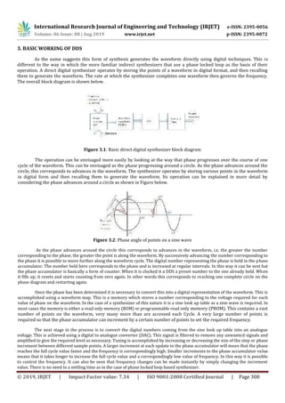 International Research Journal of Engineering and Technology (IRJET) e-ISSN: 2395-0056
Volume: 06 Issue: 08 | Aug 2019 www.irjet.net p-ISSN: 2395-0072
© 2019, IRJET | Impact Factor value: 7.34 | ISO 9001:2008 Certified Journal | Page 300
3. BASIC WORKING OF DDS
As the name suggests this form of synthesis generates the waveform directly using digital techniques. This is
different to the way in which the more familiar indirect synthesizers that use a phase locked loop as the basis of their
operation. A direct digital synthesizer operates by storing the points of a waveform in digital format, and then recalling
them to generate the waveform. The rate at which the synthesizer completes one waveform then governs the frequency.
The overall block diagram is shown below.
Figure 3.1: Basic direct digital synthesizer block diagram
The operation can be envisaged more easily by looking at the way that phase progresses over the course of one
cycle of the waveform. This can be envisaged as the phase progressing around a circle. As the phase advances around the
circle, this corresponds to advances in the waveform. The synthesizer operates by storing various points in the waveform
in digital form and then recalling them to generate the waveform. Its operation can be explained in more detail by
considering the phase advances around a circle as shown in Figure below.
Figure 3.2: Phase angle of points on a sine wave
As the phase advances around the circle this corresponds to advances in the waveform, i.e. the greater the number
corresponding to the phase, the greater the point is along the waveform. By successively advancing the number corresponding to
the phase it is possible to move further along the waveform cycle. The digital number representing the phase is held in the phase
accumulator. The number held here corresponds to the phase and is increased at regular intervals. In this way it can be sent hat
the phase accumulator is basically a form of counter. When it is clocked it a DDS a preset number to the one already held. When
it fills up, it resets and starts counting from zero again. In other words this corresponds to reaching one complete circle on the
phase diagram and restarting again.
Once the phase has been determined it is necessary to convert this into a digital representation of the waveform. This is
accomplished using a waveform map. This is a memory which stores a number corresponding to the voltage required for each
value of phase on the waveform. In the case of a synthesizer of this nature it is a sine look up table as a sine wave is required. In
most cases the memory is either a read only memory (ROM) or programmable read only memory (PROM). This contains a vast
number of points on the waveform, very many more than are accessed each Cycle. A very large number of points is
required so that the phase accumulator can increment by a certain number of points to set the required frequency.
The next stage in the process is to convert the digital numbers coming from the sine look up table into an analogue
voltage. This is achieved using a digital to analogue converter (DAC). This signal is filtered to remove any unwanted signals and
amplified to give the required level as necessary. Tuning is accomplished by increasing or decreasing the size of the step or phase
increment between different sample points. A larger increment at each update to the phase accumulator will mean that the phase
reaches the full cycle value faster and the frequency is correspondingly high. Smaller increments to the phase accumulator value
means that it takes longer to increase the full cycle value and a correspondingly low value of frequency. In this way it is possible
to control the frequency. It can also be seen that frequency changes can be made instantly by simply changing the increment
value. There is no need to a settling time as in the case of phase locked loop based synthesizer.
 