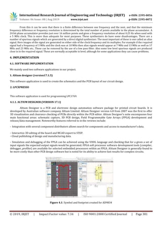 International Research Journal of Engineering and Technology (IRJET) e-ISSN: 2395-0056
Volume: 06 Issue: 08 | Aug 2019 www.irjet.net p-ISSN: 2395-0072
© 2019, IRJET | Impact Factor value: 7.34 | ISO 9001:2008 Certified Journal | Page 301
From this it can be seen that there is a finite difference between one frequency and the next, and that the minimum
frequency difference or frequency resolution is determined by the total number of points available in the phase accumulator. A
24 bit phase accumulator provides just over 16 million points and gives a frequency resolution of about 0.25 Hz when used with
a 5 MHz clock. This is more than adequate for most purposes. These synthesizers do have some disadvantages. There are a
number of spurious signals which are generated by a direct digital synthesizer. The most important of these is one called an alias
signal. Here images of the signal are generated on either side of the clock frequency and its multiples. For example if the required
signal had a frequency of 3 MHz and the clock was at 10 MHz then alias signals would appear at 7 MHz and 13 MHz as well as 17
MHz and 23 MHz etc.. These can be removed by the use of a low pass filter. Also some low level spurious signals are produced
close in to the required signal. These are normally acceptable in level, although for some applications they can cause problems.
4. IMPLEMENTATION
4.1. SOFTWARE IMPLEMENTATION
We mainly used two software applications in our project.
1. Altium designer (version17.1.5)
This software application is used to create the schematics and the PCB layout of our circuit design.
2. LPCXPRESSO
This software application is used for programming LPC1769.
4.1.1. ALTIUM DESIGNER (VERSION 17.1)
Altium Designer is a PCB and electronic design automation software package for printed circuit boards. It is
developed by Australian software company Altium Limited. Altium Designer version 6.8 from 2007 was the first to offer
3D visualization and clearance checking of PCBs directly within the PCB editor. Altium Designer’s suite encompasses four
main functional areas: schematic capture, 3D PCB design, Field Programmable Gate Arrays (FPGA) development and
release/data management. Noteworthy features referred to in the reviews include:
- Integration with several component distributors allows search for components and access to manufacturer’s data.
- Interactive 3D editing of the board and MCAD export to STEP.
- Cloud publishing of design and manufacturing data.
- Simulation and debugging of the FPGA can be achieved using the VHDL language and checking that for a given a set of
input signals the expected output signals would be generated. FPGA soft processor software development tools (compiler,
debugger, profiler) are available for selected embedded processors within an FPGA. Altium Designer is generally found to
be more costly than other PCB design software but is noted for its ability to achieve fast results for complex circuits.
Figure 4.1: Symbol and footprint created for AD9834
 
