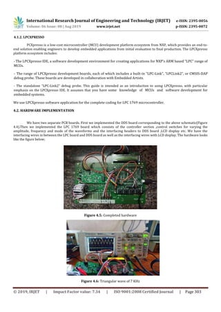 International Research Journal of Engineering and Technology (IRJET) e-ISSN: 2395-0056
Volume: 06 Issue: 08 | Aug 2019 www.irjet.net p-ISSN: 2395-0072
© 2019, IRJET | Impact Factor value: 7.34 | ISO 9001:2008 Certified Journal | Page 303
4.1.2. LPCXPRESSO
PCXpresso is a low-cost microcontroller (MCU) development platform ecosystem from NXP, which provides an end-to-
end solution enabling engineers to develop embedded applications from initial evaluation to final production. The LPCXpresso
platform ecosystem includes:
- The LPCXpresso IDE, a software development environment for creating applications for NXP’s ARM based “LPC” range of
MCUs.
- The range of LPCXpresso development boards, each of which includes a built-in “LPC-Link”, “LPCLink2”, or CMSIS-DAP
debug probe. These boards are developed in collaboration with Embedded Artists.
- The standalone “LPC-Link2” debug probe. This guide is intended as an introduction to using LPCXpresso, with particular
emphasis on the LPCXpresso IDE. It assumes that you have some knowledge of MCUs and software development for
embedded systems.
We use LPCXpresso software application for the complete coding for LPC 1769 microcontroller.
4.2. HARDWARE IMPLEMENTATION
We have two separate PCB boards. First we implemented the DDS board corresponding to the above schematic(Figure
4.4).Then we implemented the LPC 1769 board which consists of the controller section ,control switches for varying the
amplitude, frequency and mode of the waveforms and the interfacing headers to DDS board ,LCD display etc. We have the
interfacing wires in between the LPC board and DDS board as well as the interfacing wires with LCD display. The hardware looks
like the figure below;
Figure 4.5: Completed hardware
Figure 4.6: Triangular wave of 7 KHz
 