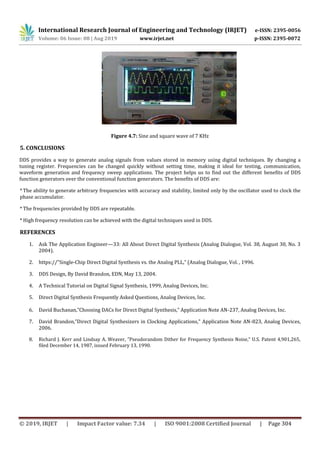 International Research Journal of Engineering and Technology (IRJET) e-ISSN: 2395-0056
Volume: 06 Issue: 08 | Aug 2019 www.irjet.net p-ISSN: 2395-0072
© 2019, IRJET | Impact Factor value: 7.34 | ISO 9001:2008 Certified Journal | Page 304
Figure 4.7: Sine and square wave of 7 KHz
5. CONCLUSIONS
DDS provides a way to generate analog signals from values stored in memory using digital techniques. By changing a
tuning register. Frequencies can be changed quickly without setting time, making it ideal for testing, communication,
waveform generation and frequency sweep applications. The project helps us to find out the different benefits of DDS
function generators over the conventional function generators. The benefits of DDS are:
* The ability to generate arbitrary frequencies with accuracy and stability, limited only by the oscillator used to clock the
phase accumulator.
* The frequencies provided by DDS are repeatable.
* High frequency resolution can be achieved with the digital techniques used in DDS.
REFERENCES
1. Ask The Application Engineer—33: All About Direct Digital Synthesis (Analog Dialogue, Vol. 38, August 30, No. 3
2004).
2. https://”Single-Chip Direct Digital Synthesis vs. the Analog PLL,” (Analog Dialogue, Vol. , 1996.
3. DDS Design, By David Brandon, EDN, May 13, 2004.
4. A Technical Tutorial on Digital Signal Synthesis, 1999, Analog Devices, Inc.
5. Direct Digital Synthesis Frequently Asked Questions, Analog Devices, Inc.
6. David Buchanan,”Choosing DACs for Direct Digital Synthesis,” Application Note AN-237, Analog Devices, Inc.
7. David Brandon,”Direct Digital Synthesizers in Clocking Applications,” Application Note AN-823, Analog Devices,
2006.
8. Richard J. Kerr and Lindsay A. Weaver, ”Pseudorandom Dither for Frequency Synthesis Noise,” U.S. Patent 4,901,265,
filed December 14, 1987, issued February 13, 1990.
 