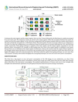 International Research Journal of Engineering and Technology (IRJET) e-ISSN: 2395-0056
Volume: 06 Issue: 08 | Aug 2019 www.irjet.net p-ISSN: 2395-0072
© 2019, IRJET | Impact Factor value: 7.34 | ISO 9001:2008 Certified Journal | Page 411
In between the state register and the output register, there are four S-boxes followed by the MixColums to enable processing 4
B in each clock cycle. The temporary results are stored in the output register. When the encryption finished, the results are
written out from the output register. In the 128-b key configuration, AES encryption module needs ten rounds, which leads to
40 cycles to finish the encryption for a 128-b block of data. The total number of cycles to encrypt a block in our architecture is
44 cycles. For other key configurations, our architecture needs 52 and 60 cycles to encrypt a data block for 192- and 256-b key
modes, respectively. Clock gating technique is applied on the state register and the output register separately to save the
dynamic power consumption. For example, in data loading state, the clock to the output register is disabled to save power
because there are no valid data to the output register. Furthermore, when in the inactive state, the output of these registers is
not changed, which means that there is no activity in the encryption path. The power estimation results show that even in the
highest throughput mode (44 cycles/encryption for 128-b key mode) the applied clock gating technique can save more than
13% of power. Certainly, with smaller throughput the clock gating technique can even save much more power consumption.
SUBSTITUTION BOX:
The S-box has a big impact on area and power consumption of the AES design. In our architecture, we chose S-box
implementation for the lowest power consumption. S-boxes may occupy up to 60% of the total cell area, while they consume
about 10%–20% of the total power consumption. The smallest implementation of S-boxes until now is from Canright [18].
Canright S-box demonstrates optimized area (292 gates/S-box) but needs more power/energy consumption
 
