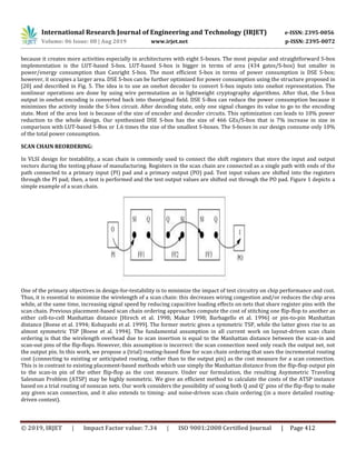 International Research Journal of Engineering and Technology (IRJET) e-ISSN: 2395-0056
Volume: 06 Issue: 08 | Aug 2019 www.irjet.net p-ISSN: 2395-0072
© 2019, IRJET | Impact Factor value: 7.34 | ISO 9001:2008 Certified Journal | Page 412
because it creates more activities especially in architectures with eight S-boxes. The most popular and straightforward S-box
implementation is the LUT-based S-box. LUT-based S-box is bigger in terms of area (434 gates/S-box) but smaller in
power/energy consumption than Canright S-box. The most efficient S-box in terms of power consumption is DSE S-box;
however, it occupies a larger area. DSE S-box can be further optimized for power consumption using the structure proposed in
[20] and described in Fig. 5. The idea is to use an onehot decoder to convert S-box inputs into onehot representation. The
nonlinear operations are done by using wire permutation as in lightweight cryptography algorithms. After that, the S-box
output in onehot encoding is converted back into theoriginal field. DSE S-Box can reduce the power consumption because it
minimizes the activity inside the S-box circuit. After decoding state, only one signal changes its value to go to the encoding
state. Most of the area lost is because of the size of encoder and decoder circuits. This optimization can leads to 10% power
reduction to the whole design. Our synthesized DSE S-box has the size of 466 GEs/S-box that is 7% increase in size in
comparison with LUT-based S-Box or 1.6 times the size of the smallest S-boxes. The S-boxes in our design consume only 10%
of the total power consumption.
SCAN CHAIN REORDERING:
In VLSI design for testability, a scan chain is commonly used to connect the shift registers that store the input and output
vectors during the testing phase of manufacturing. Registers in the scan chain are connected as a single path with ends of the
path connected to a primary input (PI) pad and a primary output (PO) pad. Test input values are shifted into the registers
through the PI pad; then, a test is performed and the test output values are shifted out through the PO pad. Figure 1 depicts a
simple example of a scan chain.
One of the primary objectives in design-for-testability is to minimize the impact of test circuitry on chip performance and cost.
Thus, it is essential to minimize the wirelength of a scan chain: this decreases wiring congestion and/or reduces the chip area
while, at the same time, increasing signal speed by reducing capacitive loading effects on nets that share register pins with the
scan chain. Previous placement-based scan chain ordering approaches compute the cost of stitching one flip-flop to another as
either cell-to-cell Manhattan distance [Hirech et al. 1998; Makar 1998; Barbagello et al. 1996] or pin-to-pin Manhattan
distance [Boese et al. 1994; Kobayashi et al. 1999]. The former metric gives a symmetric TSP, while the latter gives rise to an
almost symmetric TSP [Boese et al. 1994]. The fundamental assumption in all current work on layout-driven scan chain
ordering is that the wirelength overhead due to scan insertion is equal to the Manhattan distance between the scan-in and
scan-out pins of the flip-flops. However, this assumption is incorrect: the scan connection need only reach the output net, not
the output pin. In this work, we propose a (trial) routing-based flow for scan chain ordering that uses the incremental routing
cost (connecting to existing or anticipated routing, rather than to the output pin) as the cost measure for a scan connection.
This is in contrast to existing placement-based methods which use simply the Manhattan distance from the flip-flop output pin
to the scan-in pin of the other flip-flop as the cost measure. Under our formulation, the resulting Asymmetric Traveling
Salesman Problem (ATSP) may be highly nonmetric. We give an efficient method to calculate the costs of the ATSP instance
based on a trial routing of nonscan nets. Our work considers the possibility of using both Q and Q¯ pins of the flip-flop to make
any given scan connection, and it also extends to timing- and noise-driven scan chain ordering (in a more detailed routing-
driven context).
 