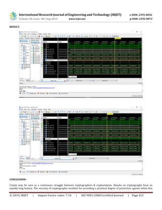 International Research Journal of Engineering and Technology (IRJET) e-ISSN: 2395-0056
Volume: 06 Issue: 08 | Aug 2019 www.irjet.net p-ISSN: 2395-0072
© 2019, IRJET | Impact Factor value: 7.34 | ISO 9001:2008 Certified Journal | Page 413
RESULT:
CONCLUSION:-
Crypto may be seen as a continuous struggle between cryptographers & cryptanalysts. Attacks on cryptography have an
equally long history. The security of cryptographic modules for providing a practical degree of protection against white-box
 