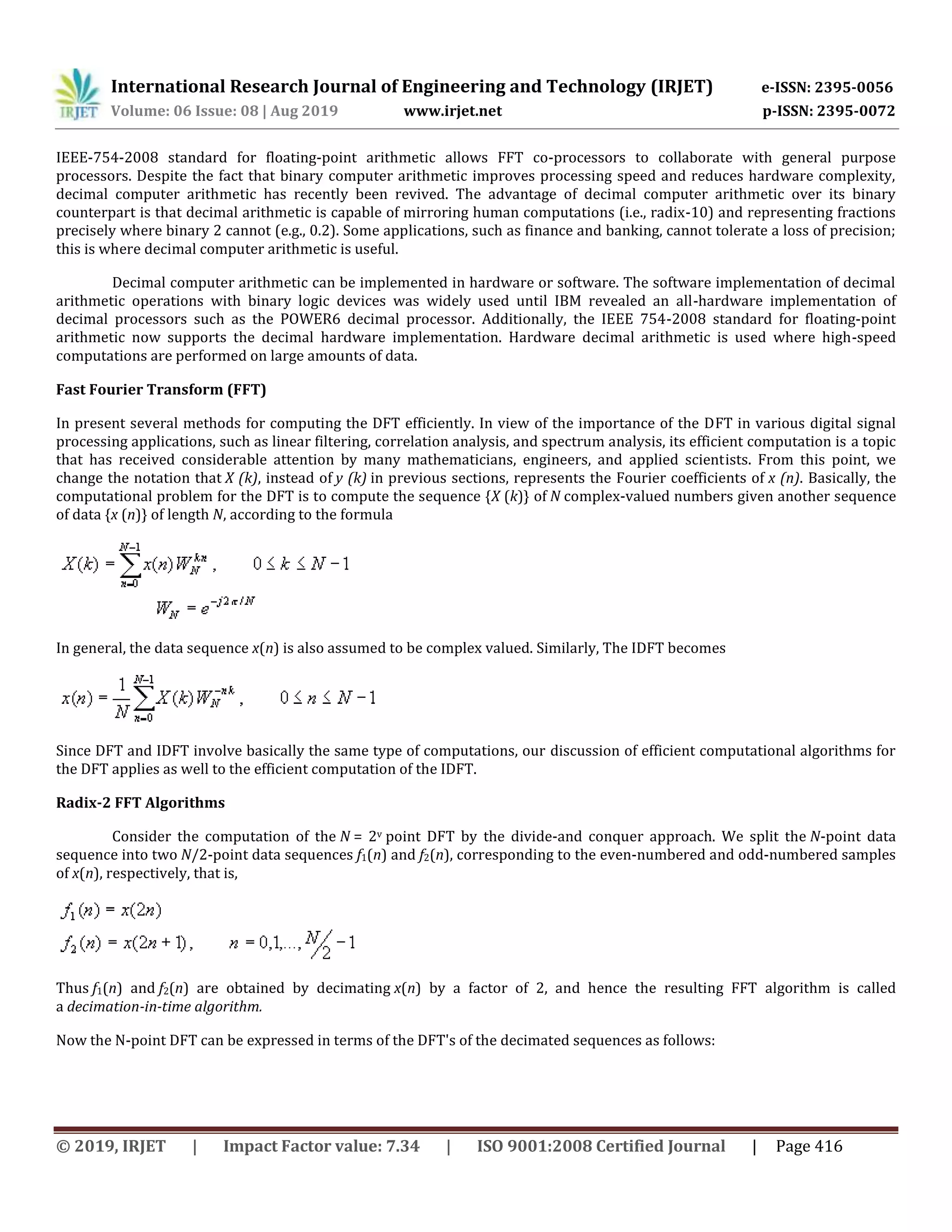 International Research Journal of Engineering and Technology (IRJET) e-ISSN: 2395-0056
Volume: 06 Issue: 08 | Aug 2019 www.irjet.net p-ISSN: 2395-0072
© 2019, IRJET | Impact Factor value: 7.34 | ISO 9001:2008 Certified Journal | Page 416
IEEE-754-2008 standard for floating-point arithmetic allows FFT co-processors to collaborate with general purpose
processors. Despite the fact that binary computer arithmetic improves processing speed and reduces hardware complexity,
decimal computer arithmetic has recently been revived. The advantage of decimal computer arithmetic over its binary
counterpart is that decimal arithmetic is capable of mirroring human computations (i.e., radix-10) and representing fractions
precisely where binary 2 cannot (e.g., 0.2). Some applications, such as finance and banking, cannot tolerate a loss of precision;
this is where decimal computer arithmetic is useful.
Decimal computer arithmetic can be implemented in hardware or software. The software implementation of decimal
arithmetic operations with binary logic devices was widely used until IBM revealed an all-hardware implementation of
decimal processors such as the POWER6 decimal processor. Additionally, the IEEE 754-2008 standard for floating-point
arithmetic now supports the decimal hardware implementation. Hardware decimal arithmetic is used where high-speed
computations are performed on large amounts of data.
Fast Fourier Transform (FFT)
In present several methods for computing the DFT efficiently. In view of the importance of the DFT in various digital signal
processing applications, such as linear filtering, correlation analysis, and spectrum analysis, its efficient computation is a topic
that has received considerable attention by many mathematicians, engineers, and applied scientists. From this point, we
change the notation that X (k), instead of y (k) in previous sections, represents the Fourier coefficients of x (n). Basically, the
computational problem for the DFT is to compute the sequence {X (k)} of N complex-valued numbers given another sequence
of data {x (n)} of length N, according to the formula
In general, the data sequence x(n) is also assumed to be complex valued. Similarly, The IDFT becomes
Since DFT and IDFT involve basically the same type of computations, our discussion of efficient computational algorithms for
the DFT applies as well to the efficient computation of the IDFT.
Radix-2 FFT Algorithms
Consider the computation of the N = 2v point DFT by the divide-and conquer approach. We split the N-point data
sequence into two N/2-point data sequences f1(n) and f2(n), corresponding to the even-numbered and odd-numbered samples
of x(n), respectively, that is,
Thus f1(n) and f2(n) are obtained by decimating x(n) by a factor of 2, and hence the resulting FFT algorithm is called
a decimation-in-time algorithm.
Now the N-point DFT can be expressed in terms of the DFT's of the decimated sequences as follows:
 
