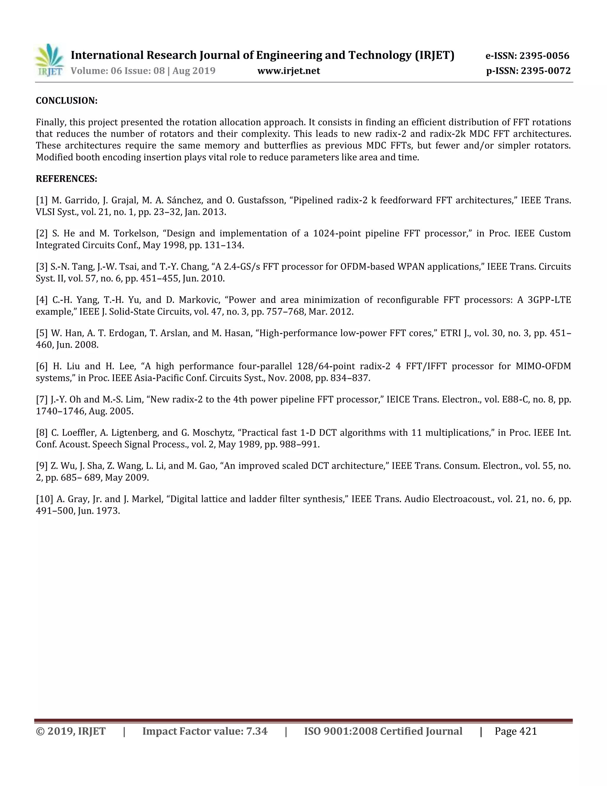 International Research Journal of Engineering and Technology (IRJET) e-ISSN: 2395-0056
Volume: 06 Issue: 08 | Aug 2019 www.irjet.net p-ISSN: 2395-0072
© 2019, IRJET | Impact Factor value: 7.34 | ISO 9001:2008 Certified Journal | Page 421
CONCLUSION:
Finally, this project presented the rotation allocation approach. It consists in finding an efficient distribution of FFT rotations
that reduces the number of rotators and their complexity. This leads to new radix-2 and radix-2k MDC FFT architectures.
These architectures require the same memory and butterflies as previous MDC FFTs, but fewer and/or simpler rotators.
Modified booth encoding insertion plays vital role to reduce parameters like area and time.
REFERENCES:
[1] M. Garrido, J. Grajal, M. A. Sánchez, and O. Gustafsson, “Pipelined radix-2 k feedforward FFT architectures,” IEEE Trans.
VLSI Syst., vol. 21, no. 1, pp. 23–32, Jan. 2013.
[2] S. He and M. Torkelson, “Design and implementation of a 1024-point pipeline FFT processor,” in Proc. IEEE Custom
Integrated Circuits Conf., May 1998, pp. 131–134.
[3] S.-N. Tang, J.-W. Tsai, and T.-Y. Chang, “A 2.4-GS/s FFT processor for OFDM-based WPAN applications,” IEEE Trans. Circuits
Syst. II, vol. 57, no. 6, pp. 451–455, Jun. 2010.
[4] C.-H. Yang, T.-H. Yu, and D. Markovic, “Power and area minimization of reconfigurable FFT processors: A 3GPP-LTE
example,” IEEE J. Solid-State Circuits, vol. 47, no. 3, pp. 757–768, Mar. 2012.
[5] W. Han, A. T. Erdogan, T. Arslan, and M. Hasan, “High-performance low-power FFT cores,” ETRI J., vol. 30, no. 3, pp. 451–
460, Jun. 2008.
[6] H. Liu and H. Lee, “A high performance four-parallel 128/64-point radix-2 4 FFT/IFFT processor for MIMO-OFDM
systems,” in Proc. IEEE Asia-Pacific Conf. Circuits Syst., Nov. 2008, pp. 834–837.
[7] J.-Y. Oh and M.-S. Lim, “New radix-2 to the 4th power pipeline FFT processor,” IEICE Trans. Electron., vol. E88-C, no. 8, pp.
1740–1746, Aug. 2005.
[8] C. Loeffler, A. Ligtenberg, and G. Moschytz, “Practical fast 1-D DCT algorithms with 11 multiplications,” in Proc. IEEE Int.
Conf. Acoust. Speech Signal Process., vol. 2, May 1989, pp. 988–991.
[9] Z. Wu, J. Sha, Z. Wang, L. Li, and M. Gao, “An improved scaled DCT architecture,” IEEE Trans. Consum. Electron., vol. 55, no.
2, pp. 685– 689, May 2009.
[10] A. Gray, Jr. and J. Markel, “Digital lattice and ladder filter synthesis,” IEEE Trans. Audio Electroacoust., vol. 21, no. 6, pp.
491–500, Jun. 1973.
 