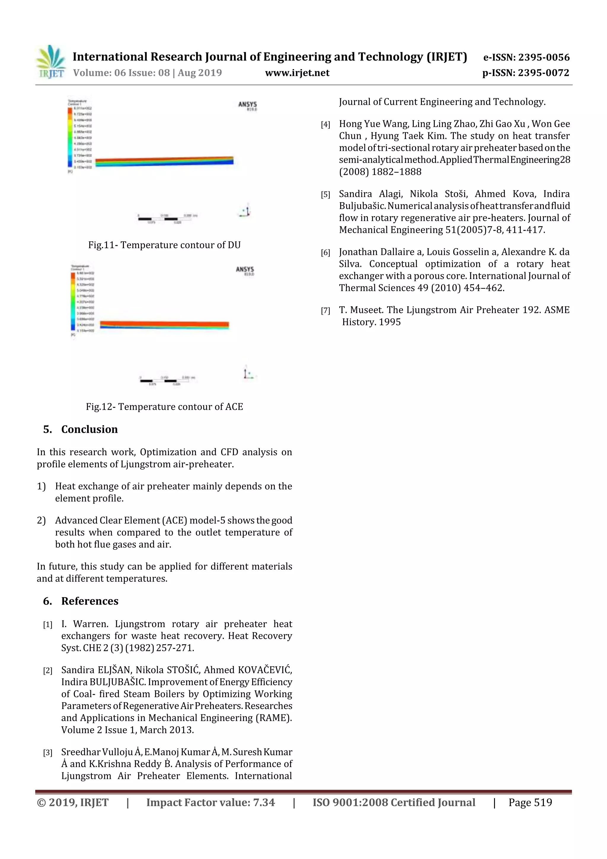 International Research Journal of Engineering and Technology (IRJET) e-ISSN: 2395-0056
Volume: 06 Issue: 08 | Aug 2019 www.irjet.net p-ISSN: 2395-0072
© 2019, IRJET | Impact Factor value: 7.34 | ISO 9001:2008 Certified Journal | Page 519
Fig.11- Temperature contour of DU
Fig.12- Temperature contour of ACE
5. Conclusion
In this research work, Optimization and CFD analysis on
profile elements of Ljungstrom air-preheater.
1) Heat exchange of air preheater mainly depends on the
element profile.
2) Advanced Clear Element (ACE) model-5 showsthegood
results when compared to the outlet temperature of
both hot flue gases and air.
In future, this study can be applied for different materials
and at different temperatures.
6. References
[1] I. Warren. Ljungstrom rotary air preheater heat
exchangers for waste heat recovery. Heat Recovery
Syst. CHE 2(3)(1982)257-271.
[2] Sandira ELJŠAN, Nikola STOŠIĆ, Ahmed KOVAČEVIĆ,
Indira BULJUBAŠIC. Improvement ofEnergyEfficiency
of Coal- fired Steam Boilers by Optimizing Working
Parameters ofRegenerativeAirPreheaters.Researches
and Applications in Mechanical Engineering (RAME).
Volume 2 Issue 1, March 2013.
[3] SreedharVullojuȦ,E.ManojKumarȦ,M.SureshKumar
Ȧ and K.Krishna Reddy Ḃ. Analysis of Performance of
Ljungstrom Air Preheater Elements. International
Journal of Current Engineering and Technology.
[4] Hong Yue Wang, Ling Ling Zhao, Zhi Gao Xu , Won Gee
Chun , Hyung Taek Kim. The study on heat transfer
modeloftri-sectionalrotary airpreheaterbasedonthe
semi-analyticalmethod.AppliedThermalEngineering28
(2008) 1882–1888
[5] Sandira Alagi, Nikola Stoši, Ahmed Kova, Indira
Buljubašic.Numericalanalysisofheattransferandfluid
flow in rotary regenerative air pre-heaters. Journal of
Mechanical Engineering 51(2005)7-8, 411-417.
[6] Jonathan Dallaire a, Louis Gosselin a, Alexandre K. da
Silva. Conceptual optimization of a rotary heat
exchanger with a porous core. International Journal of
Thermal Sciences 49 (2010) 454–462.
[7] T. Museet. The Ljungstrom Air Preheater 192. ASME
History. 1995
 